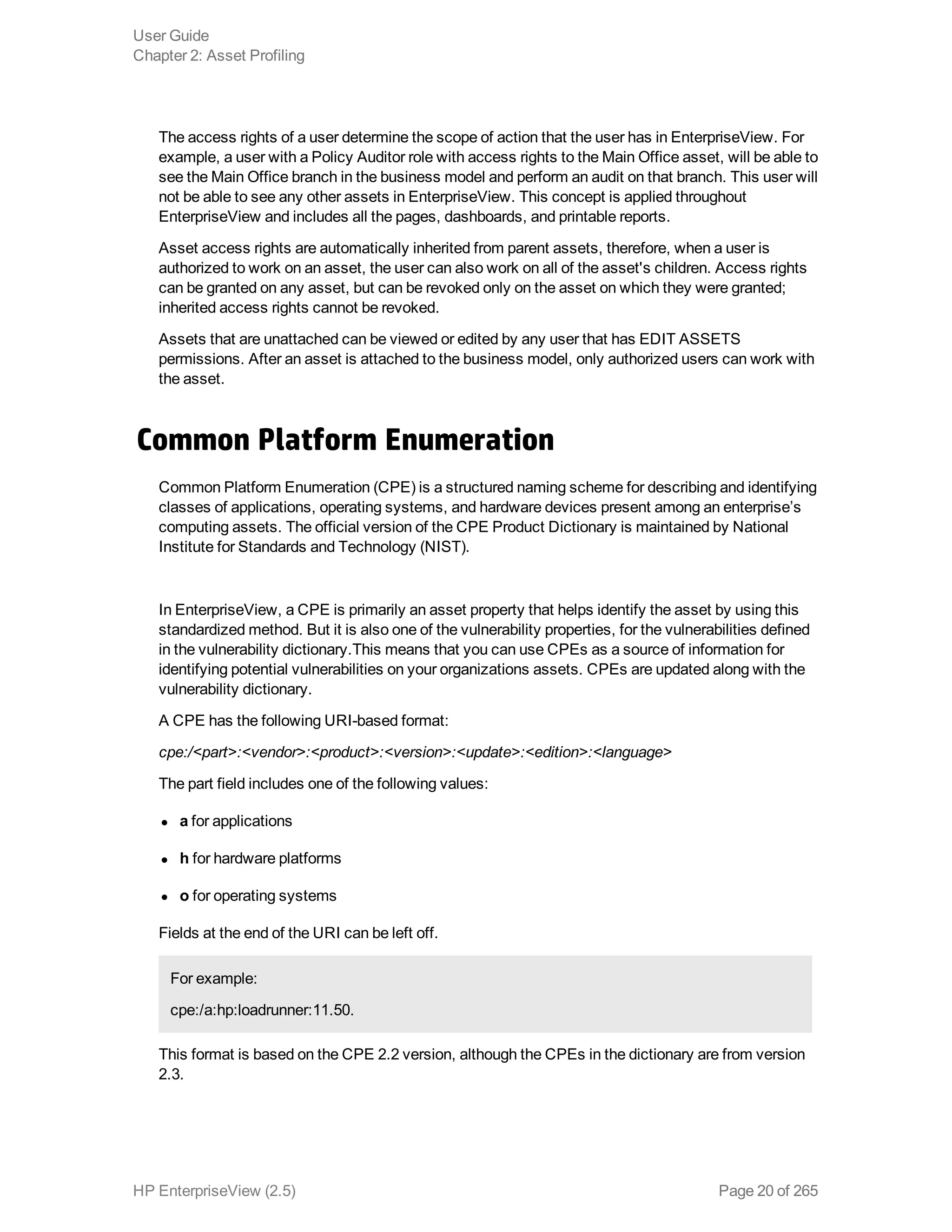 The access rights of a user determine the scope of action that the user has in EnterpriseView. For
example, a user with a Policy Auditor role with access rights to the Main Office asset, will be able to
see the Main Office branch in the business model and perform an audit on that branch. This user will
not be able to see any other assets in EnterpriseView. This concept is applied throughout
EnterpriseView and includes all the pages, dashboards, and printable reports.
Asset access rights are automatically inherited from parent assets, therefore, when a user is
authorized to work on an asset, the user can also work on all of the asset's children. Access rights
can be granted on any asset, but can be revoked only on the asset on which they were granted;
inherited access rights cannot be revoked.
Assets that are unattached can be viewed or edited by any user that has EDIT ASSETS
permissions. After an asset is attached to the business model, only authorized users can work with
the asset.
Common Platform Enumeration
Common Platform Enumeration (CPE) is a structured naming scheme for describing and identifying
classes of applications, operating systems, and hardware devices present among an enterprise’s
computing assets. The official version of the CPE Product Dictionary is maintained by National
Institute for Standards and Technology (NIST).
In EnterpriseView, a CPE is primarily an asset property that helps identify the asset by using this
standardized method. But it is also one of the vulnerability properties, for the vulnerabilities defined
in the vulnerability dictionary.This means that you can use CPEs as a source of information for
identifying potential vulnerabilities on your organizations assets. CPEs are updated along with the
vulnerability dictionary.
A CPE has the following URI-based format:
cpe:/<part>:<vendor>:<product>:<version>:<update>:<edition>:<language>
The part field includes one of the following values: 
l a for applications
l h for hardware platforms
l o for operating systems
Fields at the end of the URI can be left off.
For example:
cpe:/a:hp:loadrunner:11.50.
This format is based on the CPE 2.2 version, although the CPEs in the dictionary are from version
2.3.
User Guide
Chapter 2: Asset Profiling
HP EnterpriseView (2.5) Page 20 of 265
 