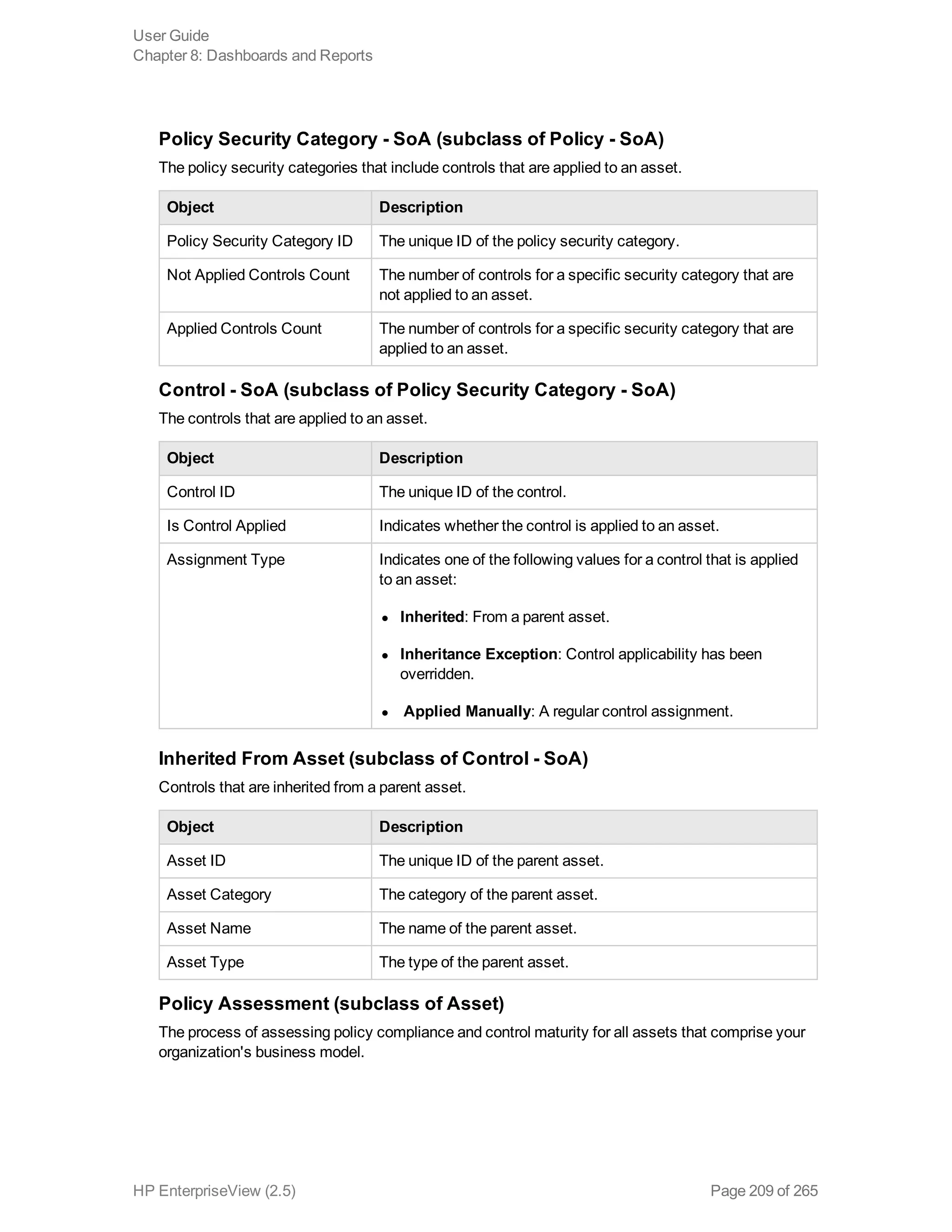 Policy Security Category - SoA (subclass of Policy - SoA)
The policy security categories that include controls that are applied to an asset.
Object Description
Policy Security Category ID The unique ID of the policy security category.
Not Applied Controls Count The number of controls for a specific security category that are
not applied to an asset.
Applied Controls Count The number of controls for a specific security category that are
applied to an asset.
Control - SoA (subclass of Policy Security Category - SoA)
The controls that are applied to an asset.
Object Description
Control ID The unique ID of the control.
Is Control Applied Indicates whether the control is applied to an asset.
Assignment Type Indicates one of the following values for a control that is applied
to an asset:
l Inherited: From a parent asset.
l Inheritance Exception: Control applicability has been
overridden.
l Applied Manually: A regular control assignment.
Inherited From Asset (subclass of Control - SoA)
Controls that are inherited from a parent asset.
Object Description
Asset ID The unique ID of the parent asset.
Asset Category The category of the parent asset.
Asset Name The name of the parent asset.
Asset Type The type of the parent asset.
Policy Assessment (subclass of Asset)
The process of assessing policy compliance and control maturity for all assets that comprise your
organization's business model.
User Guide
Chapter 8: Dashboards and Reports
HP EnterpriseView (2.5) Page 209 of 265
 
