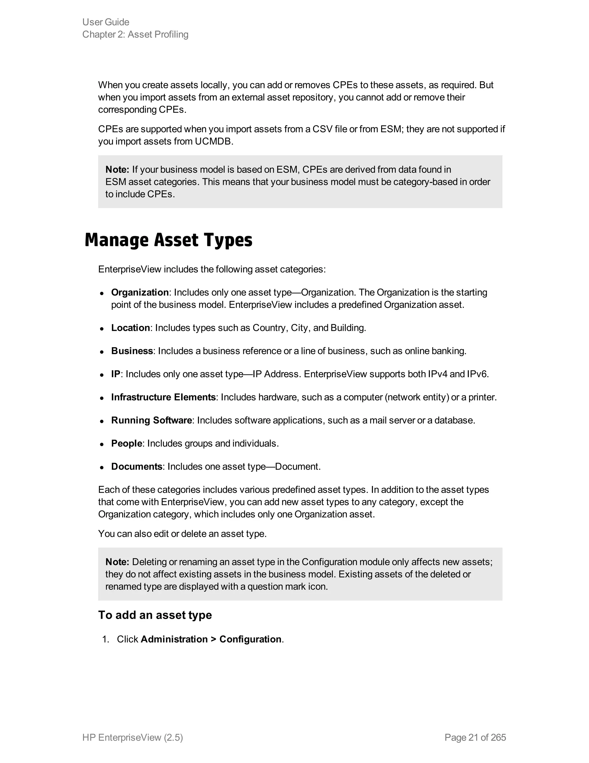 When you create assets locally, you can add or removes CPEs to these assets, as required. But
when you import assets from an external asset repository, you cannot add or remove their
corresponding CPEs.
CPEs are supported when you import assets from a CSV file or from ESM; they are not supported if
you import assets from UCMDB.
Note: If your business model is based on ESM, CPEs are derived from data found in
ESM asset categories. This means that your business model must be category-based in order
to include CPEs.
Manage Asset Types
EnterpriseView includes the following asset categories:
l Organization: Includes only one asset type—Organization. The Organization is the starting
point of the business model. EnterpriseView includes a predefined Organization asset.
l Location: Includes types such as Country, City, and Building.
l Business: Includes a business reference or a line of business, such as online banking.
l IP: Includes only one asset type—IP Address. EnterpriseView supports both IPv4 and IPv6.
l Infrastructure Elements: Includes hardware, such as a computer (network entity) or a printer.
l Running Software: Includes software applications, such as a mail server or a database.
l People: Includes groups and individuals.
l Documents: Includes one asset type—Document.
Each of these categories includes various predefined asset types. In addition to the asset types
that come with EnterpriseView, you can add new asset types to any category, except the
Organization category, which includes only one Organization asset.
You can also edit or delete an asset type.
Note: Deleting or renaming an asset type in the Configuration module only affects new assets;
they do not affect existing assets in the business model. Existing assets of the deleted or
renamed type are displayed with a question mark icon.
To add an asset type
1. Click Administration > Configuration.
User Guide
Chapter 2: Asset Profiling
HP EnterpriseView (2.5) Page 21 of 265
 