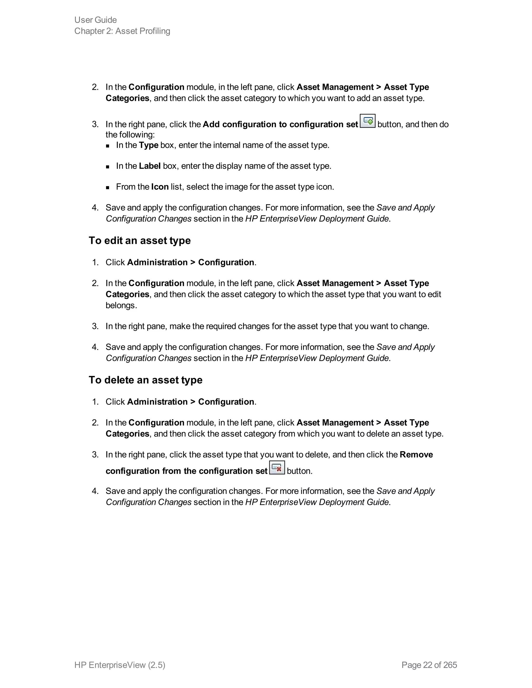 2. In the Configuration module, in the left pane, click Asset Management > Asset Type
Categories, and then click the asset category to which you want to add an asset type.
3. In the right pane, click the Add configuration to configuration set button, and then do
the following:
n In the Type box, enter the internal name of the asset type.
n In the Label box, enter the display name of the asset type.
n From the Icon list, select the image for the asset type icon.
4. Save and apply the configuration changes. For more information, see the Save and Apply
Configuration Changes section in the HP EnterpriseView Deployment Guide.
To edit an asset type
1. Click Administration > Configuration.
2. In the Configuration module, in the left pane, click Asset Management > Asset Type
Categories, and then click the asset category to which the asset type that you want to edit
belongs.
3. In the right pane, make the required changes for the asset type that you want to change.
4. Save and apply the configuration changes. For more information, see the Save and Apply
Configuration Changes section in the HP EnterpriseView Deployment Guide.
To delete an asset type
1. Click Administration > Configuration.
2. In the Configuration module, in the left pane, click Asset Management > Asset Type
Categories, and then click the asset category from which you want to delete an asset type.
3. In the right pane, click the asset type that you want to delete, and then click the Remove
configuration from the configuration set button.
4. Save and apply the configuration changes. For more information, see the Save and Apply
Configuration Changes section in the HP EnterpriseView Deployment Guide.
User Guide
Chapter 2: Asset Profiling
HP EnterpriseView (2.5) Page 22 of 265
 