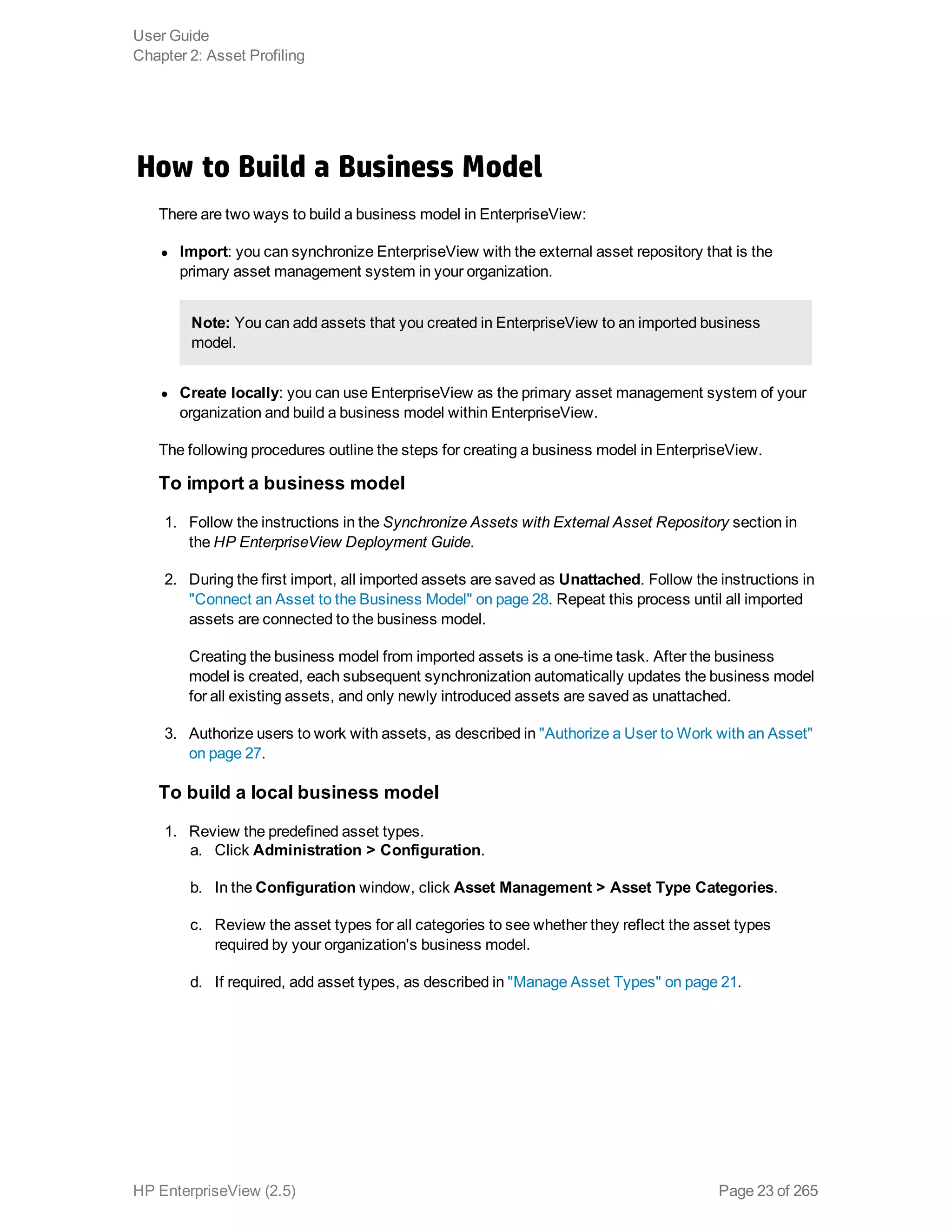 How to Build a Business Model
There are two ways to build a business model in EnterpriseView:
l Import: you can synchronize EnterpriseView with the external asset repository that is the
primary asset management system in your organization.
Note: You can add assets that you created in EnterpriseView to an imported business
model.
l Create locally: you can use EnterpriseView as the primary asset management system of your
organization and build a business model within EnterpriseView.
The following procedures outline the steps for creating a business model in EnterpriseView.
To import a business model
1. Follow the instructions in the Synchronize Assets with External Asset Repository section in
the HP EnterpriseView Deployment Guide.
2. During the first import, all imported assets are saved as Unattached. Follow the instructions in
"Connect an Asset to the Business Model" on page 28. Repeat this process until all imported
assets are connected to the business model.
Creating the business model from imported assets is a one-time task. After the business
model is created, each subsequent synchronization automatically updates the business model
for all existing assets, and only newly introduced assets are saved as unattached.
3. Authorize users to work with assets, as described in "Authorize a User to Work with an Asset"
on page 27.
To build a local business model
1. Review the predefined asset types.
a. Click Administration > Configuration.
b. In the Configuration window, click Asset Management > Asset Type Categories.
c. Review the asset types for all categories to see whether they reflect the asset types
required by your organization's business model.
d. If required, add asset types, as described in "Manage Asset Types" on page 21.
User Guide
Chapter 2: Asset Profiling
HP EnterpriseView (2.5) Page 23 of 265
 