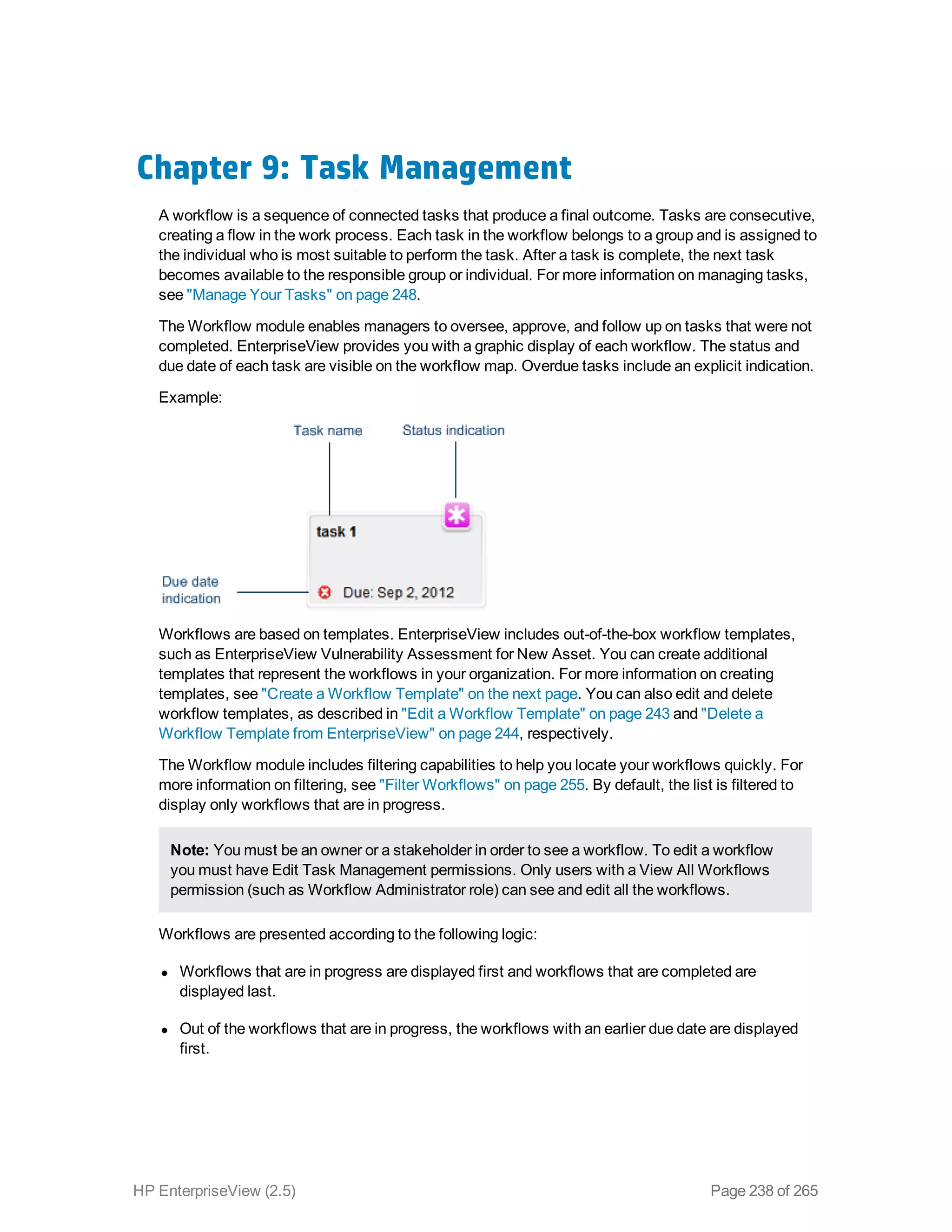 Chapter 9: Task Management
A workflow is a sequence of connected tasks that produce a final outcome. Tasks are consecutive,
creating a flow in the work process. Each task in the workflow belongs to a group and is assigned to
the individual who is most suitable to perform the task. After a task is complete, the next task
becomes available to the responsible group or individual. For more information on managing tasks,
see "Manage Your Tasks" on page 248.
The Workflow module enables managers to oversee, approve, and follow up on tasks that were not
completed. EnterpriseView provides you with a graphic display of each workflow. The status and
due date of each task are visible on the workflow map. Overdue tasks include an explicit indication.
Example:
Workflows are based on templates. EnterpriseView includes out-of-the-box workflow templates,
such as EnterpriseView Vulnerability Assessment for New Asset. You can create additional
templates that represent the workflows in your organization. For more information on creating
templates, see "Create a Workflow Template" on the next page. You can also edit and delete
workflow templates, as described in "Edit a Workflow Template" on page 243 and "Delete a
Workflow Template from EnterpriseView" on page 244, respectively.
The Workflow module includes filtering capabilities to help you locate your workflows quickly. For
more information on filtering, see "Filter Workflows" on page 255. By default, the list is filtered to
display only workflows that are in progress.
Note: You must be an owner or a stakeholder in order to see a workflow. To edit a workflow
you must have Edit Task Management permissions. Only users with a View All Workflows
permission (such as Workflow Administrator role) can see and edit all the workflows.
Workflows are presented according to the following logic:
l Workflows that are in progress are displayed first and workflows that are completed are
displayed last.
l Out of the workflows that are in progress, the workflows with an earlier due date are displayed
first.
HP EnterpriseView (2.5) Page 238 of 265
 