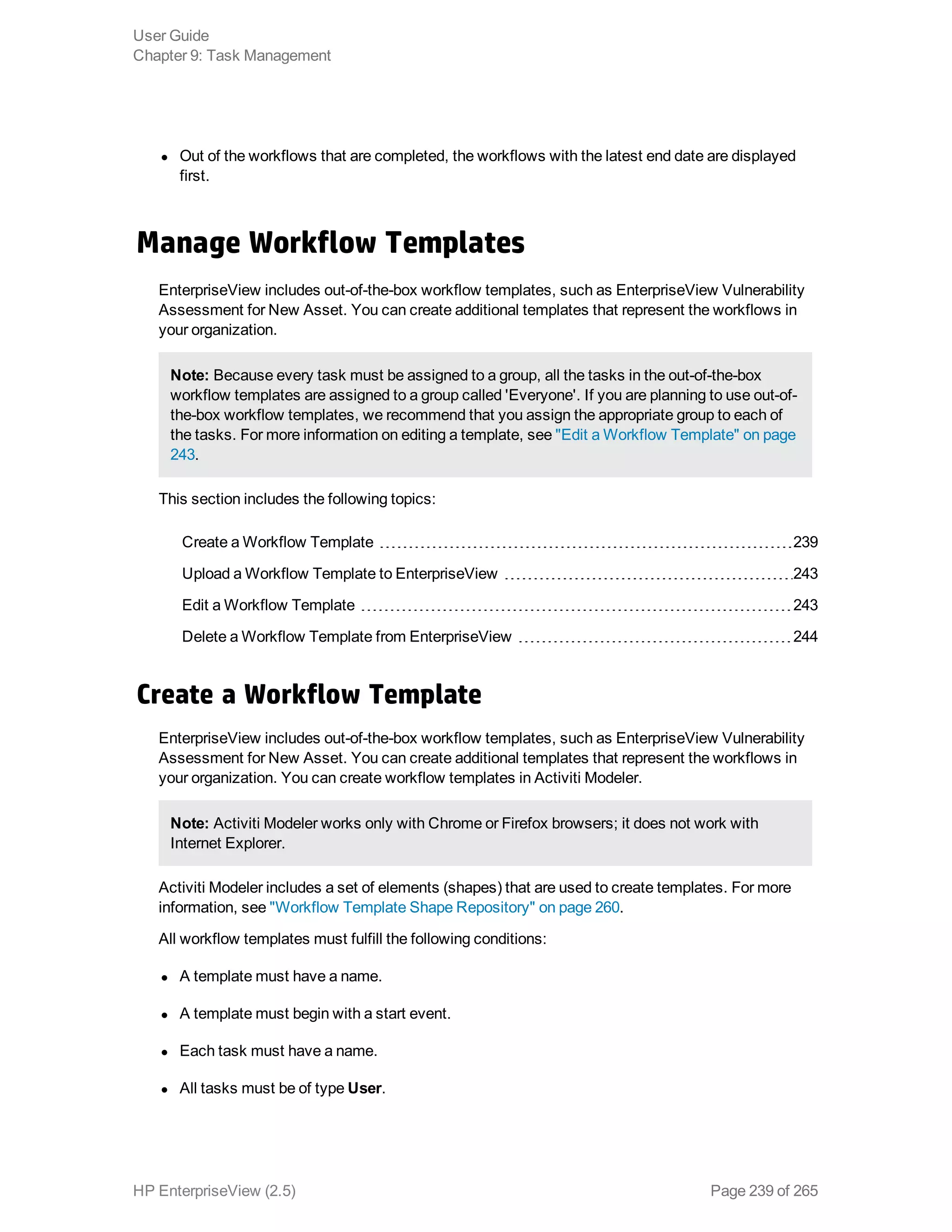 l Out of the workflows that are completed, the workflows with the latest end date are displayed
first.
Manage Workflow Templates
EnterpriseView includes out-of-the-box workflow templates, such as EnterpriseView Vulnerability
Assessment for New Asset. You can create additional templates that represent the workflows in
your organization.
Note: Because every task must be assigned to a group, all the tasks in the out-of-the-box
workflow templates are assigned to a group called 'Everyone'. If you are planning to use out-of-
the-box workflow templates, we recommend that you assign the appropriate group to each of
the tasks. For more information on editing a template, see "Edit a Workflow Template" on page
243.
This section includes the following topics:
Create a Workflow Template 239
Upload a Workflow Template to EnterpriseView 243
Edit a Workflow Template 243
Delete a Workflow Template from EnterpriseView 244
Create a Workflow Template
EnterpriseView includes out-of-the-box workflow templates, such as EnterpriseView Vulnerability
Assessment for New Asset. You can create additional templates that represent the workflows in
your organization. You can create workflow templates in Activiti Modeler.
Note: Activiti Modeler works only with Chrome or Firefox browsers; it does not work with
Internet Explorer.
Activiti Modeler includes a set of elements (shapes) that are used to create templates. For more
information, see "Workflow Template Shape Repository" on page 260.
All workflow templates must fulfill the following conditions:
l A template must have a name.
l A template must begin with a start event.
l Each task must have a name.
l All tasks must be of type User.
User Guide
Chapter 9: Task Management
HP EnterpriseView (2.5) Page 239 of 265
 