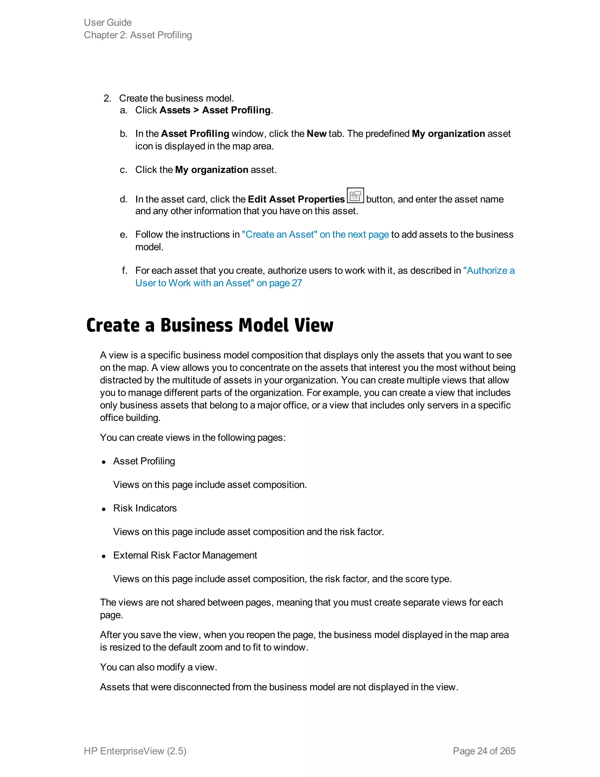 2. Create the business model.
a. Click Assets > Asset Profiling.
b. In the Asset Profiling window, click the New tab. The predefined My organization asset
icon is displayed in the map area.
c. Click the My organization asset.
d. In the asset card, click the Edit Asset Properties button, and enter the asset name
and any other information that you have on this asset.
e. Follow the instructions in "Create an Asset" on the next page to add assets to the business
model.
f. For each asset that you create, authorize users to work with it, as described in "Authorize a
User to Work with an Asset" on page 27
Create a Business Model View
A view is a specific business model composition that displays only the assets that you want to see
on the map. A view allows you to concentrate on the assets that interest you the most without being
distracted by the multitude of assets in your organization. You can create multiple views that allow
you to manage different parts of the organization. For example, you can create a view that includes
only business assets that belong to a major office, or a view that includes only servers in a specific
office building.
You can create views in the following pages:
l Asset Profiling
Views on this page include asset composition.
l Risk Indicators
Views on this page include asset composition and the risk factor.
l External Risk Factor Management
Views on this page include asset composition, the risk factor, and the score type.
The views are not shared between pages, meaning that you must create separate views for each
page.
After you save the view, when you reopen the page, the business model displayed in the map area
is resized to the default zoom and to fit to window.
You can also modify a view.
Assets that were disconnected from the business model are not displayed in the view.
User Guide
Chapter 2: Asset Profiling
HP EnterpriseView (2.5) Page 24 of 265
 