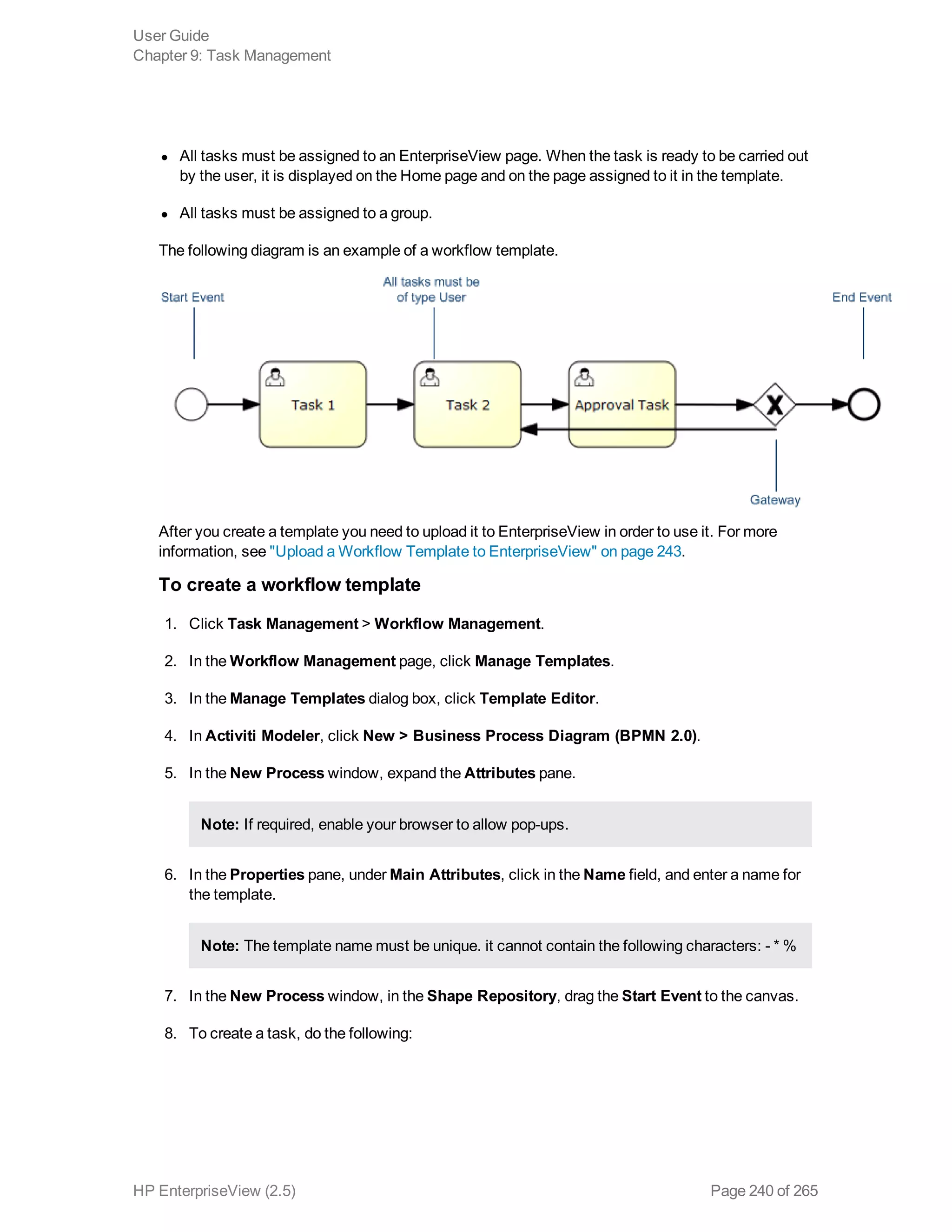 l All tasks must be assigned to an EnterpriseView page. When the task is ready to be carried out
by the user, it is displayed on the Home page and on the page assigned to it in the template.
l All tasks must be assigned to a group.
The following diagram is an example of a workflow template.
After you create a template you need to upload it to EnterpriseView in order to use it. For more
information, see "Upload a Workflow Template to EnterpriseView" on page 243.
To create a workflow template
1. Click Task Management > Workflow Management.
2. In the Workflow Management page, click Manage Templates.
3. In the Manage Templates dialog box, click Template Editor.
4. In Activiti Modeler, click New > Business Process Diagram (BPMN 2.0).
5. In the New Process window, expand the Attributes pane.
Note: If required, enable your browser to allow pop-ups.
6. In the Properties pane, under Main Attributes, click in the Name field, and enter a name for
the template.
Note: The template name must be unique. it cannot contain the following characters: - * %
7. In the New Process window, in the Shape Repository, drag the Start Event to the canvas.
8. To create a task, do the following:
User Guide
Chapter 9: Task Management
HP EnterpriseView (2.5) Page 240 of 265
 