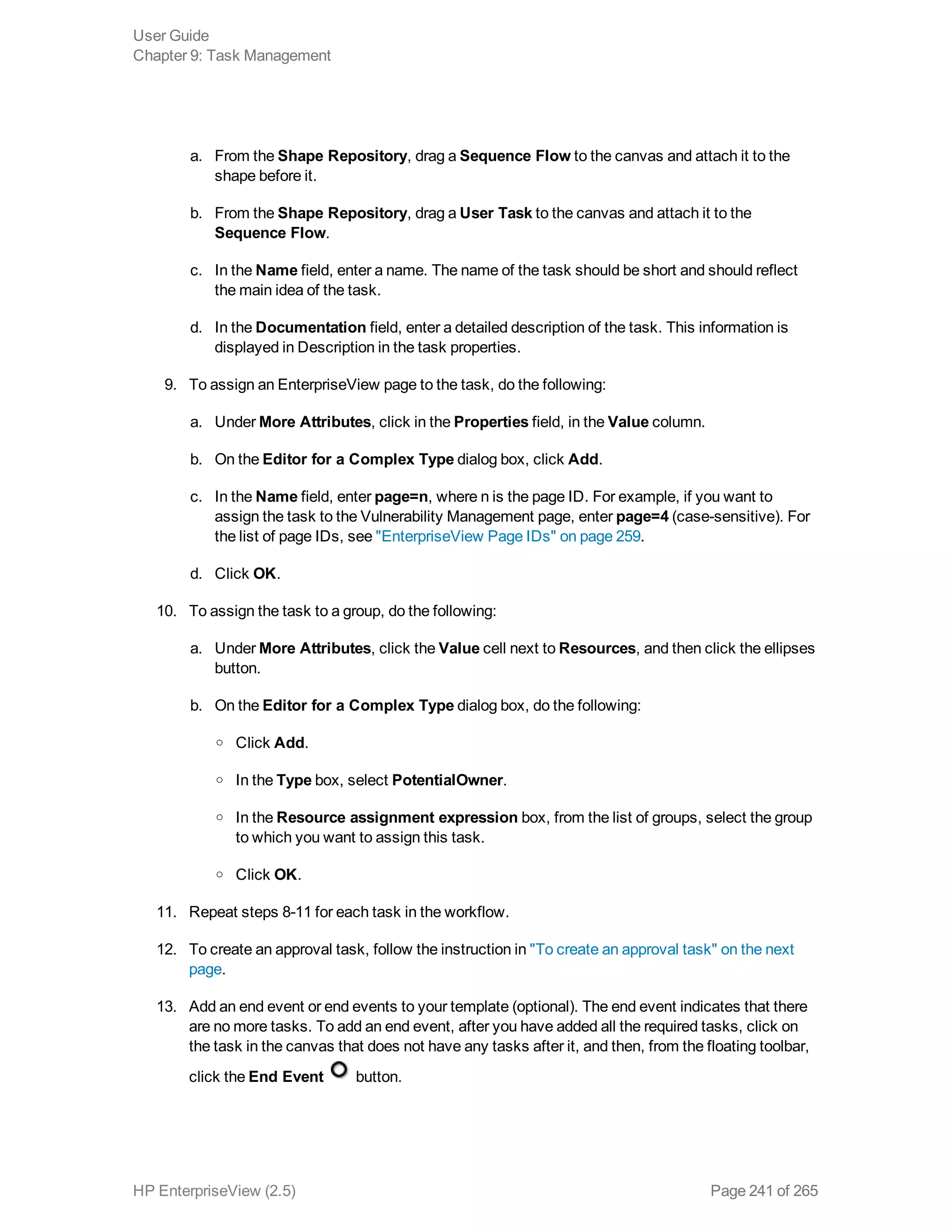 a. From the Shape Repository, drag a Sequence Flow to the canvas and attach it to the
shape before it.
b. From the Shape Repository, drag a User Task to the canvas and attach it to the
Sequence Flow.
c. In the Name field, enter a name. The name of the task should be short and should reflect
the main idea of the task.
d. In the Documentation field, enter a detailed description of the task. This information is
displayed in Description in the task properties.
9. To assign an EnterpriseView page to the task, do the following:
a. Under More Attributes, click in the Properties field, in the Value column.
b. On the Editor for a Complex Type dialog box, click Add.
c. In the Name field, enter page=n, where n is the page ID. For example, if you want to
assign the task to the Vulnerability Management page, enter page=4 (case-sensitive). For
the list of page IDs, see "EnterpriseView Page IDs" on page 259.
d. Click OK.
10. To assign the task to a group, do the following:
a. Under More Attributes, click the Value cell next to Resources, and then click the ellipses
button.
b. On the Editor for a Complex Type dialog box, do the following:
o Click Add.
o In the Type box, select PotentialOwner.
o In the Resource assignment expression box, from the list of groups, select the group
to which you want to assign this task.
o Click OK.
11. Repeat steps 8-11 for each task in the workflow.
12. To create an approval task, follow the instruction in "To create an approval task" on the next
page.
13. Add an end event or end events to your template (optional). The end event indicates that there
are no more tasks. To add an end event, after you have added all the required tasks, click on
the task in the canvas that does not have any tasks after it, and then, from the floating toolbar,
click the End Event button.
User Guide
Chapter 9: Task Management
HP EnterpriseView (2.5) Page 241 of 265
 