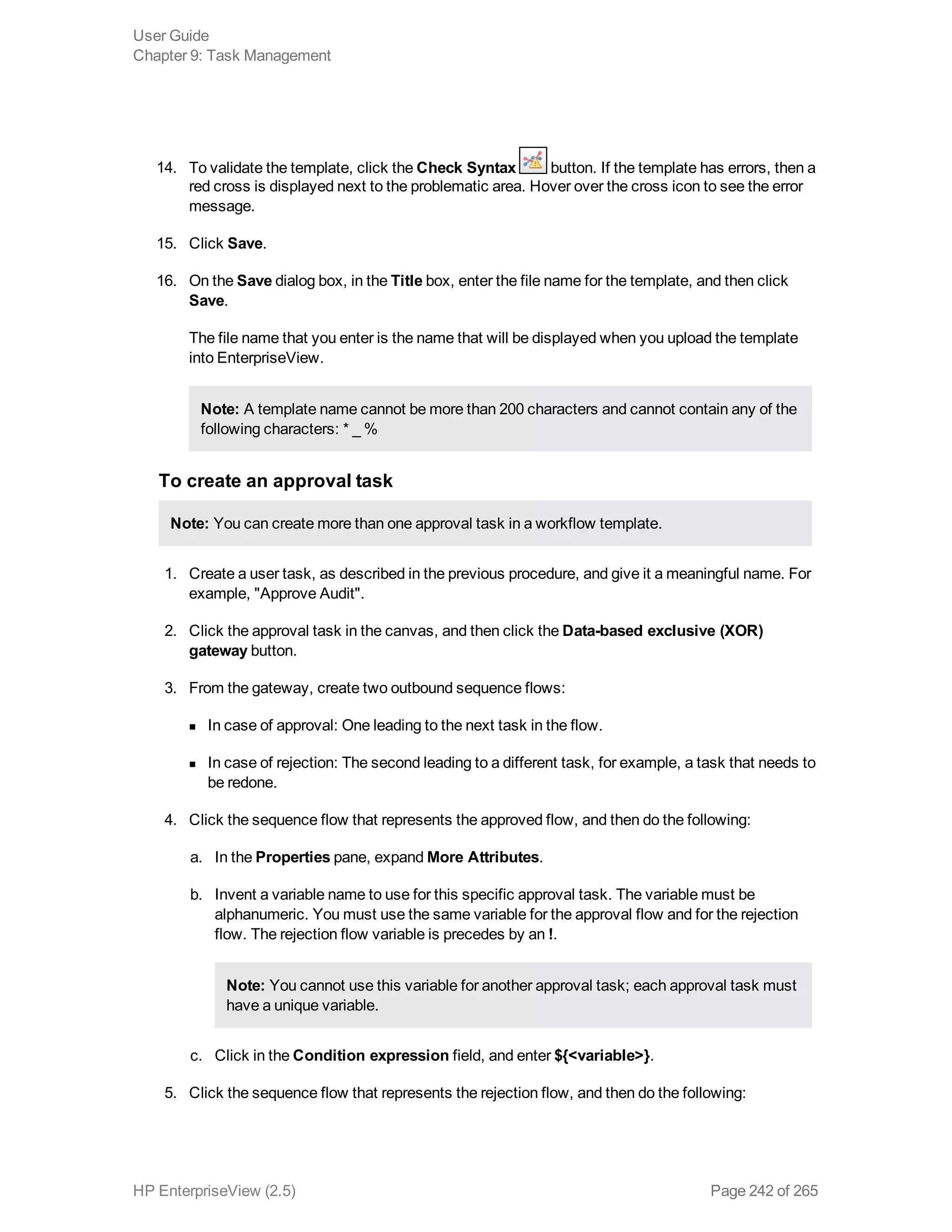14. To validate the template, click the Check Syntax button. If the template has errors, then a
red cross is displayed next to the problematic area. Hover over the cross icon to see the error
message.
15. Click Save.
16. On the Save dialog box, in the Title box, enter the file name for the template, and then click
Save.
The file name that you enter is the name that will be displayed when you upload the template
into EnterpriseView.
Note: A template name cannot be more than 200 characters and cannot contain any of the
following characters: * _ %
To create an approval task
Note: You can create more than one approval task in a workflow template.
1. Create a user task, as described in the previous procedure, and give it a meaningful name. For
example, "Approve Audit".
2. Click the approval task in the canvas, and then click the Data-based exclusive (XOR)
gateway button.
3. From the gateway, create two outbound sequence flows:
n In case of approval: One leading to the next task in the flow.
n In case of rejection: The second leading to a different task, for example, a task that needs to
be redone.
4. Click the sequence flow that represents the approved flow, and then do the following:
a. In the Properties pane, expand More Attributes.
b. Invent a variable name to use for this specific approval task. The variable must be
alphanumeric. You must use the same variable for the approval flow and for the rejection
flow. The rejection flow variable is precedes by an !.
Note: You cannot use this variable for another approval task; each approval task must
have a unique variable.
c. Click in the Condition expression field, and enter ${<variable>}.
5. Click the sequence flow that represents the rejection flow, and then do the following:
User Guide
Chapter 9: Task Management
HP EnterpriseView (2.5) Page 242 of 265
 