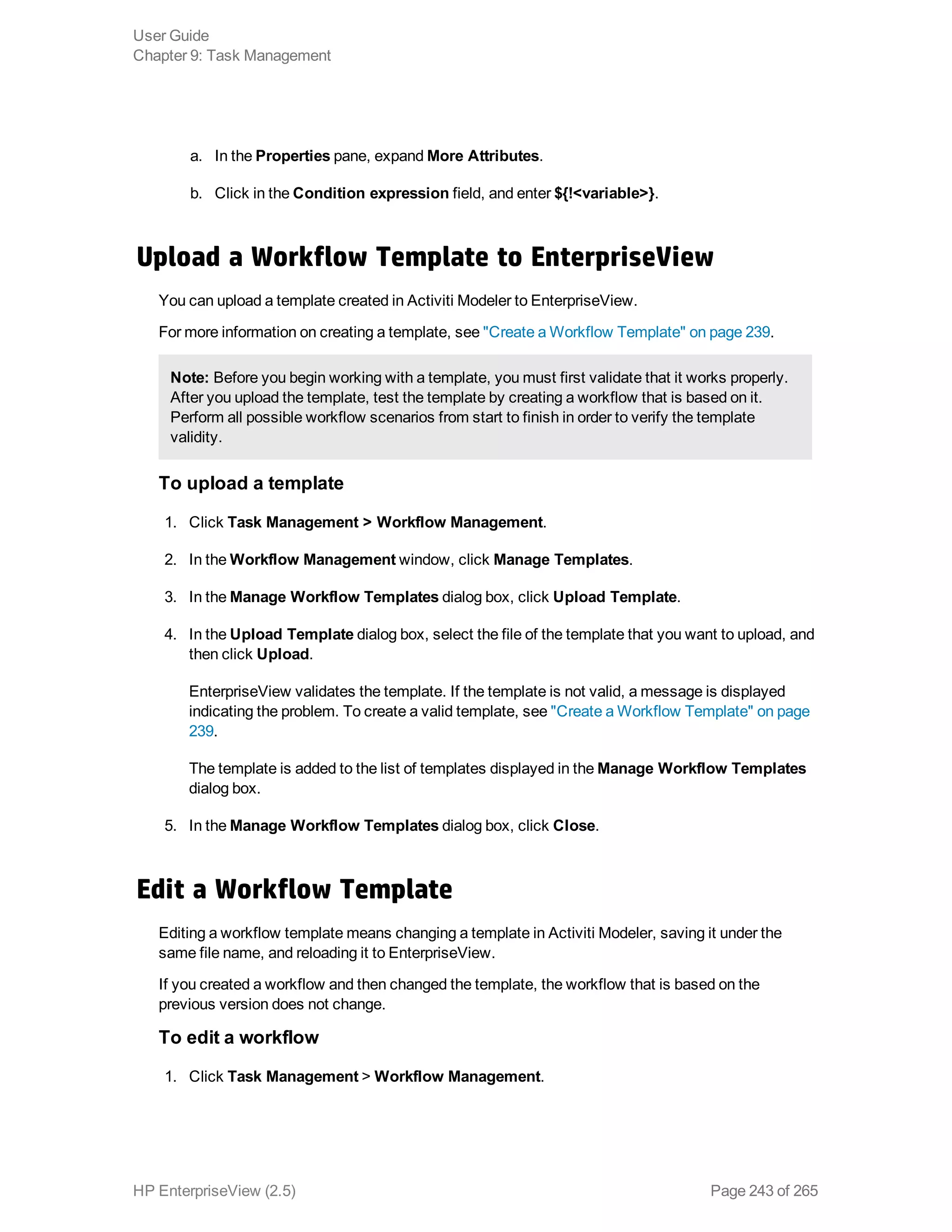 a. In the Properties pane, expand More Attributes.
b. Click in the Condition expression field, and enter ${!<variable>}.
Upload a Workflow Template to EnterpriseView
You can upload a template created in Activiti Modeler to EnterpriseView.
For more information on creating a template, see "Create a Workflow Template" on page 239.
Note: Before you begin working with a template, you must first validate that it works properly.
After you upload the template, test the template by creating a workflow that is based on it.
Perform all possible workflow scenarios from start to finish in order to verify the template
validity.
To upload a template
1. Click Task Management > Workflow Management.
2. In the Workflow Management window, click Manage Templates.
3. In the Manage Workflow Templates dialog box, click Upload Template.
4. In the Upload Template dialog box, select the file of the template that you want to upload, and
then click Upload.
EnterpriseView validates the template. If the template is not valid, a message is displayed
indicating the problem. To create a valid template, see "Create a Workflow Template" on page
239.
The template is added to the list of templates displayed in the Manage Workflow Templates
dialog box.
5. In the Manage Workflow Templates dialog box, click Close.
Edit a Workflow Template
Editing a workflow template means changing a template in Activiti Modeler, saving it under the
same file name, and reloading it to EnterpriseView.
If you created a workflow and then changed the template, the workflow that is based on the
previous version does not change.
To edit a workflow
1. Click Task Management > Workflow Management.
User Guide
Chapter 9: Task Management
HP EnterpriseView (2.5) Page 243 of 265
 