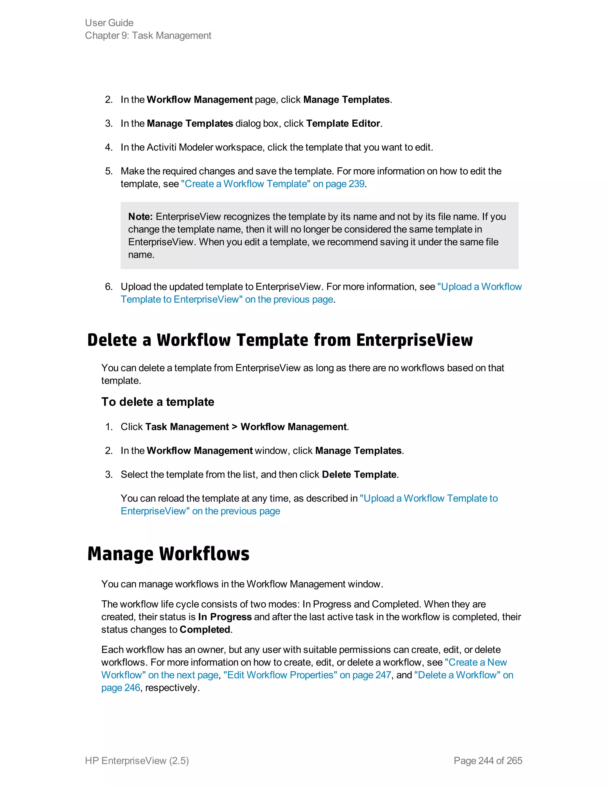 2. In the Workflow Management page, click Manage Templates.
3. In the Manage Templates dialog box, click Template Editor.
4. In the Activiti Modeler workspace, click the template that you want to edit.
5. Make the required changes and save the template. For more information on how to edit the
template, see "Create a Workflow Template" on page 239.
Note: EnterpriseView recognizes the template by its name and not by its file name. If you
change the template name, then it will no longer be considered the same template in
EnterpriseView. When you edit a template, we recommend saving it under the same file
name.
6. Upload the updated template to EnterpriseView. For more information, see "Upload a Workflow
Template to EnterpriseView" on the previous page.
Delete a Workflow Template from EnterpriseView
You can delete a template from EnterpriseView as long as there are no workflows based on that
template.
To delete a template
1. Click Task Management > Workflow Management.
2. In the Workflow Management window, click Manage Templates.
3. Select the template from the list, and then click Delete Template.
You can reload the template at any time, as described in "Upload a Workflow Template to
EnterpriseView" on the previous page
Manage Workflows
You can manage workflows in the Workflow Management window.
The workflow life cycle consists of two modes: In Progress and Completed. When they are
created, their status is In Progress and after the last active task in the workflow is completed, their
status changes to Completed.
Each workflow has an owner, but any user with suitable permissions can create, edit, or delete
workflows. For more information on how to create, edit, or delete a workflow, see "Create a New
Workflow" on the next page, "Edit Workflow Properties" on page 247, and "Delete a Workflow" on
page 246, respectively.
User Guide
Chapter 9: Task Management
HP EnterpriseView (2.5) Page 244 of 265
 