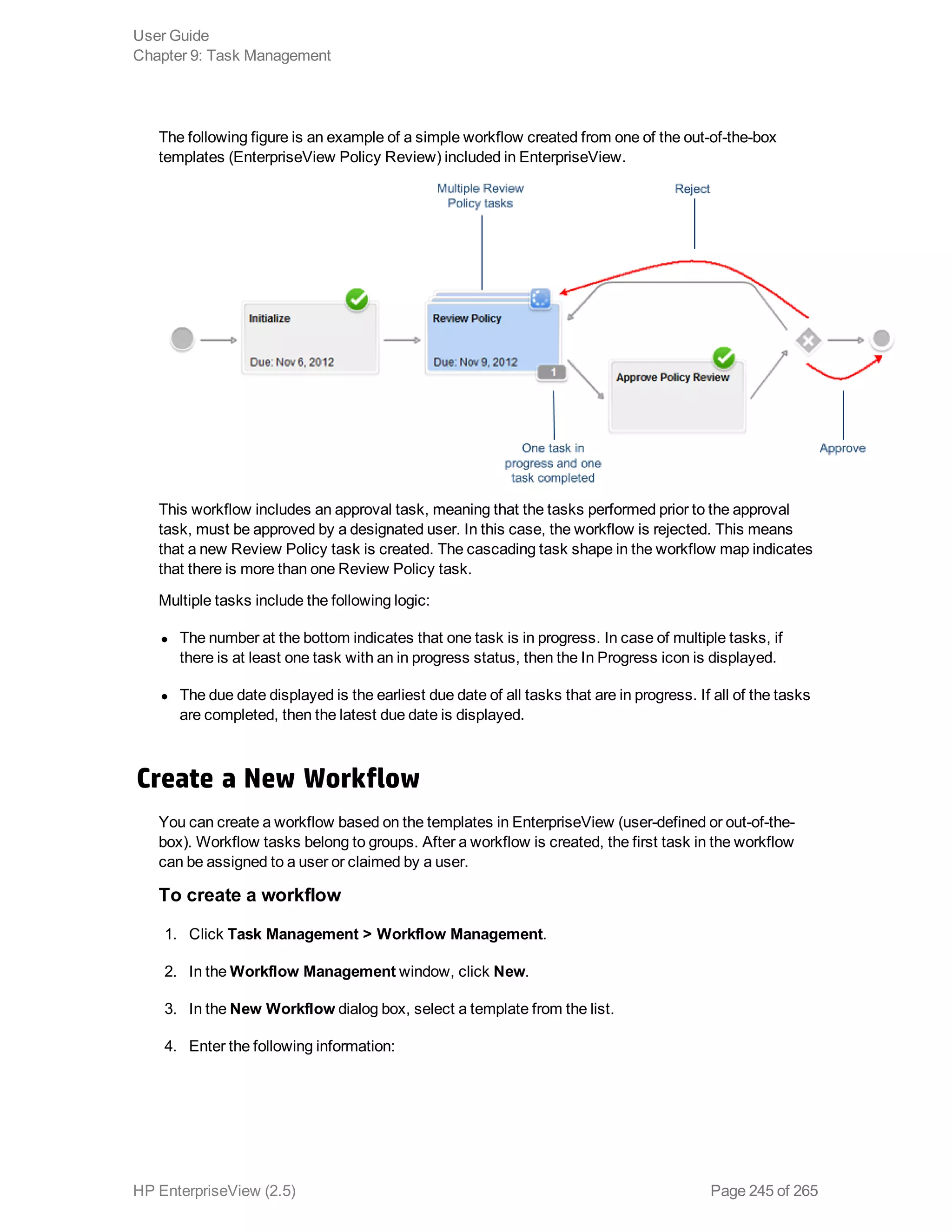 The following figure is an example of a simple workflow created from one of the out-of-the-box
templates (EnterpriseView Policy Review) included in EnterpriseView.
This workflow includes an approval task, meaning that the tasks performed prior to the approval
task, must be approved by a designated user. In this case, the workflow is rejected. This means
that a new Review Policy task is created. The cascading task shape in the workflow map indicates
that there is more than one Review Policy task.
Multiple tasks include the following logic:
l The number at the bottom indicates that one task is in progress. In case of multiple tasks, if
there is at least one task with an in progress status, then the In Progress icon is displayed.
l The due date displayed is the earliest due date of all tasks that are in progress. If all of the tasks
are completed, then the latest due date is displayed.
Create a New Workflow
You can create a workflow based on the templates in EnterpriseView (user-defined or out-of-the-
box). Workflow tasks belong to groups. After a workflow is created, the first task in the workflow
can be assigned to a user or claimed by a user.
To create a workflow
1. Click Task Management > Workflow Management.
2. In the Workflow Management window, click New.
3. In the New Workflow dialog box, select a template from the list.
4. Enter the following information:
User Guide
Chapter 9: Task Management
HP EnterpriseView (2.5) Page 245 of 265
 