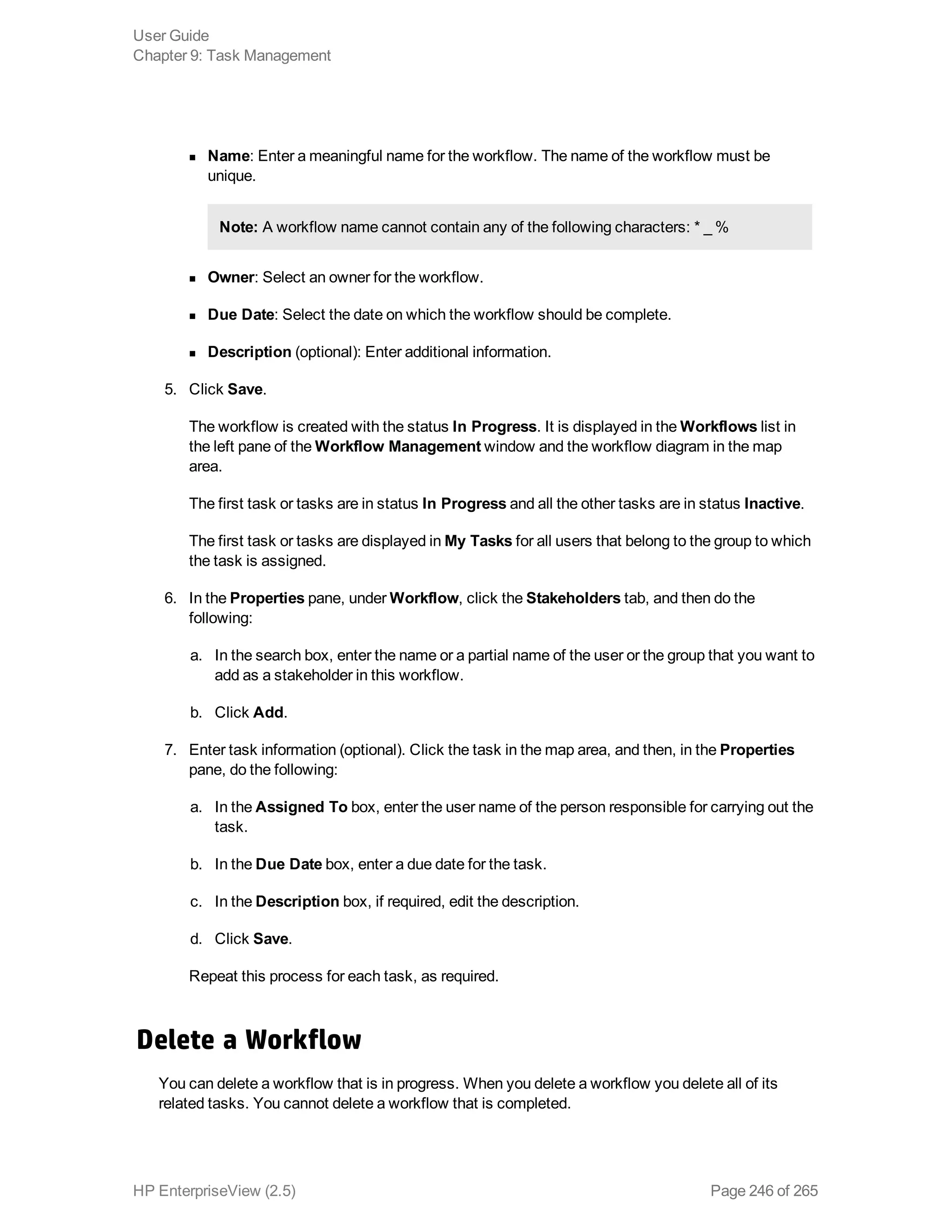 n Name: Enter a meaningful name for the workflow. The name of the workflow must be
unique.
Note: A workflow name cannot contain any of the following characters: * _ %
n Owner: Select an owner for the workflow.
n Due Date: Select the date on which the workflow should be complete.
n Description (optional): Enter additional information.
5. Click Save.
The workflow is created with the status In Progress. It is displayed in the Workflows list in
the left pane of the Workflow Management window and the workflow diagram in the map
area.
The first task or tasks are in status In Progress and all the other tasks are in status Inactive.
The first task or tasks are displayed in My Tasks for all users that belong to the group to which
the task is assigned.
6. In the Properties pane, under Workflow, click the Stakeholders tab, and then do the
following:
a. In the search box, enter the name or a partial name of the user or the group that you want to
add as a stakeholder in this workflow.
b. Click Add.
7. Enter task information (optional). Click the task in the map area, and then, in the Properties
pane, do the following:
a. In the Assigned To box, enter the user name of the person responsible for carrying out the
task.
b. In the Due Date box, enter a due date for the task.
c. In the Description box, if required, edit the description.
d. Click Save.
Repeat this process for each task, as required.
Delete a Workflow
You can delete a workflow that is in progress. When you delete a workflow you delete all of its
related tasks. You cannot delete a workflow that is completed.
User Guide
Chapter 9: Task Management
HP EnterpriseView (2.5) Page 246 of 265
 