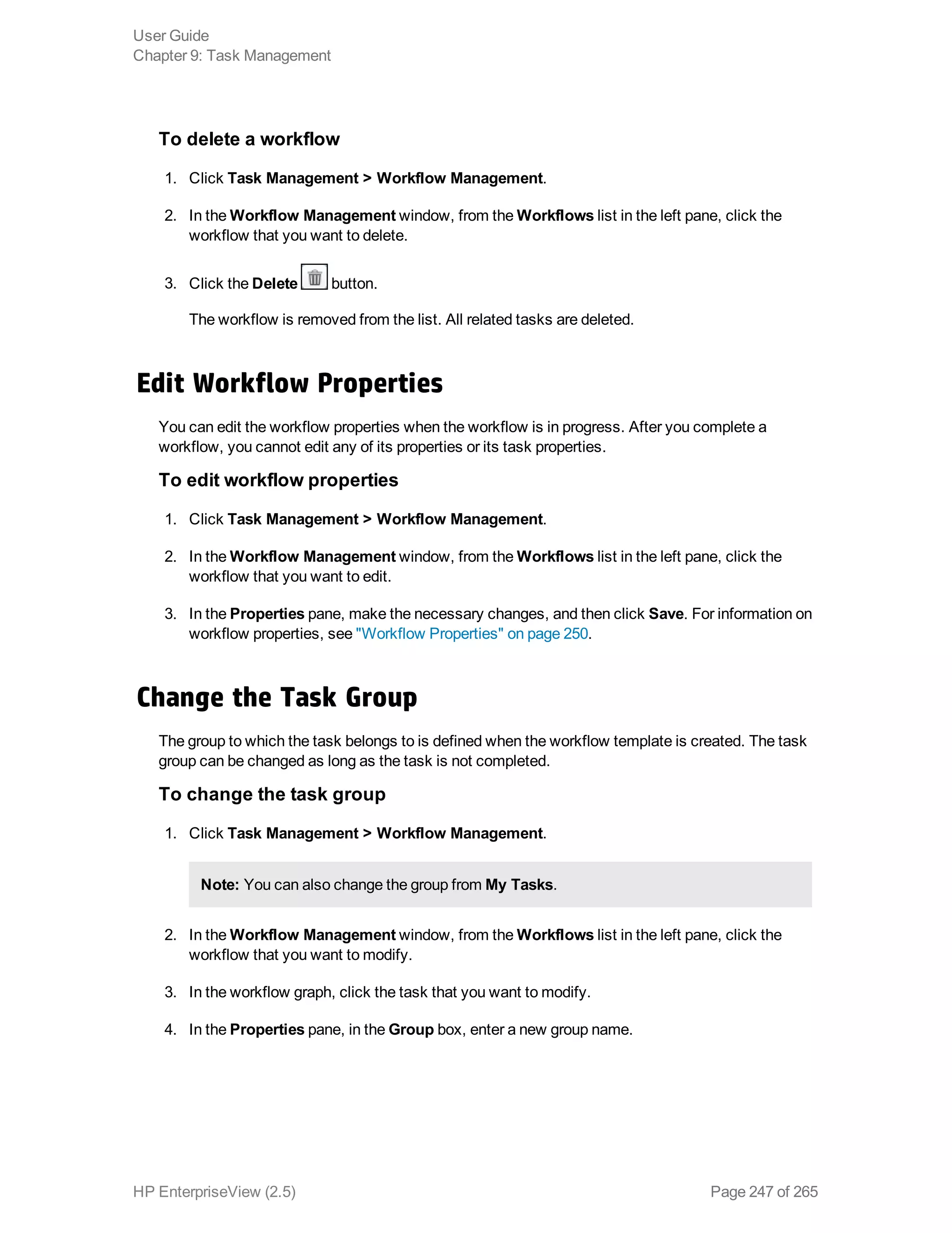 To delete a workflow
1. Click Task Management > Workflow Management.
2. In the Workflow Management window, from the Workflows list in the left pane, click the
workflow that you want to delete.
3. Click the Delete button.
The workflow is removed from the list. All related tasks are deleted.
Edit Workflow Properties
You can edit the workflow properties when the workflow is in progress. After you complete a
workflow, you cannot edit any of its properties or its task properties.
To edit workflow properties
1. Click Task Management > Workflow Management.
2. In the Workflow Management window, from the Workflows list in the left pane, click the
workflow that you want to edit.
3. In the Properties pane, make the necessary changes, and then click Save. For information on
workflow properties, see "Workflow Properties" on page 250.
Change the Task Group
The group to which the task belongs to is defined when the workflow template is created. The task
group can be changed as long as the task is not completed.
To change the task group
1. Click Task Management > Workflow Management.
Note: You can also change the group from My Tasks.
2. In the Workflow Management window, from the Workflows list in the left pane, click the
workflow that you want to modify.
3. In the workflow graph, click the task that you want to modify.
4. In the Properties pane, in the Group box, enter a new group name.
User Guide
Chapter 9: Task Management
HP EnterpriseView (2.5) Page 247 of 265
 