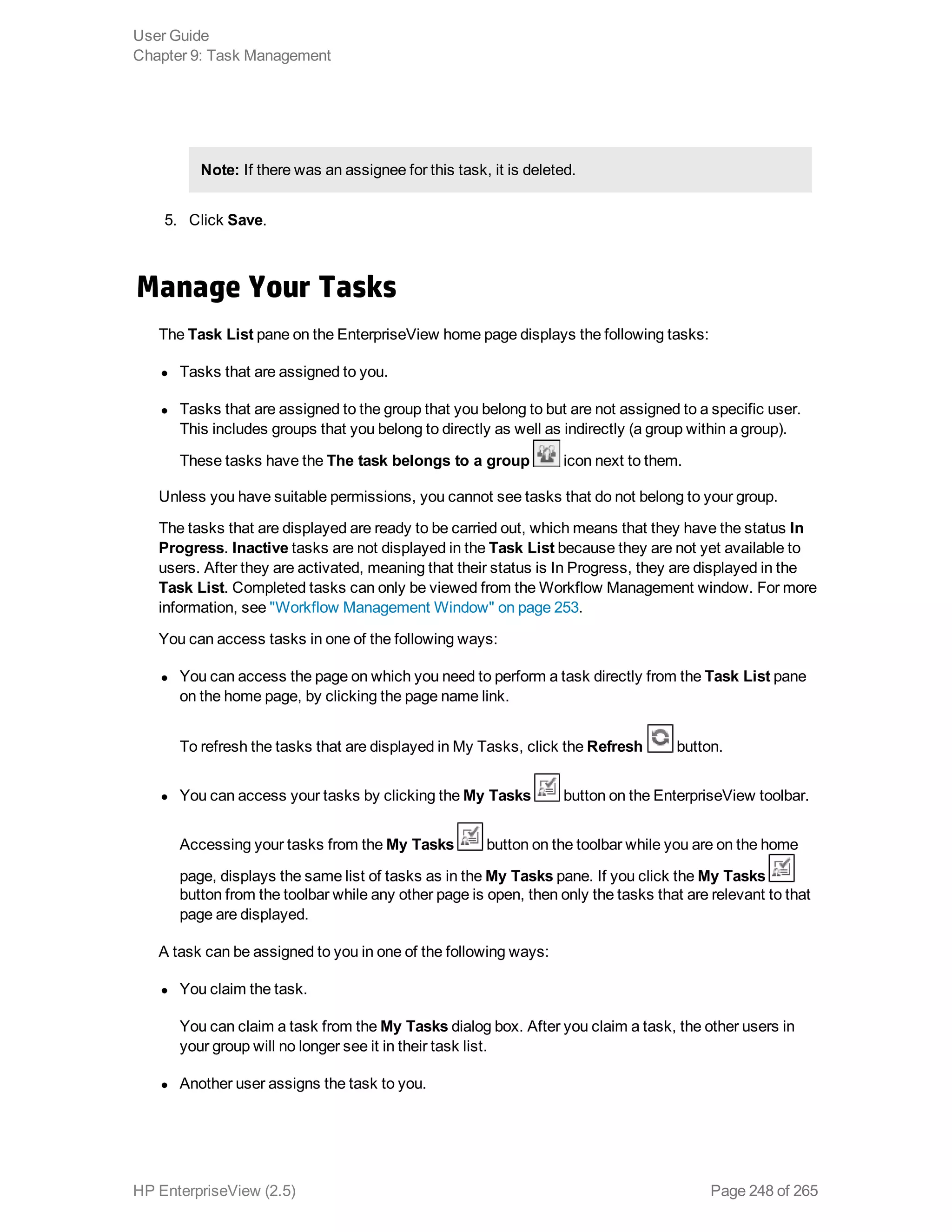 Note: If there was an assignee for this task, it is deleted.
5. Click Save.
Manage Your Tasks
The Task List pane on the EnterpriseView home page displays the following tasks:
l Tasks that are assigned to you.
l Tasks that are assigned to the group that you belong to but are not assigned to a specific user.
This includes groups that you belong to directly as well as indirectly (a group within a group).
These tasks have the The task belongs to a group icon next to them.
Unless you have suitable permissions, you cannot see tasks that do not belong to your group.
The tasks that are displayed are ready to be carried out, which means that they have the status In
Progress. Inactive tasks are not displayed in the Task List because they are not yet available to
users. After they are activated, meaning that their status is In Progress, they are displayed in the
Task List. Completed tasks can only be viewed from the Workflow Management window. For more
information, see "Workflow Management Window" on page 253.
You can access tasks in one of the following ways:
l You can access the page on which you need to perform a task directly from the Task List pane
on the home page, by clicking the page name link.
To refresh the tasks that are displayed in My Tasks, click the Refresh button.
l You can access your tasks by clicking the My Tasks button on the EnterpriseView toolbar.
Accessing your tasks from the My Tasks button on the toolbar while you are on the home
page, displays the same list of tasks as in the My Tasks pane. If you click the My Tasks
button from the toolbar while any other page is open, then only the tasks that are relevant to that
page are displayed.
A task can be assigned to you in one of the following ways:
l You claim the task.
You can claim a task from the My Tasks dialog box. After you claim a task, the other users in
your group will no longer see it in their task list.
l Another user assigns the task to you.
User Guide
Chapter 9: Task Management
HP EnterpriseView (2.5) Page 248 of 265
 