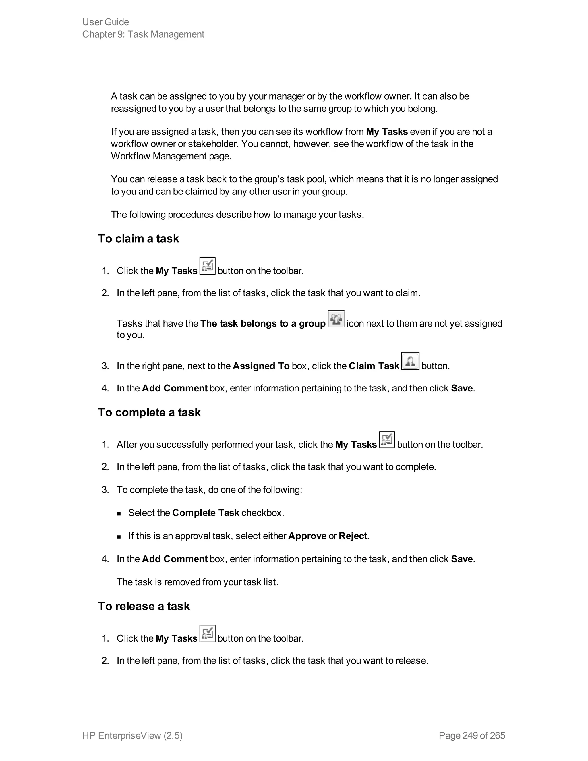 A task can be assigned to you by your manager or by the workflow owner. It can also be
reassigned to you by a user that belongs to the same group to which you belong.
If you are assigned a task, then you can see its workflow from My Tasks even if you are not a
workflow owner or stakeholder. You cannot, however, see the workflow of the task in the
Workflow Management page.
You can release a task back to the group's task pool, which means that it is no longer assigned
to you and can be claimed by any other user in your group.
The following procedures describe how to manage your tasks.
To claim a task
1. Click the My Tasks button on the toolbar.
2. In the left pane, from the list of tasks, click the task that you want to claim.
Tasks that have the The task belongs to a group icon next to them are not yet assigned
to you.
3. In the right pane, next to the Assigned To box, click the Claim Task button.
4. In the Add Comment box, enter information pertaining to the task, and then click Save.
To complete a task
1. After you successfully performed your task, click the My Tasks button on the toolbar.
2. In the left pane, from the list of tasks, click the task that you want to complete.
3. To complete the task, do one of the following:
n Select the Complete Task checkbox.
n If this is an approval task, select either Approve or Reject.
4. In the Add Comment box, enter information pertaining to the task, and then click Save.
The task is removed from your task list.
To release a task
1. Click the My Tasks button on the toolbar.
2. In the left pane, from the list of tasks, click the task that you want to release.
User Guide
Chapter 9: Task Management
HP EnterpriseView (2.5) Page 249 of 265
 