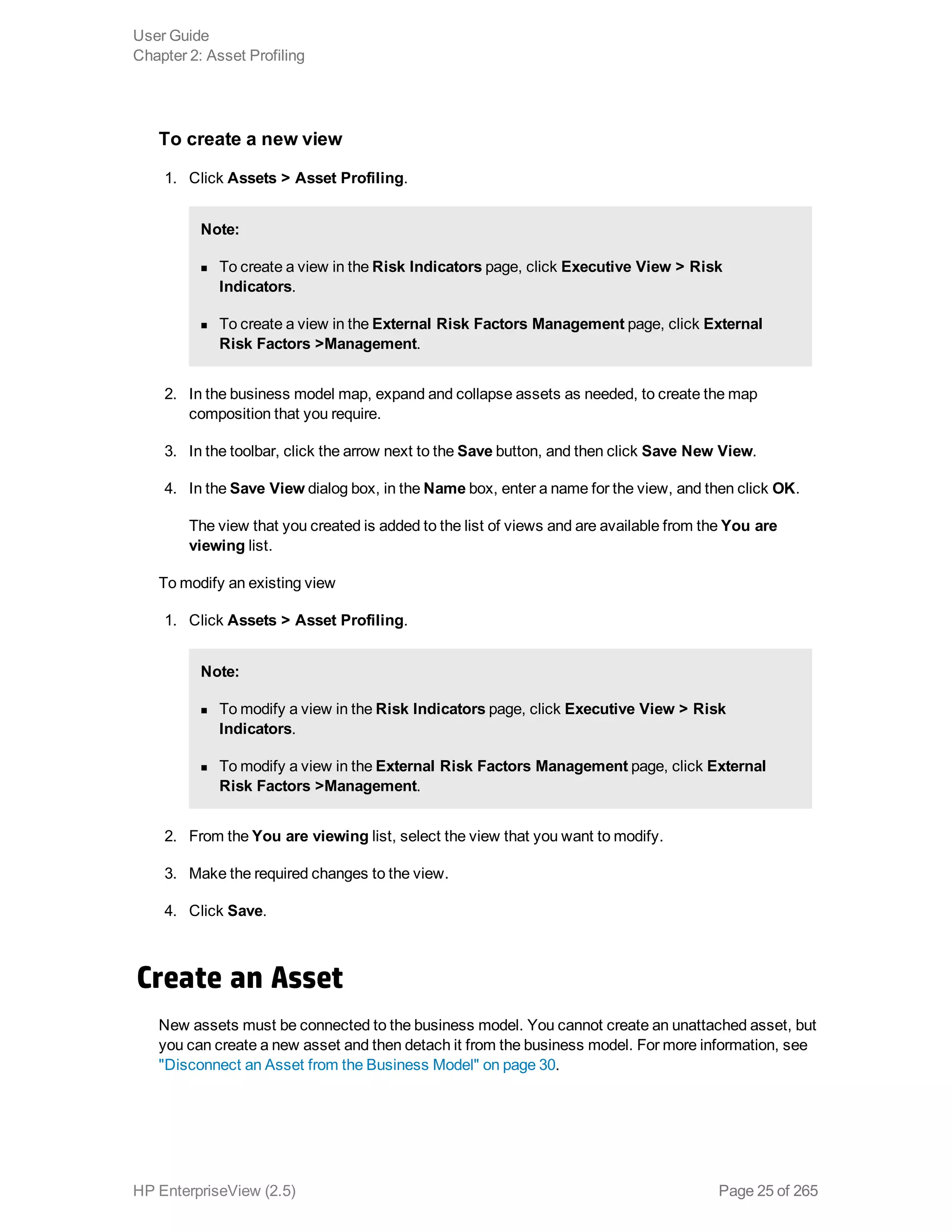 To create a new view
1. Click Assets > Asset Profiling.
Note:
n To create a view in the Risk Indicators page, click Executive View > Risk
Indicators.
n To create a view in the External Risk Factors Management page, click External
Risk Factors >Management.
2. In the business model map, expand and collapse assets as needed, to create the map
composition that you require.
3. In the toolbar, click the arrow next to the Save button, and then click Save New View.
4. In the Save View dialog box, in the Name box, enter a name for the view, and then click OK.
The view that you created is added to the list of views and are available from the You are
viewing list.
To modify an existing view
1. Click Assets > Asset Profiling.
Note:
n To modify a view in the Risk Indicators page, click Executive View > Risk
Indicators.
n To modify a view in the External Risk Factors Management page, click External
Risk Factors >Management.
2. From the You are viewing list, select the view that you want to modify.
3. Make the required changes to the view.
4. Click Save.
Create an Asset
New assets must be connected to the business model. You cannot create an unattached asset, but
you can create a new asset and then detach it from the business model. For more information, see
"Disconnect an Asset from the Business Model" on page 30.
User Guide
Chapter 2: Asset Profiling
HP EnterpriseView (2.5) Page 25 of 265
 