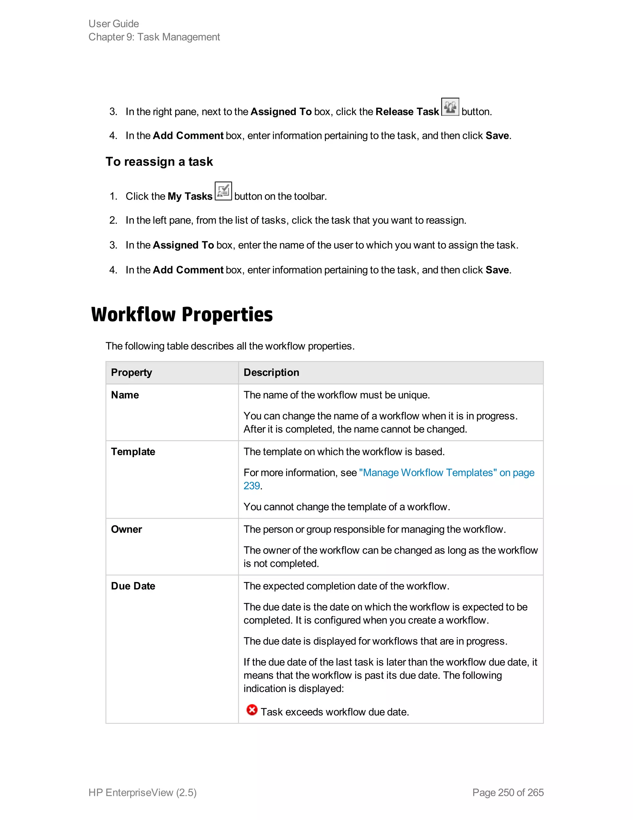 3. In the right pane, next to the Assigned To box, click the Release Task button.
4. In the Add Comment box, enter information pertaining to the task, and then click Save.
To reassign a task
1. Click the My Tasks button on the toolbar.
2. In the left pane, from the list of tasks, click the task that you want to reassign.
3. In the Assigned To box, enter the name of the user to which you want to assign the task.
4. In the Add Comment box, enter information pertaining to the task, and then click Save.
Workflow Properties
The following table describes all the workflow properties.
Property Description
Name The name of the workflow must be unique.
You can change the name of a workflow when it is in progress.
After it is completed, the name cannot be changed.
Template The template on which the workflow is based.
For more information, see "Manage Workflow Templates" on page
239.
You cannot change the template of a workflow.
Owner The person or group responsible for managing the workflow.
The owner of the workflow can be changed as long as the workflow
is not completed.
Due Date The expected completion date of the workflow.
The due date is the date on which the workflow is expected to be
completed. It is configured when you create a workflow.
The due date is displayed for workflows that are in progress.
If the due date of the last task is later than the workflow due date, it
means that the workflow is past its due date. The following
indication is displayed:
Task exceeds workflow due date.
User Guide
Chapter 9: Task Management
HP EnterpriseView (2.5) Page 250 of 265
 