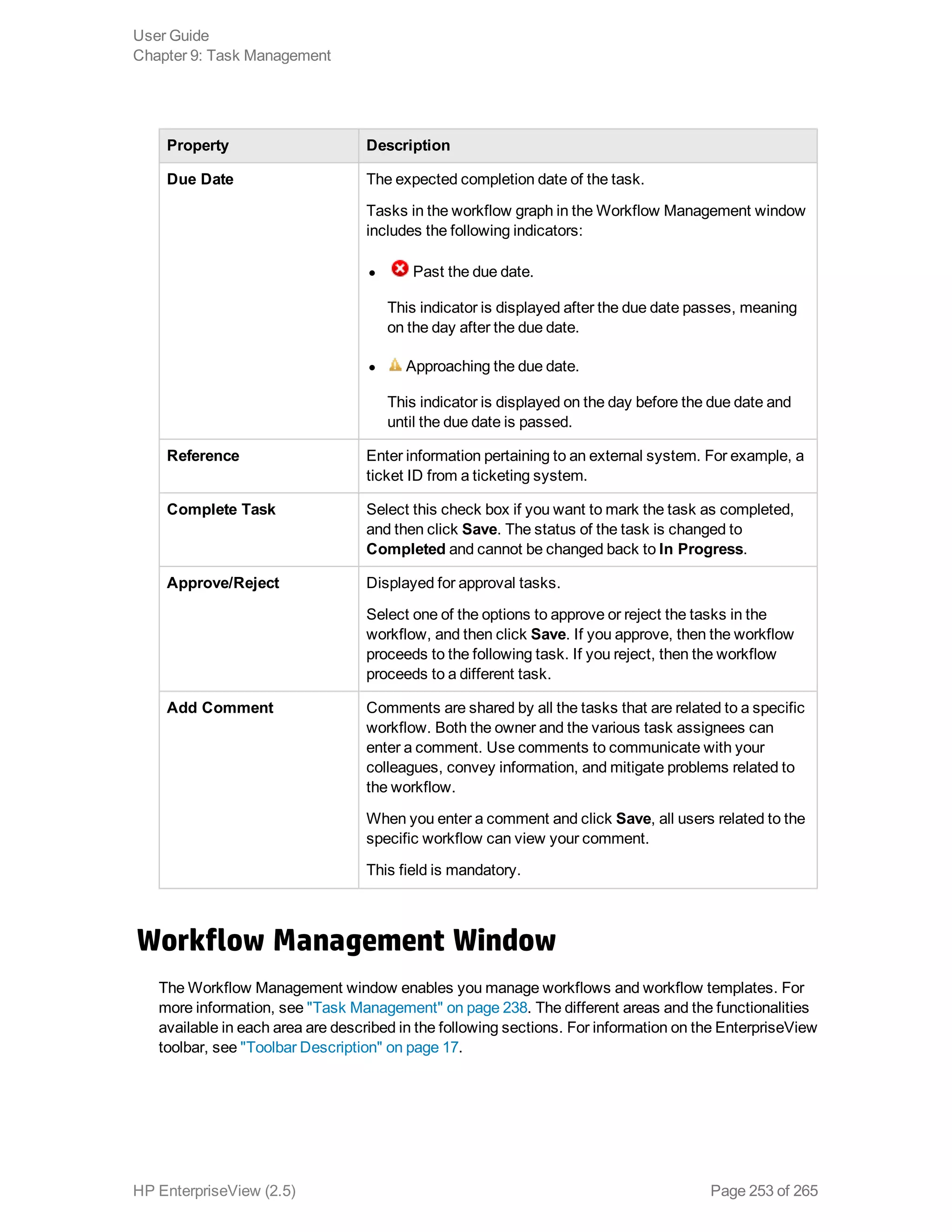 Property Description
Due Date The expected completion date of the task.
Tasks in the workflow graph in the Workflow Management window
includes the following indicators:
l Past the due date.
This indicator is displayed after the due date passes, meaning
on the day after the due date.
l Approaching the due date.
This indicator is displayed on the day before the due date and
until the due date is passed.
Reference Enter information pertaining to an external system. For example, a
ticket ID from a ticketing system.
Complete Task Select this check box if you want to mark the task as completed,
and then click Save. The status of the task is changed to
Completed and cannot be changed back to In Progress.
Approve/Reject Displayed for approval tasks.
Select one of the options to approve or reject the tasks in the
workflow, and then click Save. If you approve, then the workflow
proceeds to the following task. If you reject, then the workflow
proceeds to a different task.
Add Comment Comments are shared by all the tasks that are related to a specific
workflow. Both the owner and the various task assignees can
enter a comment. Use comments to communicate with your
colleagues, convey information, and mitigate problems related to
the workflow.
When you enter a comment and click Save, all users related to the
specific workflow can view your comment.
This field is mandatory.
Workflow Management Window
The Workflow Management window enables you manage workflows and workflow templates. For
more information, see "Task Management" on page 238. The different areas and the functionalities
available in each area are described in the following sections. For information on the EnterpriseView
toolbar, see "Toolbar Description" on page 17.
User Guide
Chapter 9: Task Management
HP EnterpriseView (2.5) Page 253 of 265
 