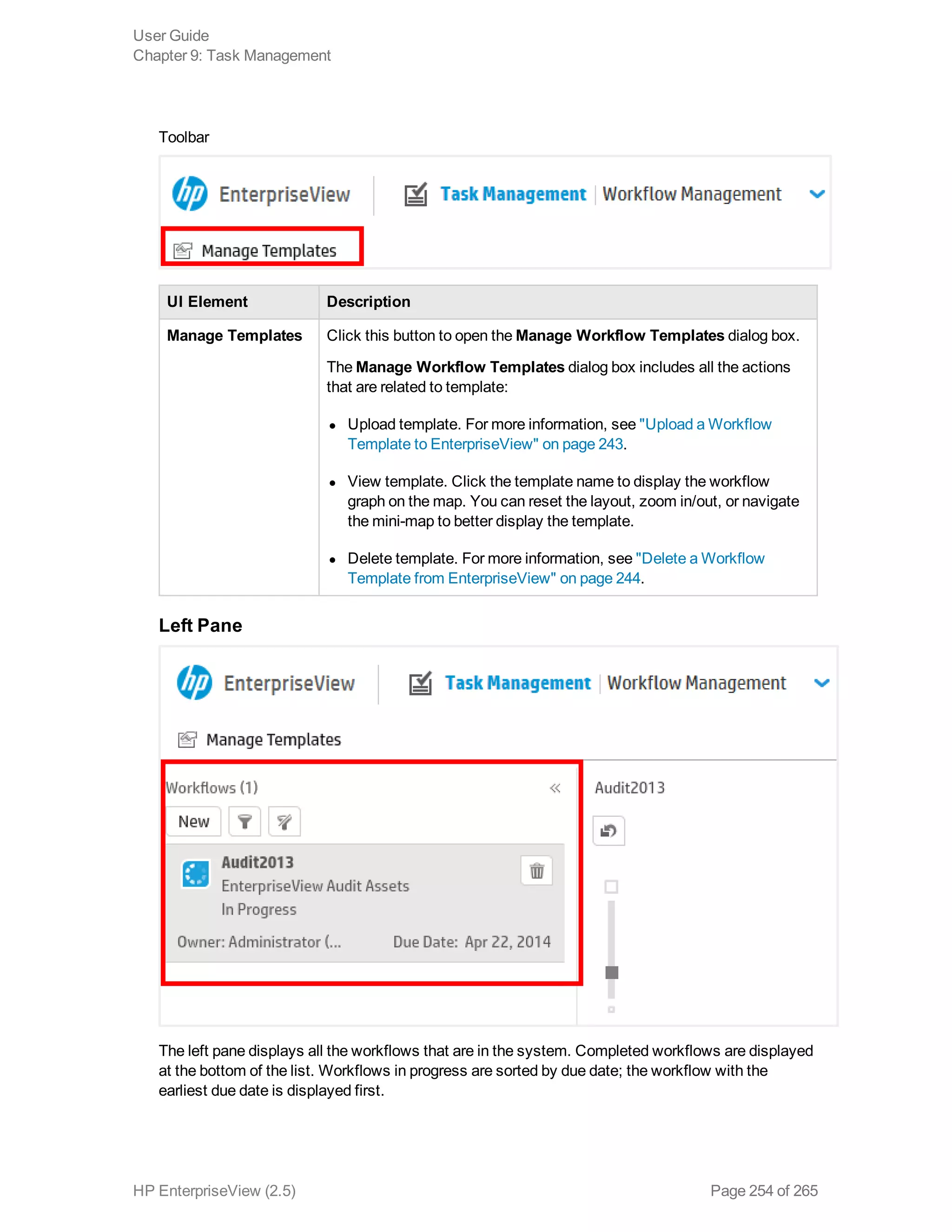 Toolbar
UI Element Description
Manage Templates Click this button to open the Manage Workflow Templates dialog box.
The Manage Workflow Templates dialog box includes all the actions
that are related to template: 
l Upload template. For more information, see "Upload a Workflow
Template to EnterpriseView" on page 243.
l View template. Click the template name to display the workflow
graph on the map. You can reset the layout, zoom in/out, or navigate
the mini-map to better display the template.
l Delete template. For more information, see "Delete a Workflow
Template from EnterpriseView" on page 244.
Left Pane
The left pane displays all the workflows that are in the system. Completed workflows are displayed
at the bottom of the list. Workflows in progress are sorted by due date; the workflow with the
earliest due date is displayed first.
User Guide
Chapter 9: Task Management
HP EnterpriseView (2.5) Page 254 of 265
 