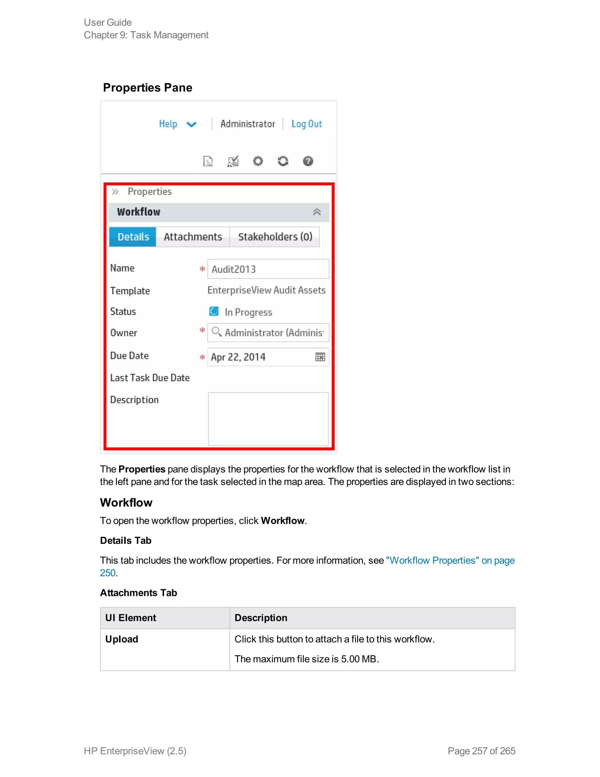 Properties Pane
The Properties pane displays the properties for the workflow that is selected in the workflow list in
the left pane and for the task selected in the map area. The properties are displayed in two sections:
Workflow
To open the workflow properties, click Workflow.
Details Tab
This tab includes the workflow properties. For more information, see "Workflow Properties" on page
250.
Attachments Tab
UI Element Description
Upload Click this button to attach a file to this workflow.
The maximum file size is 5.00 MB.
User Guide
Chapter 9: Task Management
HP EnterpriseView (2.5) Page 257 of 265
 