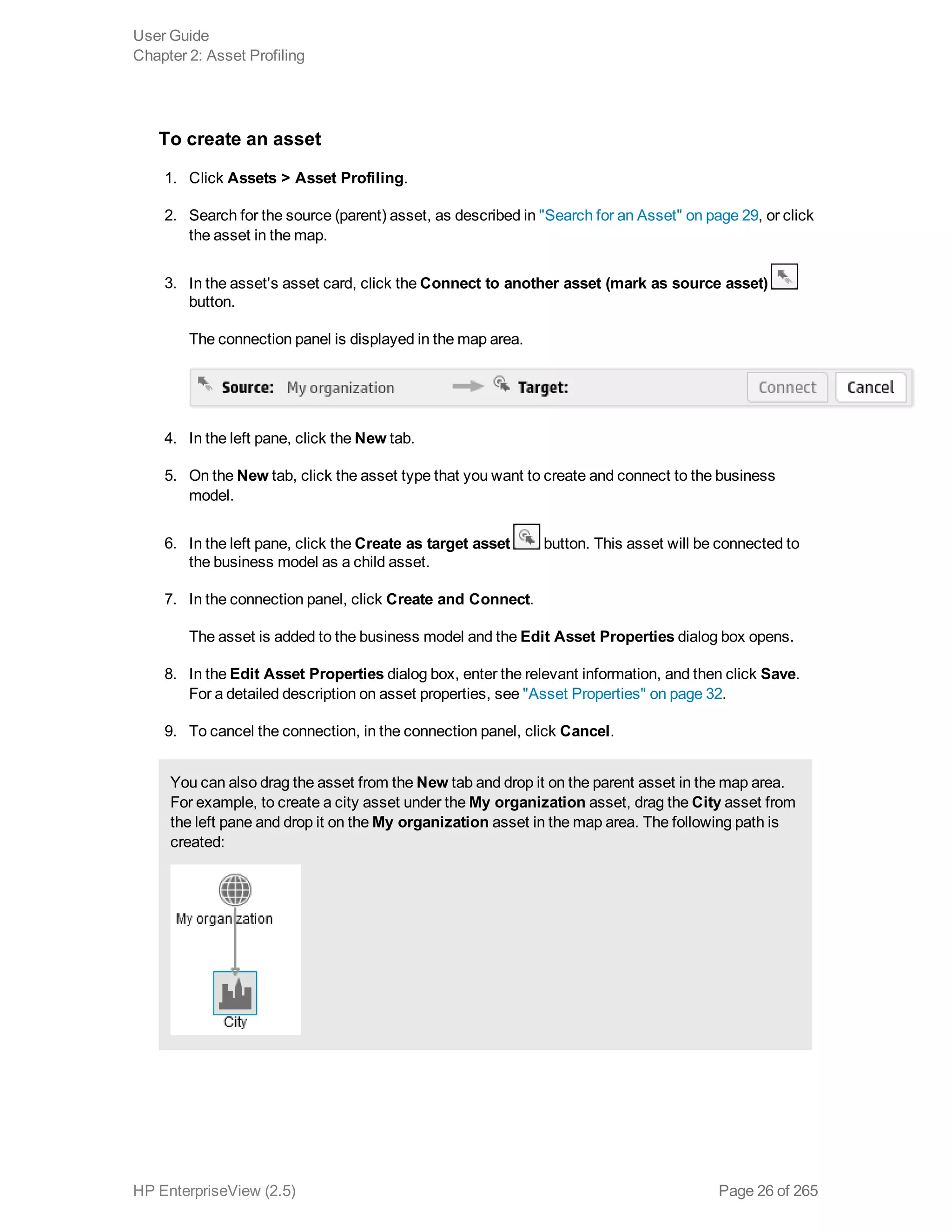 To create an asset
1. Click Assets > Asset Profiling.
2. Search for the source (parent) asset, as described in "Search for an Asset" on page 29, or click
the asset in the map.
3. In the asset's asset card, click the Connect to another asset (mark as source asset)
button.
The connection panel is displayed in the map area.
4. In the left pane, click the New tab.
5. On the New tab, click the asset type that you want to create and connect to the business
model.
6. In the left pane, click the Create as target asset button. This asset will be connected to
the business model as a child asset.
7. In the connection panel, click Create and Connect.
The asset is added to the business model and the Edit Asset Properties dialog box opens.
8. In the Edit Asset Properties dialog box, enter the relevant information, and then click Save.
For a detailed description on asset properties, see "Asset Properties" on page 32.
9. To cancel the connection, in the connection panel, click Cancel.
You can also drag the asset from the New tab and drop it on the parent asset in the map area.
For example, to create a city asset under the My organization asset, drag the City asset from
the left pane and drop it on the My organization asset in the map area. The following path is
created:
User Guide
Chapter 2: Asset Profiling
HP EnterpriseView (2.5) Page 26 of 265
 