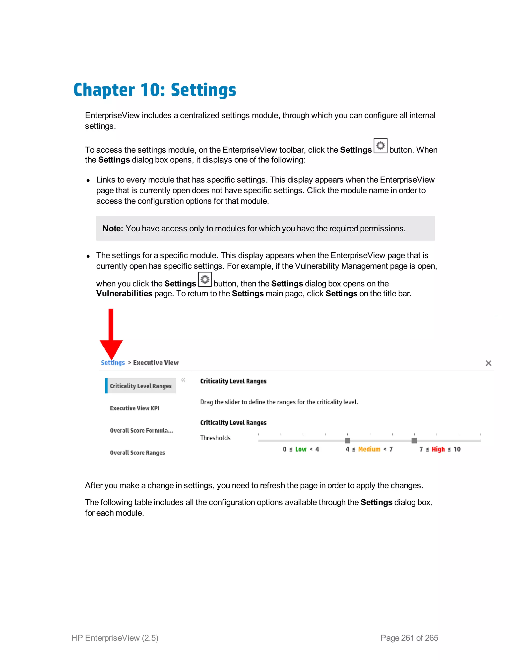 Chapter 10: Settings
EnterpriseView includes a centralized settings module, through which you can configure all internal
settings.
To access the settings module, on the EnterpriseView toolbar, click the Settings button. When
the Settings dialog box opens, it displays one of the following:
l Links to every module that has specific settings. This display appears when the EnterpriseView
page that is currently open does not have specific settings. Click the module name in order to
access the configuration options for that module.
Note: You have access only to modules for which you have the required permissions.
l The settings for a specific module. This display appears when the EnterpriseView page that is
currently open has specific settings. For example, if the Vulnerability Management page is open,
when you click the Settings button, then the Settings dialog box opens on the
Vulnerabilities page. To return to the Settings main page, click Settings on the title bar.
After you make a change in settings, you need to refresh the page in order to apply the changes.
The following table includes all the configuration options available through the Settings dialog box,
for each module.
HP EnterpriseView (2.5) Page 261 of 265
 
