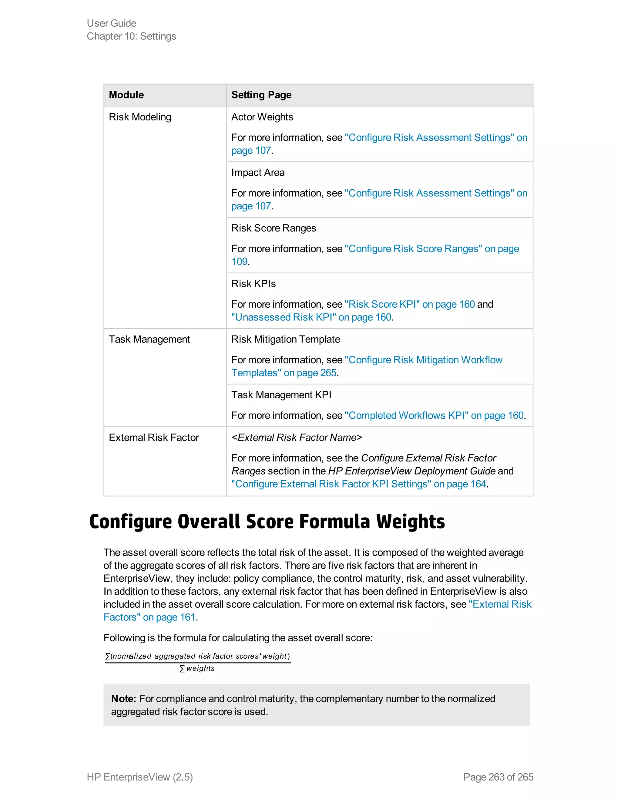 Module Setting Page
Risk Modeling Actor Weights
For more information, see "Configure Risk Assessment Settings" on
page 107.
Impact Area
For more information, see "Configure Risk Assessment Settings" on
page 107.
Risk Score Ranges
For more information, see "Configure Risk Score Ranges" on page
109.
Risk KPIs
For more information, see "Risk Score KPI" on page 160 and
"Unassessed Risk KPI" on page 160.
Task Management Risk Mitigation Template
For more information, see "Configure Risk Mitigation Workflow
Templates" on page 265.
Task Management KPI
For more information, see "Completed Workflows KPI" on page 160.
External Risk Factor <External Risk Factor Name>
For more information, see the Configure External Risk Factor
Ranges section in the HP EnterpriseView Deployment Guide and
"Configure External Risk Factor KPI Settings" on page 164.
Configure Overall Score Formula Weights
The asset overall score reflects the total risk of the asset. It is composed of the weighted average
of the aggregate scores of all risk factors. There are five risk factors that are inherent in
EnterpriseView, they include: policy compliance, the control maturity, risk, and asset vulnerability.
In addition to these factors, any external risk factor that has been defined in EnterpriseView is also
included in the asset overall score calculation. For more on external risk factors, see "External Risk
Factors" on page 161.
Following is the formula for calculating the asset overall score:
normalized aggregated risk factor scores weight
weights
∑( * )
∑
Note: For compliance and control maturity, the complementary number to the normalized
aggregated risk factor score is used.
User Guide
Chapter 10: Settings
HP EnterpriseView (2.5) Page 263 of 265
 