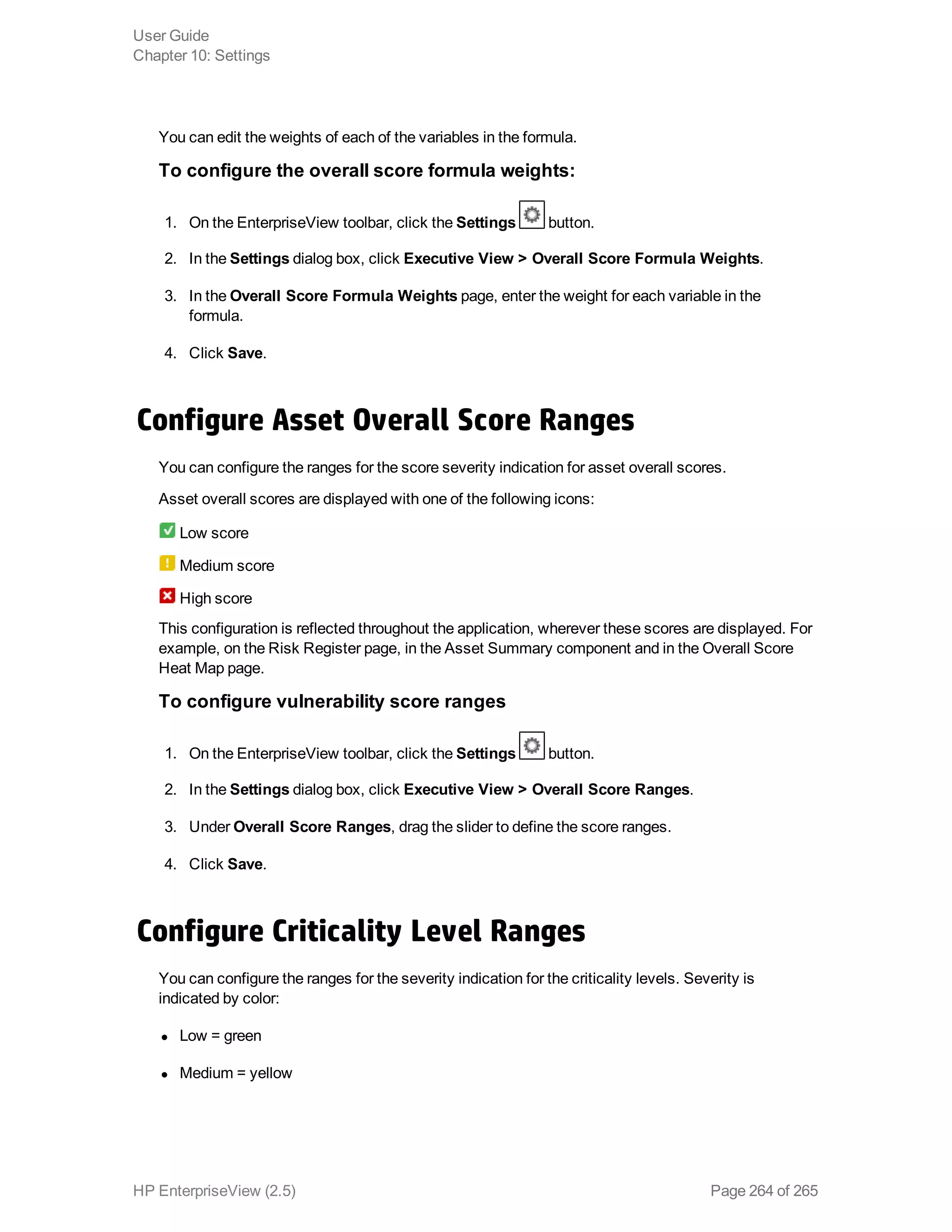 You can edit the weights of each of the variables in the formula.
To configure the overall score formula weights:
1. On the EnterpriseView toolbar, click the Settings button.
2. In the Settings dialog box, click Executive View > Overall Score Formula Weights.
3. In the Overall Score Formula Weights page, enter the weight for each variable in the
formula.
4. Click Save.
Configure Asset Overall Score Ranges
You can configure the ranges for the score severity indication for asset overall scores.
Asset overall scores are displayed with one of the following icons:
Low score
Medium score
High score
This configuration is reflected throughout the application, wherever these scores are displayed. For
example, on the Risk Register page, in the Asset Summary component and in the Overall Score
Heat Map page.
To configure vulnerability score ranges
1. On the EnterpriseView toolbar, click the Settings button.
2. In the Settings dialog box, click Executive View > Overall Score Ranges.
3. Under Overall Score Ranges, drag the slider to define the score ranges.
4. Click Save.
Configure Criticality Level Ranges
You can configure the ranges for the severity indication for the criticality levels. Severity is
indicated by color:
l Low = green
l Medium = yellow
User Guide
Chapter 10: Settings
HP EnterpriseView (2.5) Page 264 of 265
 
