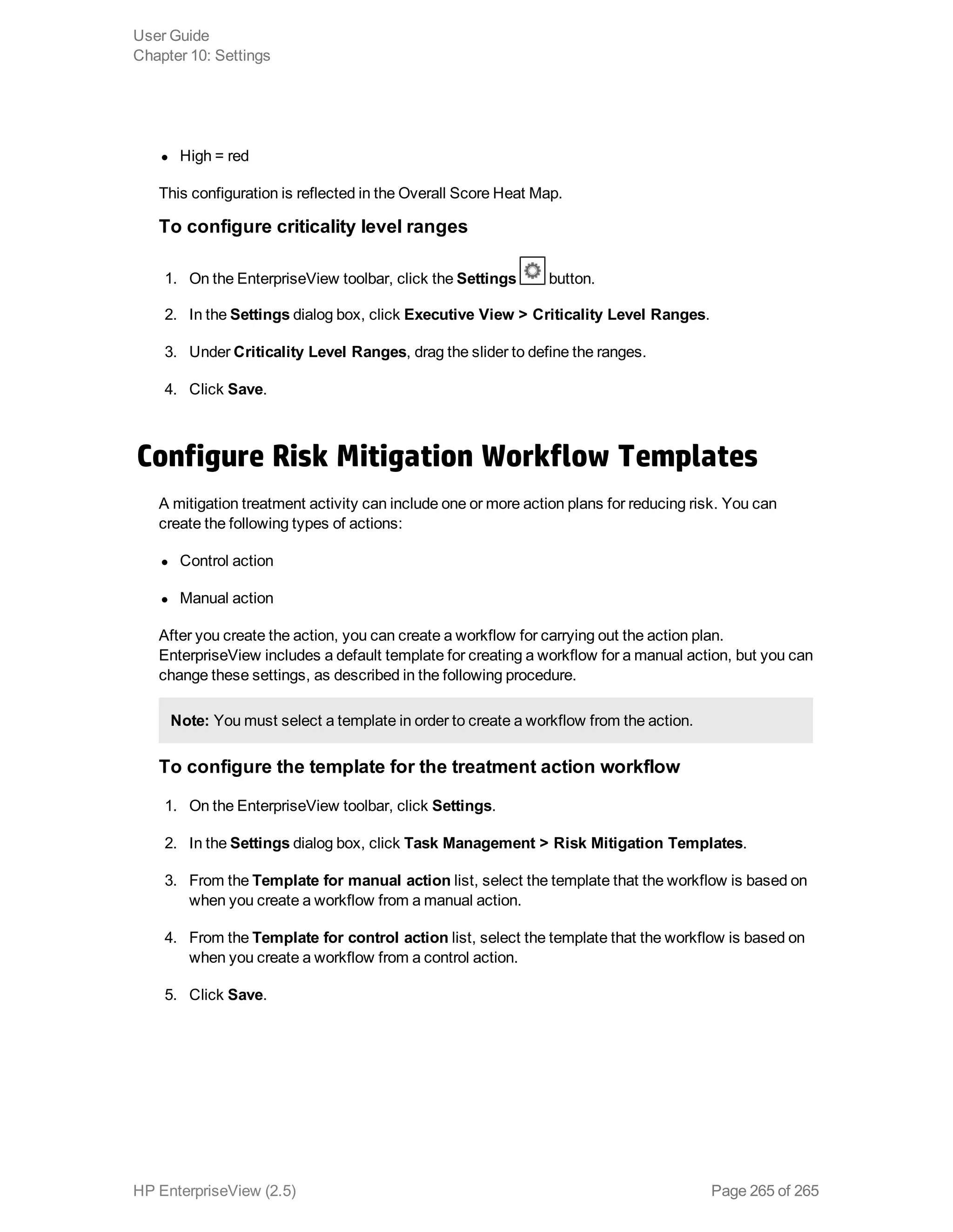 l High = red
This configuration is reflected in the Overall Score Heat Map.
To configure criticality level ranges
1. On the EnterpriseView toolbar, click the Settings button.
2. In the Settings dialog box, click Executive View > Criticality Level Ranges.
3. Under Criticality Level Ranges, drag the slider to define the ranges.
4. Click Save.
Configure Risk Mitigation Workflow Templates
A mitigation treatment activity can include one or more action plans for reducing risk. You can
create the following types of actions:
l Control action
l Manual action
After you create the action, you can create a workflow for carrying out the action plan.
EnterpriseView includes a default template for creating a workflow for a manual action, but you can
change these settings, as described in the following procedure.
Note: You must select a template in order to create a workflow from the action.
To configure the template for the treatment action workflow
1. On the EnterpriseView toolbar, click Settings.
2. In the Settings dialog box, click Task Management > Risk Mitigation Templates.
3. From the Template for manual action list, select the template that the workflow is based on
when you create a workflow from a manual action.
4. From the Template for control action list, select the template that the workflow is based on
when you create a workflow from a control action.
5. Click Save.
User Guide
Chapter 10: Settings
HP EnterpriseView (2.5) Page 265 of 265
 