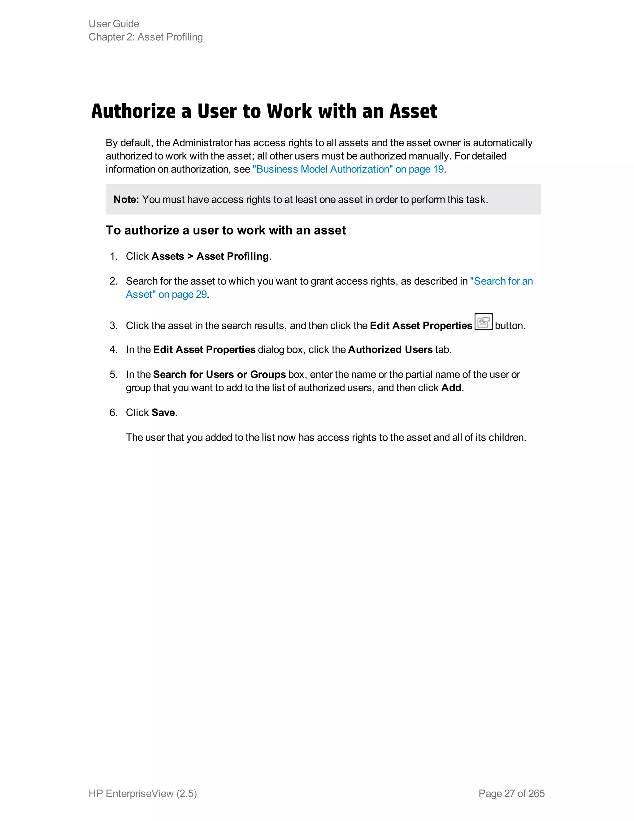 Authorize a User to Work with an Asset
By default, the Administrator has access rights to all assets and the asset owner is automatically
authorized to work with the asset; all other users must be authorized manually. For detailed
information on authorization, see "Business Model Authorization" on page 19.
Note: You must have access rights to at least one asset in order to perform this task.
To authorize a user to work with an asset
1. Click Assets > Asset Profiling.
2. Search for the asset to which you want to grant access rights, as described in "Search for an
Asset" on page 29.
3. Click the asset in the search results, and then click the Edit Asset Properties button.
4. In the Edit Asset Properties dialog box, click the Authorized Users tab.
5. In the Search for Users or Groups box, enter the name or the partial name of the user or
group that you want to add to the list of authorized users, and then click Add.
6. Click Save.
The user that you added to the list now has access rights to the asset and all of its children.
User Guide
Chapter 2: Asset Profiling
HP EnterpriseView (2.5) Page 27 of 265
 
