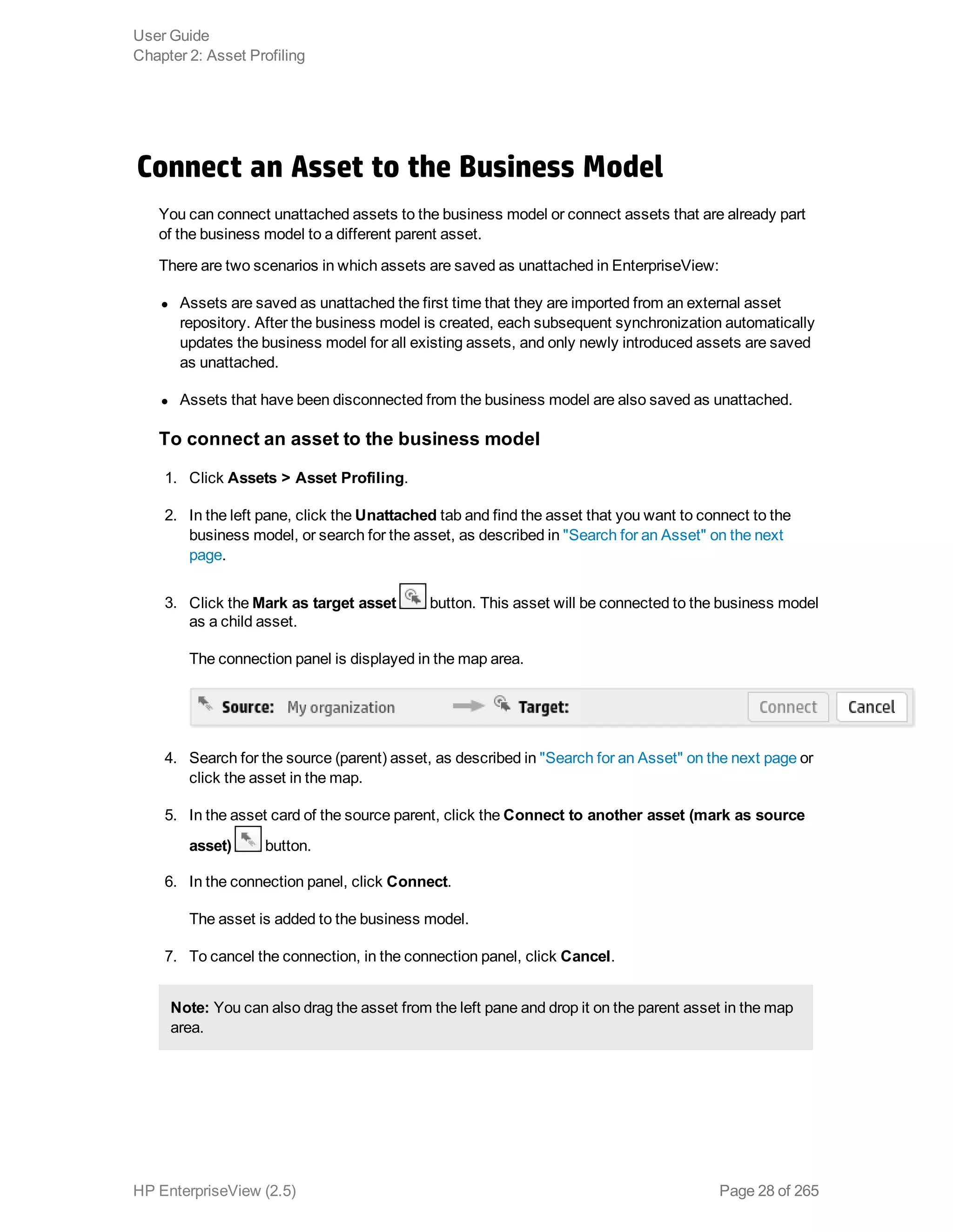 Connect an Asset to the Business Model
You can connect unattached assets to the business model or connect assets that are already part
of the business model to a different parent asset.
There are two scenarios in which assets are saved as unattached in EnterpriseView:
l Assets are saved as unattached the first time that they are imported from an external asset
repository. After the business model is created, each subsequent synchronization automatically
updates the business model for all existing assets, and only newly introduced assets are saved
as unattached.
l Assets that have been disconnected from the business model are also saved as unattached.
To connect an asset to the business model
1. Click Assets > Asset Profiling.
2. In the left pane, click the Unattached tab and find the asset that you want to connect to the
business model, or search for the asset, as described in "Search for an Asset" on the next
page.
3. Click the Mark as target asset button. This asset will be connected to the business model
as a child asset.
The connection panel is displayed in the map area.
4. Search for the source (parent) asset, as described in "Search for an Asset" on the next page or
click the asset in the map.
5. In the asset card of the source parent, click the Connect to another asset (mark as source
asset) button.
6. In the connection panel, click Connect.
The asset is added to the business model.
7. To cancel the connection, in the connection panel, click Cancel.
Note: You can also drag the asset from the left pane and drop it on the parent asset in the map
area.
User Guide
Chapter 2: Asset Profiling
HP EnterpriseView (2.5) Page 28 of 265
 