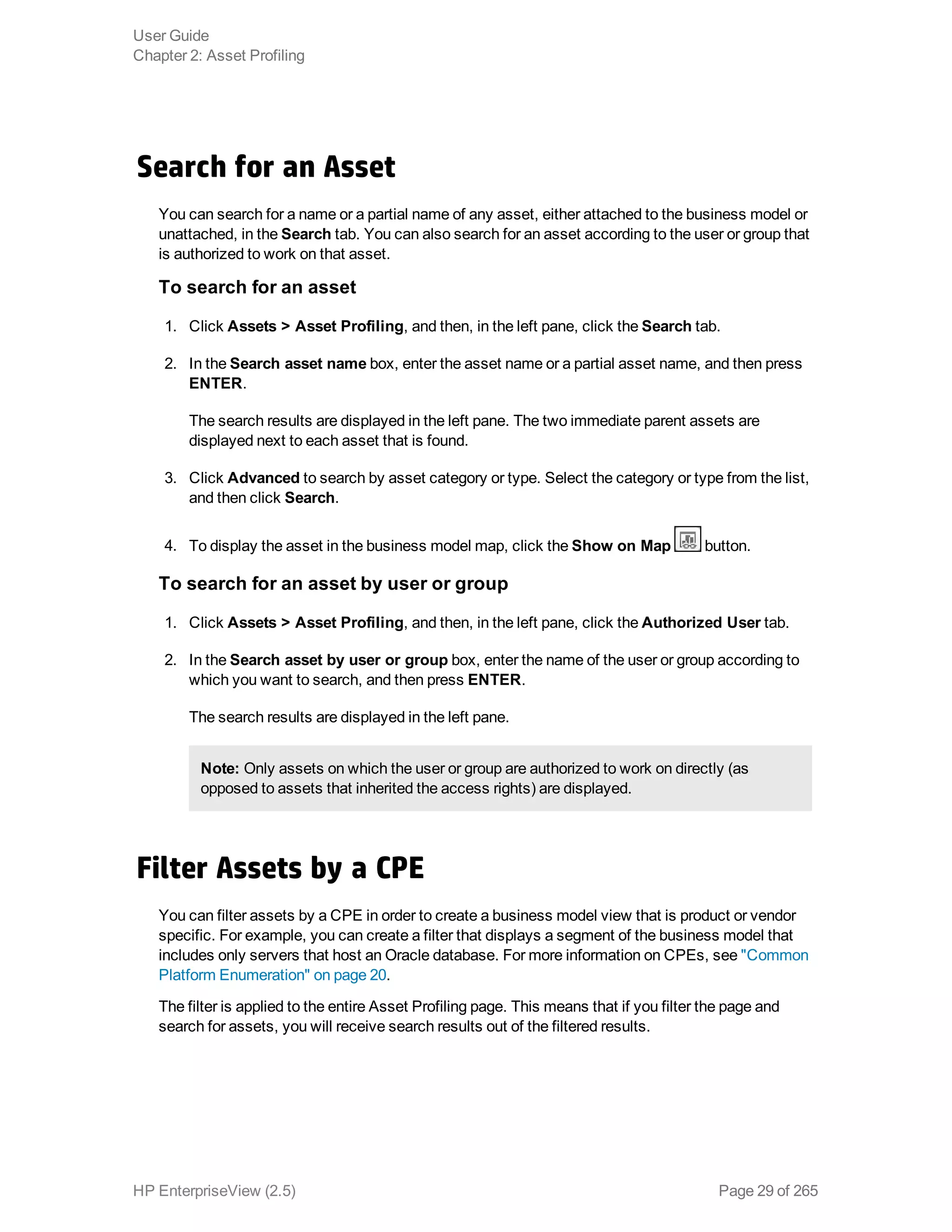 Search for an Asset
You can search for a name or a partial name of any asset, either attached to the business model or
unattached, in the Search tab. You can also search for an asset according to the user or group that
is authorized to work on that asset.
To search for an asset
1. Click Assets > Asset Profiling, and then, in the left pane, click the Search tab.
2. In the Search asset name box, enter the asset name or a partial asset name, and then press
ENTER.
The search results are displayed in the left pane. The two immediate parent assets are
displayed next to each asset that is found.
3. Click Advanced to search by asset category or type. Select the category or type from the list,
and then click Search.
4. To display the asset in the business model map, click the Show on Map button.
To search for an asset by user or group
1. Click Assets > Asset Profiling, and then, in the left pane, click the Authorized User tab.
2. In the Search asset by user or group box, enter the name of the user or group according to
which you want to search, and then press ENTER.
The search results are displayed in the left pane.
Note: Only assets on which the user or group are authorized to work on directly (as
opposed to assets that inherited the access rights) are displayed.
Filter Assets by a CPE
You can filter assets by a CPE in order to create a business model view that is product or vendor
specific. For example, you can create a filter that displays a segment of the business model that
includes only servers that host an Oracle database. For more information on CPEs, see "Common
Platform Enumeration" on page 20.
The filter is applied to the entire Asset Profiling page. This means that if you filter the page and
search for assets, you will receive search results out of the filtered results.
User Guide
Chapter 2: Asset Profiling
HP EnterpriseView (2.5) Page 29 of 265
 