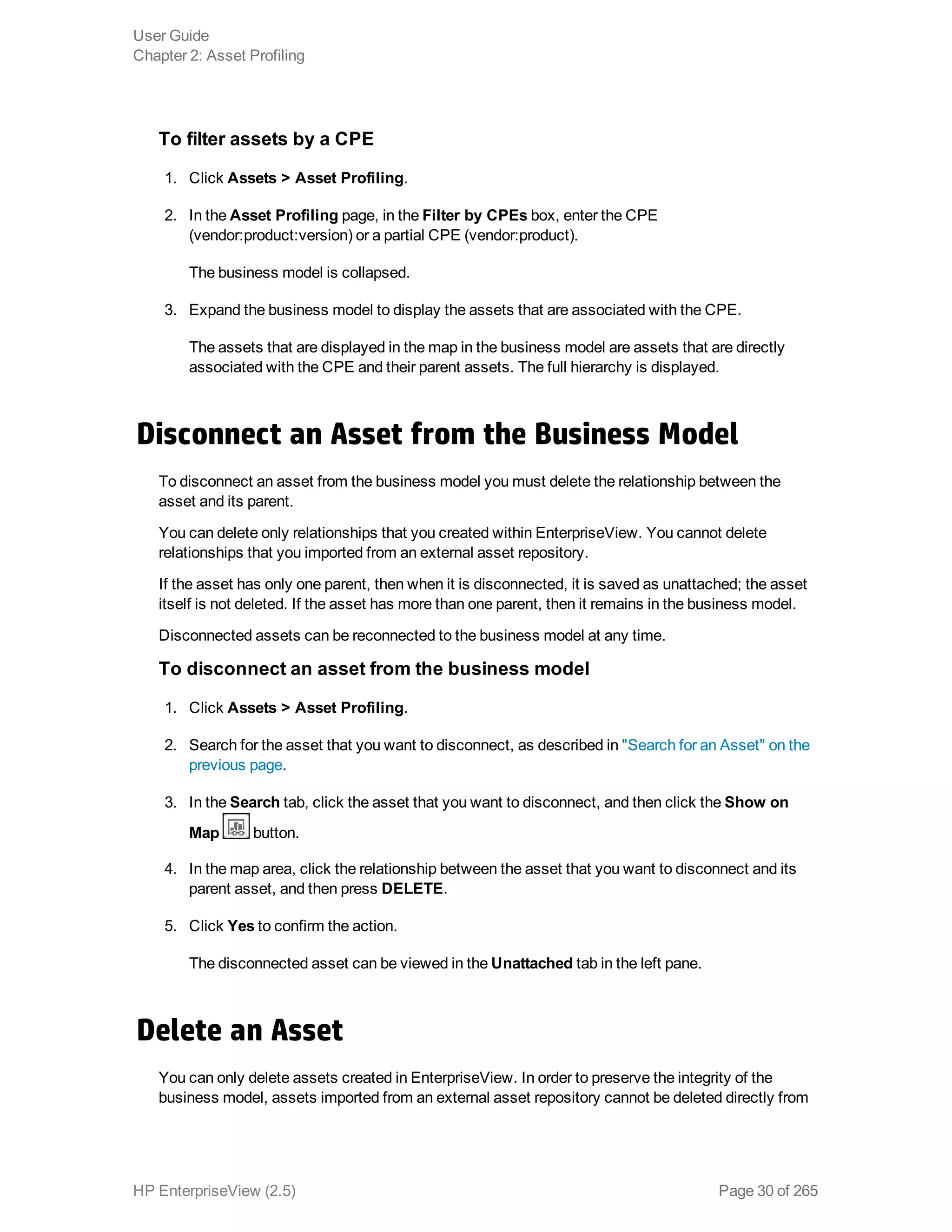 To filter assets by a CPE
1. Click Assets > Asset Profiling.
2. In the Asset Profiling page, in the Filter by CPEs box, enter the CPE 
(vendor:product:version) or a partial CPE (vendor:product).
The business model is collapsed.
3. Expand the business model to display the assets that are associated with the CPE.
The assets that are displayed in the map in the business model are assets that are directly
associated with the CPE and their parent assets. The full hierarchy is displayed.
Disconnect an Asset from the Business Model
To disconnect an asset from the business model you must delete the relationship between the
asset and its parent.
You can delete only relationships that you created within EnterpriseView. You cannot delete
relationships that you imported from an external asset repository.
If the asset has only one parent, then when it is disconnected, it is saved as unattached; the asset
itself is not deleted. If the asset has more than one parent, then it remains in the business model.
Disconnected assets can be reconnected to the business model at any time.
To disconnect an asset from the business model
1. Click Assets > Asset Profiling.
2. Search for the asset that you want to disconnect, as described in "Search for an Asset" on the
previous page.
3. In the Search tab, click the asset that you want to disconnect, and then click the Show on
Map button.
4. In the map area, click the relationship between the asset that you want to disconnect and its
parent asset, and then press DELETE.
5. Click Yes to confirm the action.
The disconnected asset can be viewed in the Unattached tab in the left pane.
Delete an Asset
You can only delete assets created in EnterpriseView. In order to preserve the integrity of the
business model, assets imported from an external asset repository cannot be deleted directly from
User Guide
Chapter 2: Asset Profiling
HP EnterpriseView (2.5) Page 30 of 265
 