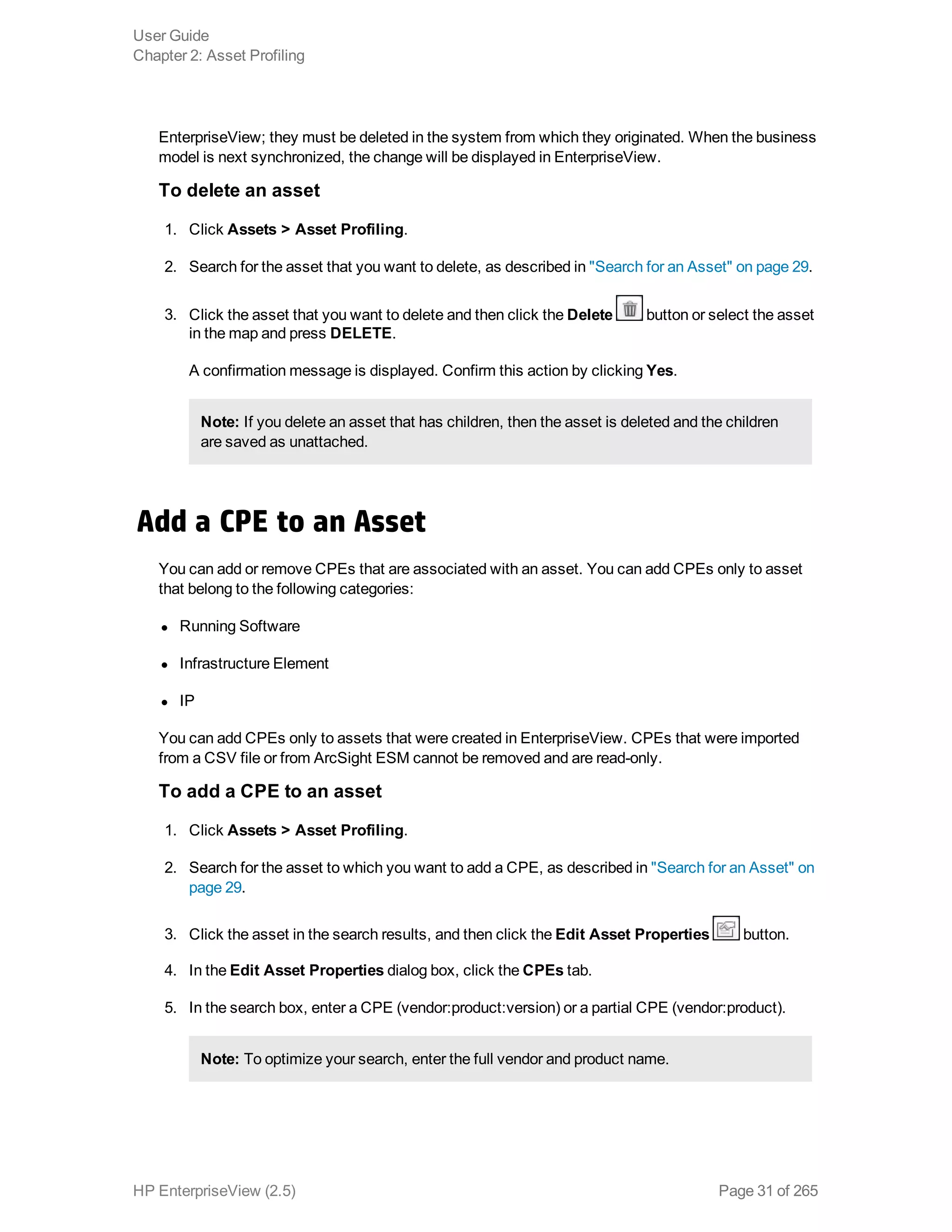 EnterpriseView; they must be deleted in the system from which they originated. When the business
model is next synchronized, the change will be displayed in EnterpriseView.
To delete an asset
1. Click Assets > Asset Profiling.
2. Search for the asset that you want to delete, as described in "Search for an Asset" on page 29.
3. Click the asset that you want to delete and then click the Delete button or select the asset
in the map and press DELETE.
A confirmation message is displayed. Confirm this action by clicking Yes.
Note: If you delete an asset that has children, then the asset is deleted and the children
are saved as unattached.
Add a CPE to an Asset
You can add or remove CPEs that are associated with an asset. You can add CPEs only to asset
that belong to the following categories:
l Running Software
l Infrastructure Element
l IP 
You can add CPEs only to assets that were created in EnterpriseView. CPEs that were imported
from a CSV file or from ArcSight ESM cannot be removed and are read-only.
To add a CPE to an asset
1. Click Assets > Asset Profiling.
2. Search for the asset to which you want to add a CPE, as described in "Search for an Asset" on
page 29.
3. Click the asset in the search results, and then click the Edit Asset Properties button.
4. In the Edit Asset Properties dialog box, click the CPEs tab.
5. In the search box, enter a CPE (vendor:product:version) or a partial CPE (vendor:product).
Note: To optimize your search, enter the full vendor and product name.
User Guide
Chapter 2: Asset Profiling
HP EnterpriseView (2.5) Page 31 of 265
 