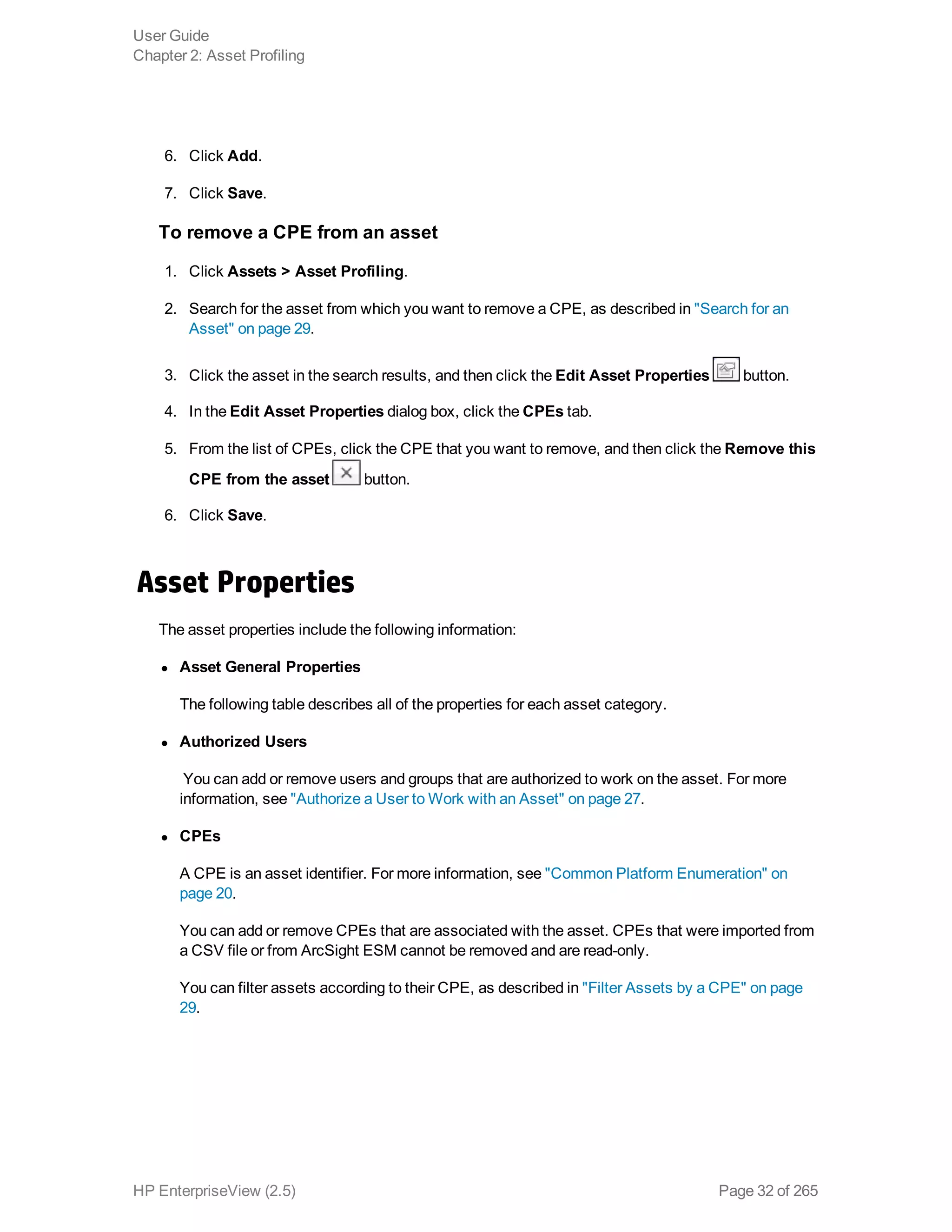 6. Click Add.
7. Click Save.
To remove a CPE from an asset
1. Click Assets > Asset Profiling.
2. Search for the asset from which you want to remove a CPE, as described in "Search for an
Asset" on page 29.
3. Click the asset in the search results, and then click the Edit Asset Properties button.
4. In the Edit Asset Properties dialog box, click the CPEs tab.
5. From the list of CPEs, click the CPE that you want to remove, and then click the Remove this
CPE from the asset button.
6. Click Save.
Asset Properties
The asset properties include the following information:
l Asset General Properties
The following table describes all of the properties for each asset category.
l Authorized Users
 You can add or remove users and groups that are authorized to work on the asset. For more
information, see "Authorize a User to Work with an Asset" on page 27.
l CPEs
A CPE is an asset identifier. For more information, see "Common Platform Enumeration" on
page 20.
You can add or remove CPEs that are associated with the asset. CPEs that were imported from
a CSV file or from ArcSight ESM cannot be removed and are read-only.
You can filter assets according to their CPE, as described in "Filter Assets by a CPE" on page
29.
User Guide
Chapter 2: Asset Profiling
HP EnterpriseView (2.5) Page 32 of 265
 