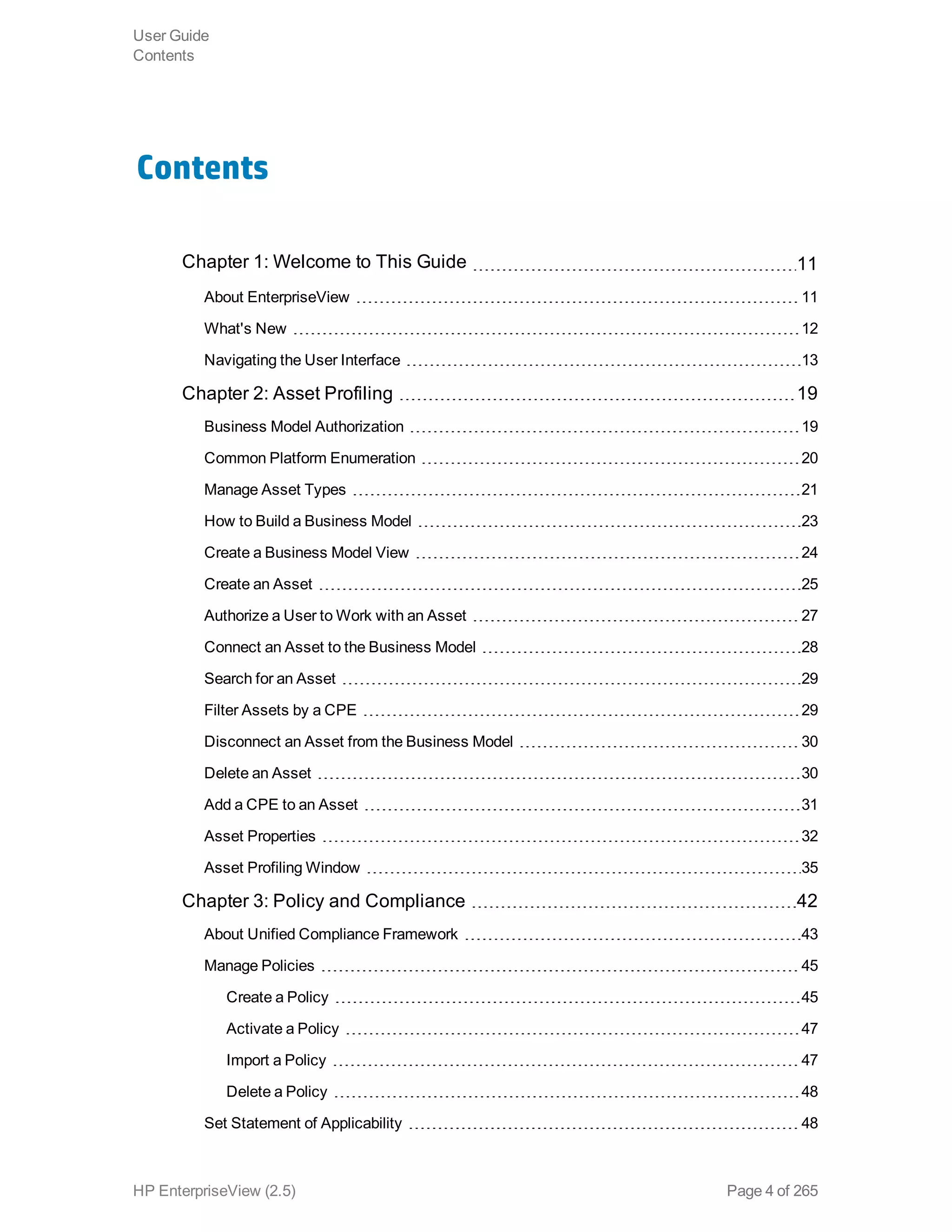 Contents
Chapter 1: Welcome to This Guide 11
About EnterpriseView 11
What's New 12
Navigating the User Interface 13
Chapter 2: Asset Profiling 19
Business Model Authorization 19
Common Platform Enumeration 20
Manage Asset Types 21
How to Build a Business Model 23
Create a Business Model View 24
Create an Asset 25
Authorize a User to Work with an Asset 27
Connect an Asset to the Business Model 28
Search for an Asset 29
Filter Assets by a CPE 29
Disconnect an Asset from the Business Model 30
Delete an Asset 30
Add a CPE to an Asset 31
Asset Properties 32
Asset Profiling Window 35
Chapter 3: Policy and Compliance 42
About Unified Compliance Framework 43
Manage Policies 45
Create a Policy 45
Activate a Policy 47
Import a Policy 47
Delete a Policy 48
Set Statement of Applicability 48
User Guide
Contents
HP EnterpriseView (2.5) Page 4 of 265
 