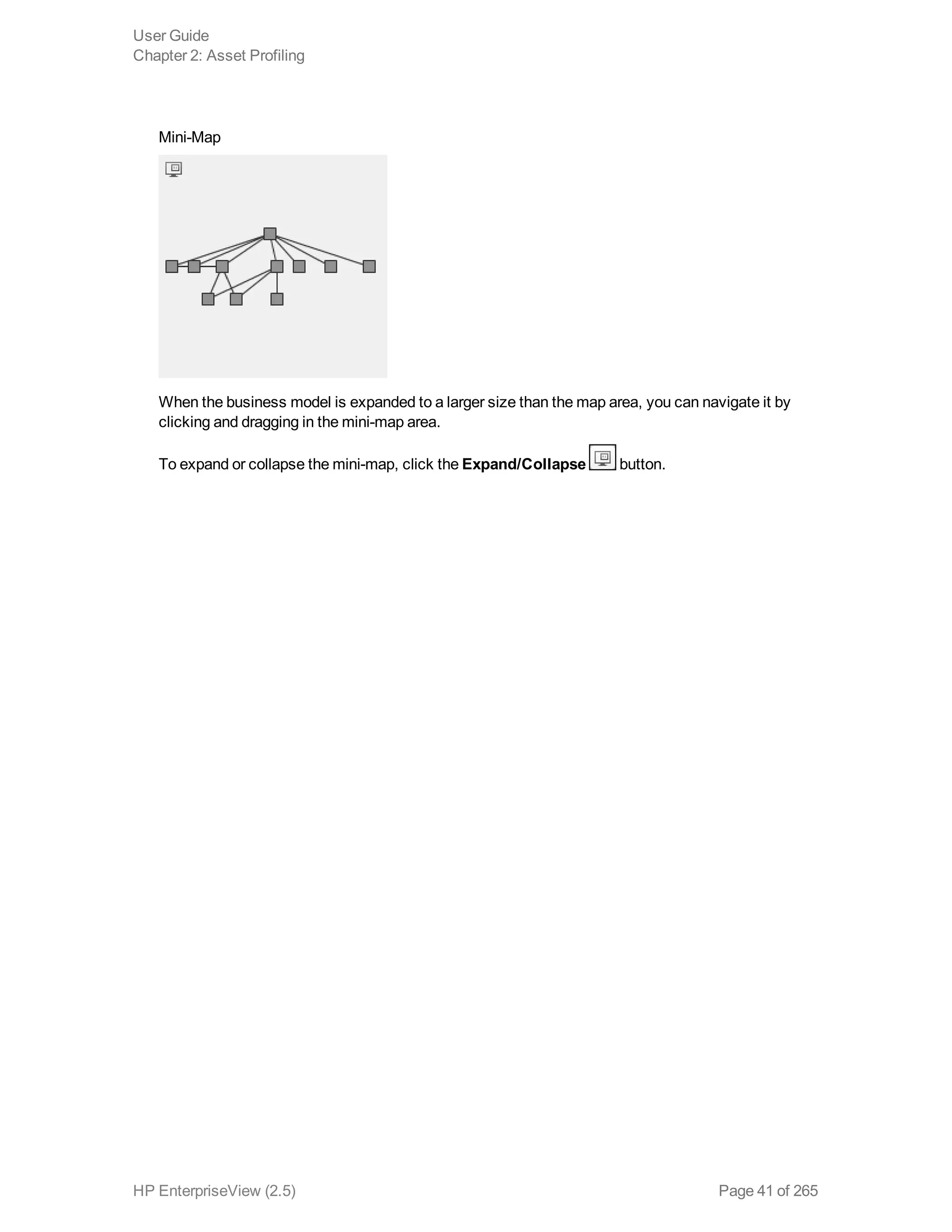 Mini-Map
When the business model is expanded to a larger size than the map area, you can navigate it by
clicking and dragging in the mini-map area.
To expand or collapse the mini-map, click the Expand/Collapse button.
User Guide
Chapter 2: Asset Profiling
HP EnterpriseView (2.5) Page 41 of 265
 