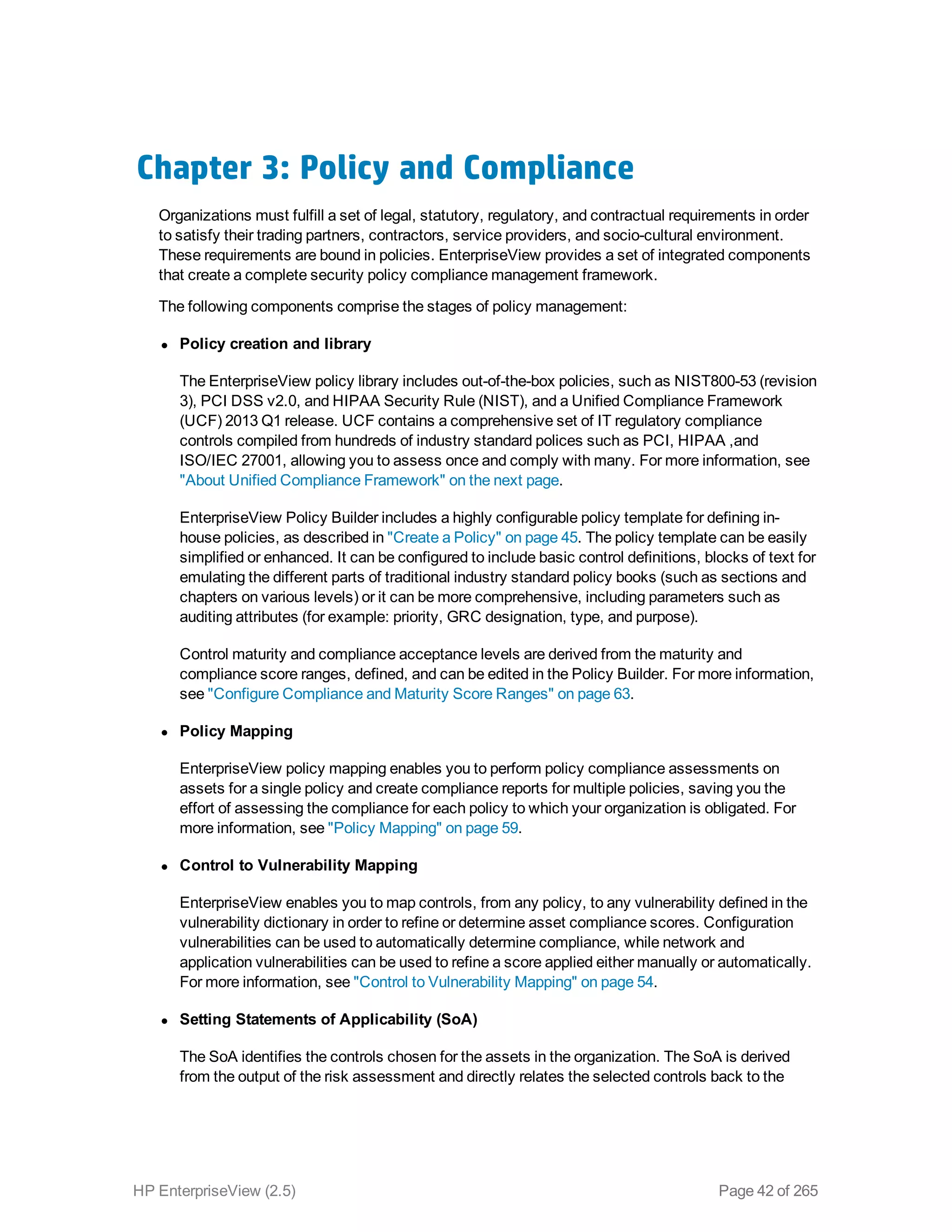Chapter 3: Policy and Compliance
Organizations must fulfill a set of legal, statutory, regulatory, and contractual requirements in order
to satisfy their trading partners, contractors, service providers, and socio-cultural environment.
These requirements are bound in policies. EnterpriseView provides a set of integrated components
that create a complete security policy compliance management framework.
The following components comprise the stages of policy management:
l Policy creation and library
The EnterpriseView policy library includes out-of-the-box policies, such as NIST800-53 (revision
3), PCI DSS v2.0, and HIPAA Security Rule (NIST), and a Unified Compliance Framework
(UCF) 2013 Q1 release. UCF contains a comprehensive set of IT regulatory compliance
controls compiled from hundreds of industry standard polices such as PCI, HIPAA ,and
ISO/IEC 27001, allowing you to assess once and comply with many. For more information, see
"About Unified Compliance Framework" on the next page.
EnterpriseView Policy Builder includes a highly configurable policy template for defining in-
house policies, as described in "Create a Policy" on page 45. The policy template can be easily
simplified or enhanced. It can be configured to include basic control definitions, blocks of text for
emulating the different parts of traditional industry standard policy books (such as sections and
chapters on various levels) or it can be more comprehensive, including parameters such as
auditing attributes (for example: priority, GRC designation, type, and purpose).
Control maturity and compliance acceptance levels are derived from the maturity and
compliance score ranges, defined, and can be edited in the Policy Builder. For more information,
see "Configure Compliance and Maturity Score Ranges" on page 63.
l Policy Mapping
EnterpriseView policy mapping enables you to perform policy compliance assessments on
assets for a single policy and create compliance reports for multiple policies, saving you the
effort of assessing the compliance for each policy to which your organization is obligated. For
more information, see "Policy Mapping" on page 59.
l Control to Vulnerability Mapping
EnterpriseView enables you to map controls, from any policy, to any vulnerability defined in the
vulnerability dictionary in order to refine or determine asset compliance scores. Configuration
vulnerabilities can be used to automatically determine compliance, while network and
application vulnerabilities can be used to refine a score applied either manually or automatically.
For more information, see "Control to Vulnerability Mapping" on page 54.
l Setting Statements of Applicability (SoA)
The SoA identifies the controls chosen for the assets in the organization. The SoA is derived
from the output of the risk assessment and directly relates the selected controls back to the
HP EnterpriseView (2.5) Page 42 of 265
 