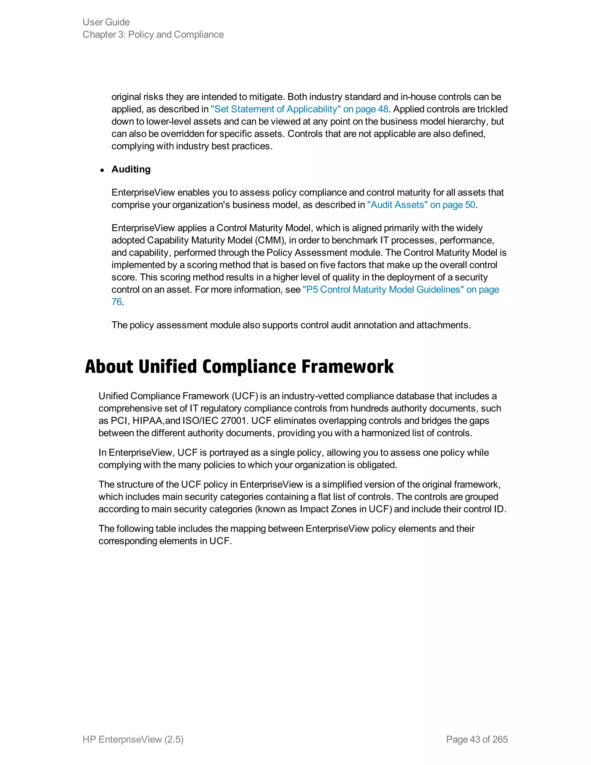original risks they are intended to mitigate. Both industry standard and in-house controls can be
applied, as described in "Set Statement of Applicability" on page 48. Applied controls are trickled
down to lower-level assets and can be viewed at any point on the business model hierarchy, but
can also be overridden for specific assets. Controls that are not applicable are also defined,
complying with industry best practices.
l Auditing
EnterpriseView enables you to assess policy compliance and control maturity for all assets that
comprise your organization's business model, as described in "Audit Assets" on page 50.
EnterpriseView applies a Control Maturity Model, which is aligned primarily with the widely
adopted Capability Maturity Model (CMM), in order to benchmark IT processes, performance,
and capability, performed through the Policy Assessment module. The Control Maturity Model is
implemented by a scoring method that is based on five factors that make up the overall control
score. This scoring method results in a higher level of quality in the deployment of a security
control on an asset. For more information, see "P5 Control Maturity Model Guidelines" on page
76.
The policy assessment module also supports control audit annotation and attachments.
About Unified Compliance Framework
Unified Compliance Framework (UCF) is an industry-vetted compliance database that includes a
comprehensive set of IT regulatory compliance controls from hundreds authority documents, such
as PCI, HIPAA,and ISO/IEC 27001. UCF eliminates overlapping controls and bridges the gaps
between the different authority documents, providing you with a harmonized list of controls.
In EnterpriseView, UCF is portrayed as a single policy, allowing you to assess one policy while
complying with the many policies to which your organization is obligated.
The structure of the UCF policy in EnterpriseView is a simplified version of the original framework,
which includes main security categories containing a flat list of controls. The controls are grouped
according to main security categories (known as Impact Zones in UCF) and include their control ID.
The following table includes the mapping between EnterpriseView policy elements and their
corresponding elements in UCF.
User Guide
Chapter 3: Policy and Compliance
HP EnterpriseView (2.5) Page 43 of 265
 