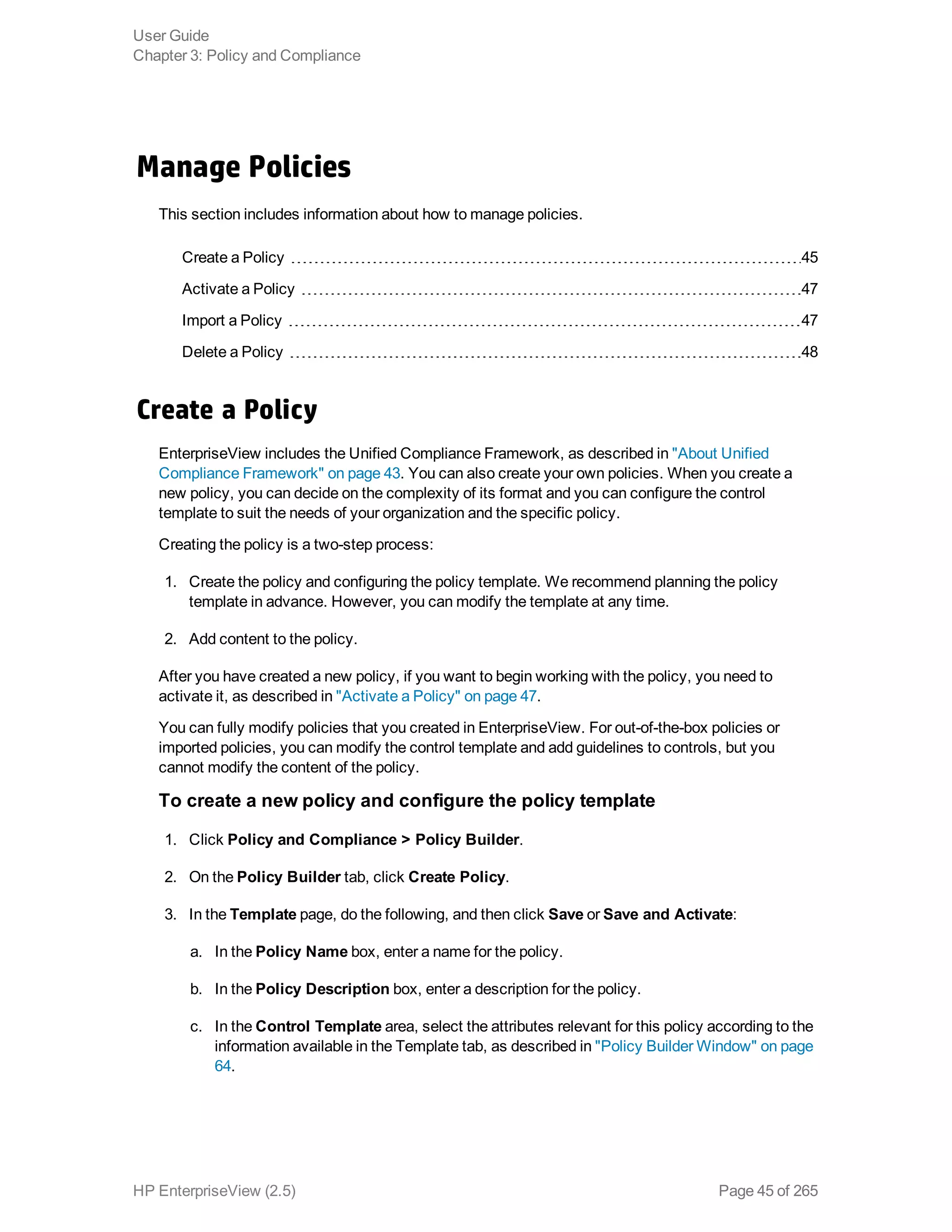 Manage Policies
This section includes information about how to manage policies.
Create a Policy 45
Activate a Policy 47
Import a Policy 47
Delete a Policy 48
Create a Policy
EnterpriseView includes the Unified Compliance Framework, as described in "About Unified
Compliance Framework" on page 43. You can also create your own policies. When you create a
new policy, you can decide on the complexity of its format and you can configure the control
template to suit the needs of your organization and the specific policy.
Creating the policy is a two-step process:
1. Create the policy and configuring the policy template. We recommend planning the policy
template in advance. However, you can modify the template at any time.
2. Add content to the policy.
After you have created a new policy, if you want to begin working with the policy, you need to
activate it, as described in "Activate a Policy" on page 47.
You can fully modify policies that you created in EnterpriseView. For out-of-the-box policies or
imported policies, you can modify the control template and add guidelines to controls, but you
cannot modify the content of the policy.
To create a new policy and configure the policy template
1. Click Policy and Compliance > Policy Builder.
2. On the Policy Builder tab, click Create Policy.
3. In the Template page, do the following, and then click Save or Save and Activate:
a. In the Policy Name box, enter a name for the policy.
b. In the Policy Description box, enter a description for the policy.
c. In the Control Template area, select the attributes relevant for this policy according to the
information available in the Template tab, as described in "Policy Builder Window" on page
64.
User Guide
Chapter 3: Policy and Compliance
HP EnterpriseView (2.5) Page 45 of 265
 