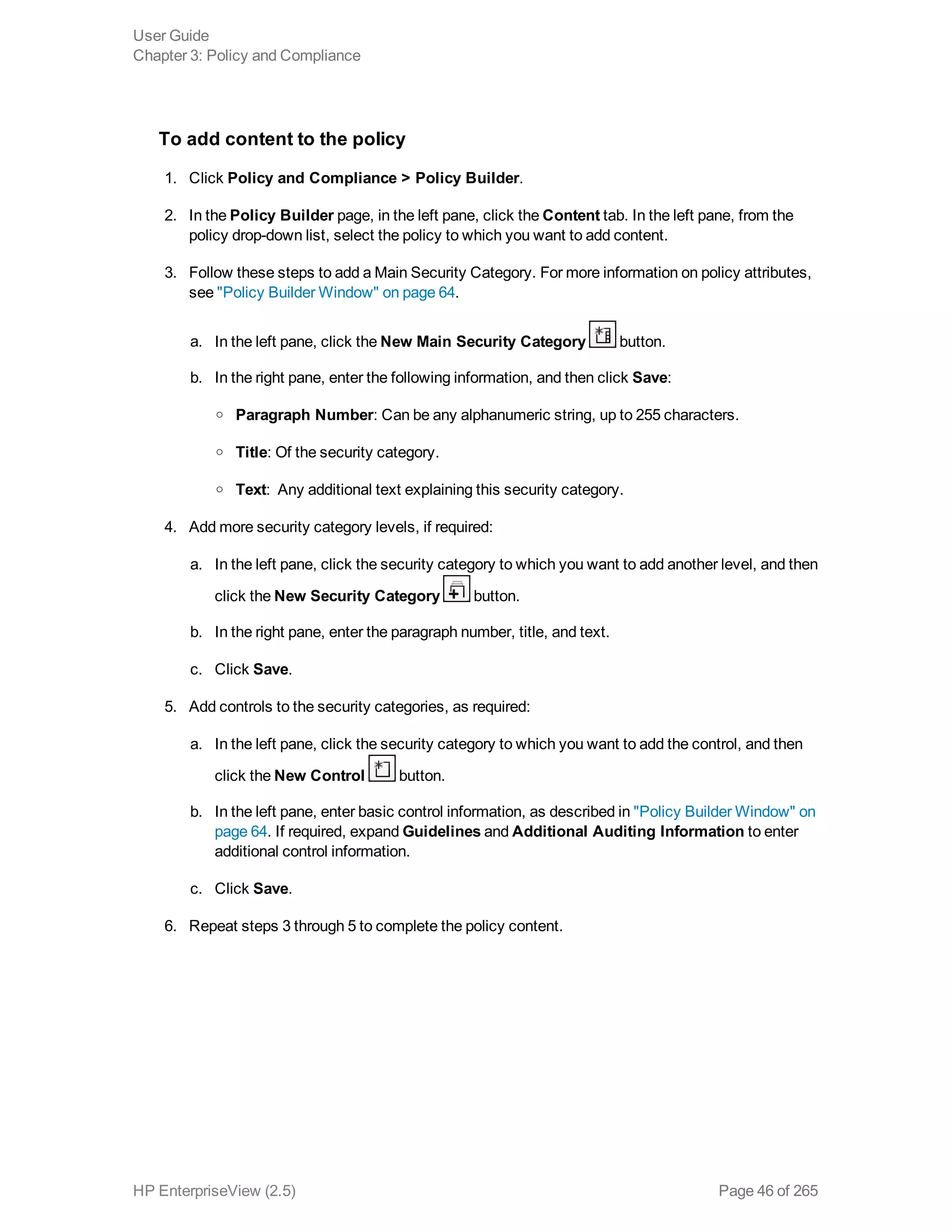 To add content to the policy
1. Click Policy and Compliance > Policy Builder.
2. In the Policy Builder page, in the left pane, click the Content tab. In the left pane, from the
policy drop-down list, select the policy to which you want to add content.
3. Follow these steps to add a Main Security Category. For more information on policy attributes,
see "Policy Builder Window" on page 64.
a. In the left pane, click the New Main Security Category button.
b. In the right pane, enter the following information, and then click Save:
o Paragraph Number: Can be any alphanumeric string, up to 255 characters.
o Title: Of the security category.
o Text:  Any additional text explaining this security category.
4. Add more security category levels, if required:
a. In the left pane, click the security category to which you want to add another level, and then
click the New Security Category button.
b. In the right pane, enter the paragraph number, title, and text.
c. Click Save.
5. Add controls to the security categories, as required:
a. In the left pane, click the security category to which you want to add the control, and then
click the New Control button.
b. In the left pane, enter basic control information, as described in "Policy Builder Window" on
page 64. If required, expand Guidelines and Additional Auditing Information to enter
additional control information.
c. Click Save.
6. Repeat steps 3 through 5 to complete the policy content.
User Guide
Chapter 3: Policy and Compliance
HP EnterpriseView (2.5) Page 46 of 265
 