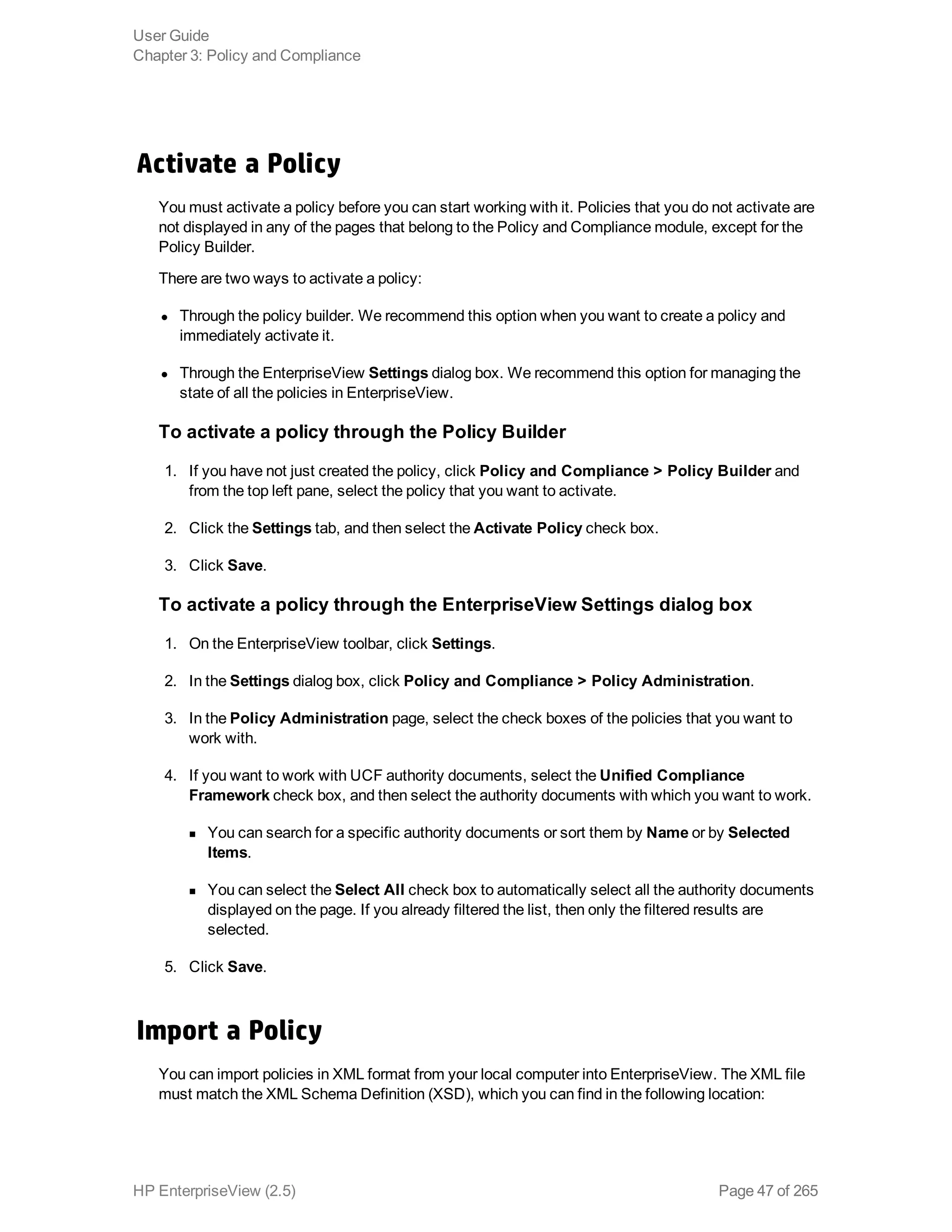 Activate a Policy
You must activate a policy before you can start working with it. Policies that you do not activate are
not displayed in any of the pages that belong to the Policy and Compliance module, except for the
Policy Builder.
There are two ways to activate a policy: 
l Through the policy builder. We recommend this option when you want to create a policy and
immediately activate it.
l Through the EnterpriseView Settings dialog box. We recommend this option for managing the
state of all the policies in EnterpriseView.
To activate a policy through the Policy Builder
1. If you have not just created the policy, click Policy and Compliance > Policy Builder and
from the top left pane, select the policy that you want to activate.
2. Click the Settings tab, and then select the Activate Policy check box.
3. Click Save.
To activate a policy through the EnterpriseView Settings dialog box
1. On the EnterpriseView toolbar, click Settings.
2. In the Settings dialog box, click Policy and Compliance > Policy Administration.
3. In the Policy Administration page, select the check boxes of the policies that you want to
work with.
4. If you want to work with UCF authority documents, select the Unified Compliance
Framework check box, and then select the authority documents with which you want to work.
n You can search for a specific authority documents or sort them by Name or by Selected
Items.
n You can select the Select All check box to automatically select all the authority documents
displayed on the page. If you already filtered the list, then only the filtered results are
selected.
5. Click Save.
Import a Policy
You can import policies in XML format from your local computer into EnterpriseView. The XML file
must match the XML Schema Definition (XSD), which you can find in the following location:
User Guide
Chapter 3: Policy and Compliance
HP EnterpriseView (2.5) Page 47 of 265
 
