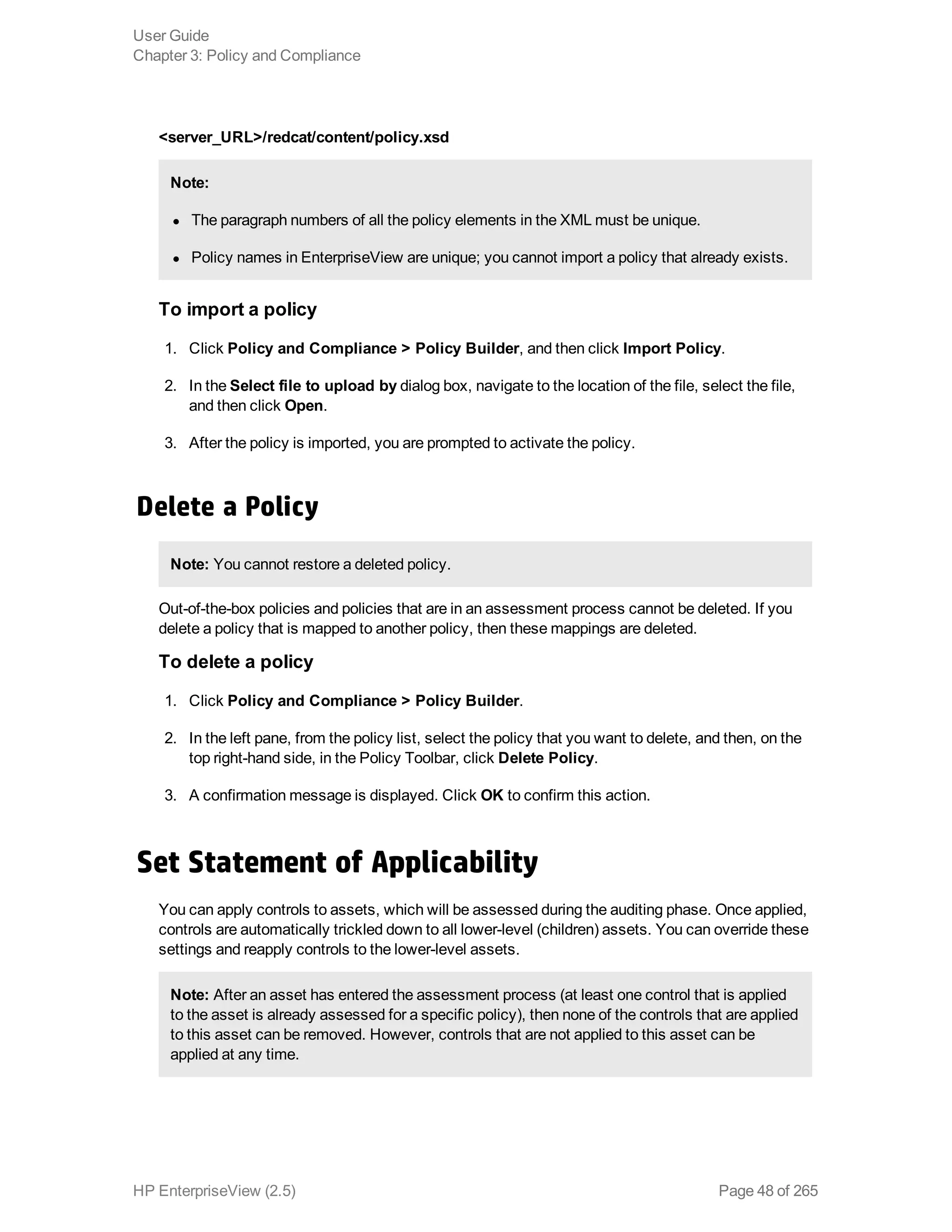<server_URL>/redcat/content/policy.xsd
Note:
l The paragraph numbers of all the policy elements in the XML must be unique.
l Policy names in EnterpriseView are unique; you cannot import a policy that already exists.
To import a policy
1. Click Policy and Compliance > Policy Builder, and then click Import Policy.
2. In the Select file to upload by dialog box, navigate to the location of the file, select the file,
and then click Open.
3. After the policy is imported, you are prompted to activate the policy.
Delete a Policy
Note: You cannot restore a deleted policy.
Out-of-the-box policies and policies that are in an assessment process cannot be deleted. If you
delete a policy that is mapped to another policy, then these mappings are deleted.
To delete a policy
1. Click Policy and Compliance > Policy Builder.
2. In the left pane, from the policy list, select the policy that you want to delete, and then, on the
top right-hand side, in the Policy Toolbar, click Delete Policy.
3. A confirmation message is displayed. Click OK to confirm this action.
Set Statement of Applicability
You can apply controls to assets, which will be assessed during the auditing phase. Once applied,
controls are automatically trickled down to all lower-level (children) assets. You can override these
settings and reapply controls to the lower-level assets.
Note: After an asset has entered the assessment process (at least one control that is applied
to the asset is already assessed for a specific policy), then none of the controls that are applied
to this asset can be removed. However, controls that are not applied to this asset can be
applied at any time.
User Guide
Chapter 3: Policy and Compliance
HP EnterpriseView (2.5) Page 48 of 265
 
