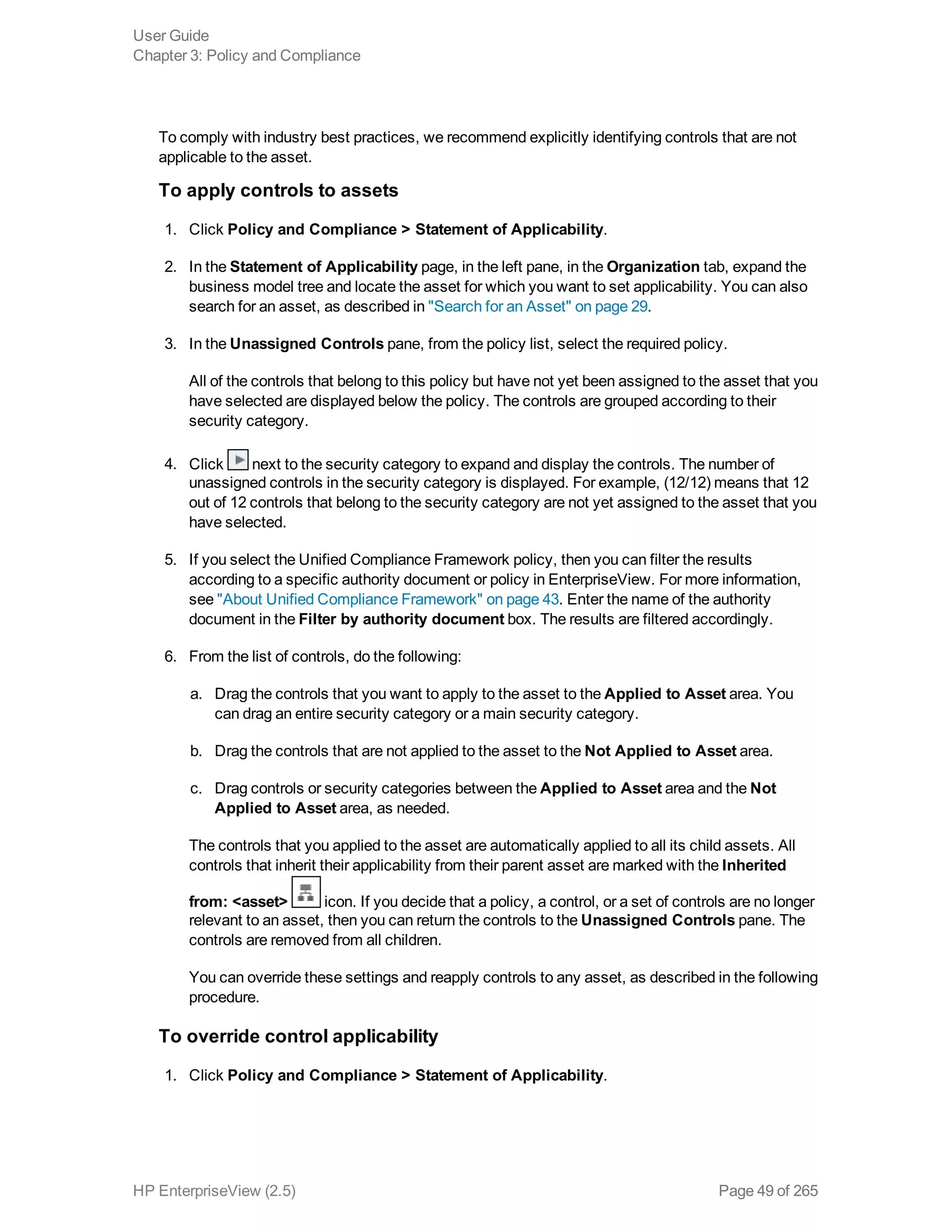 To comply with industry best practices, we recommend explicitly identifying controls that are not
applicable to the asset.
To apply controls to assets
1. Click Policy and Compliance > Statement of Applicability.
2. In the Statement of Applicability page, in the left pane, in the Organization tab, expand the
business model tree and locate the asset for which you want to set applicability. You can also
search for an asset, as described in "Search for an Asset" on page 29.
3. In the Unassigned Controls pane, from the policy list, select the required policy.
All of the controls that belong to this policy but have not yet been assigned to the asset that you
have selected are displayed below the policy. The controls are grouped according to their
security category.
4. Click next to the security category to expand and display the controls. The number of
unassigned controls in the security category is displayed. For example, (12/12) means that 12
out of 12 controls that belong to the security category are not yet assigned to the asset that you
have selected.
5. If you select the Unified Compliance Framework policy, then you can filter the results
according to a specific authority document or policy in EnterpriseView. For more information,
see "About Unified Compliance Framework" on page 43. Enter the name of the authority
document in the Filter by authority document box. The results are filtered accordingly.
6. From the list of controls, do the following:
a. Drag the controls that you want to apply to the asset to the Applied to Asset area. You
can drag an entire security category or a main security category.
b. Drag the controls that are not applied to the asset to the Not Applied to Asset area.
c. Drag controls or security categories between the Applied to Asset area and the Not
Applied to Asset area, as needed.
The controls that you applied to the asset are automatically applied to all its child assets. All
controls that inherit their applicability from their parent asset are marked with the Inherited
from: <asset> icon. If you decide that a policy, a control, or a set of controls are no longer
relevant to an asset, then you can return the controls to the Unassigned Controls pane. The
controls are removed from all children.
You can override these settings and reapply controls to any asset, as described in the following
procedure.
To override control applicability
1. Click Policy and Compliance > Statement of Applicability.
User Guide
Chapter 3: Policy and Compliance
HP EnterpriseView (2.5) Page 49 of 265
 