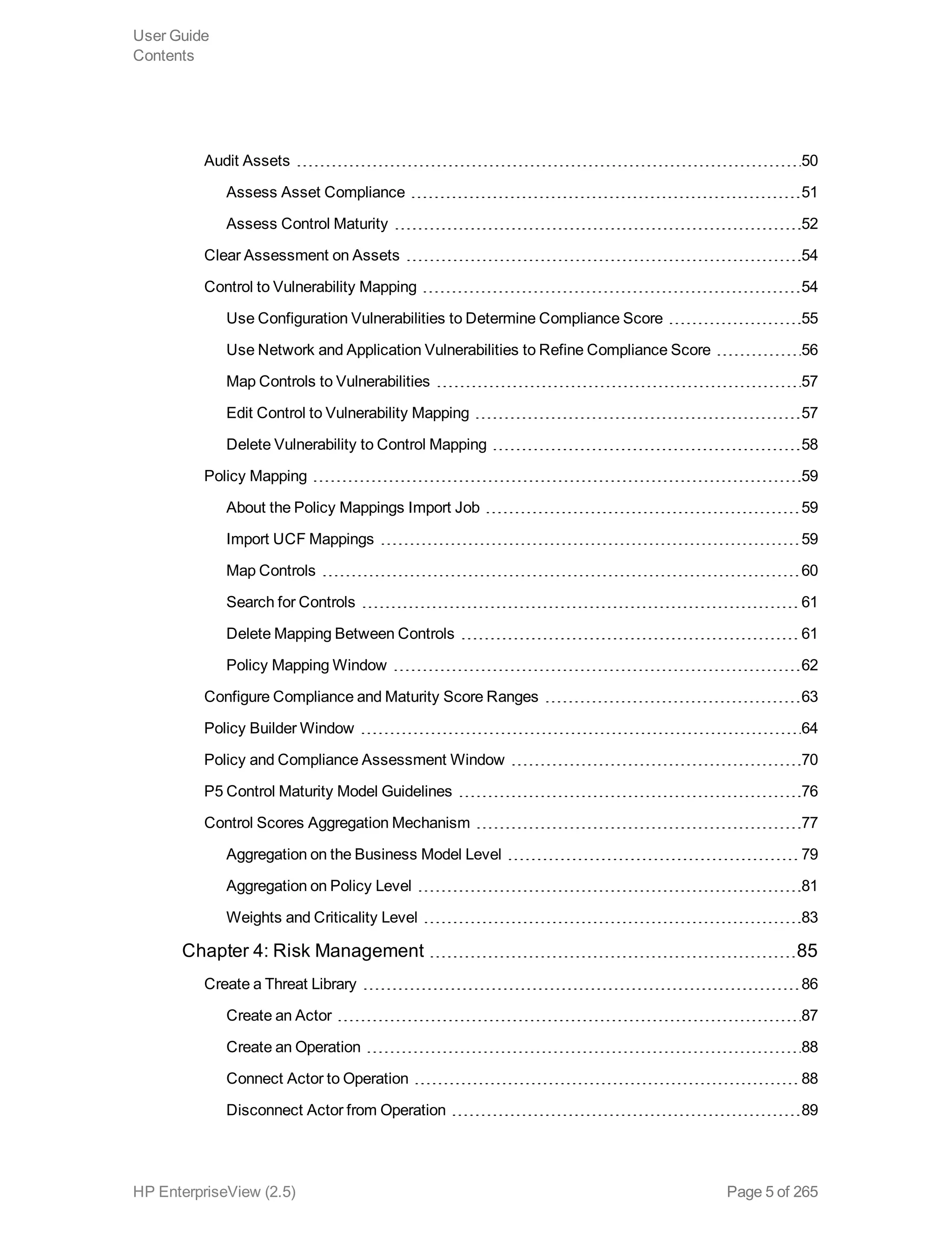 Audit Assets 50
Assess Asset Compliance 51
Assess Control Maturity 52
Clear Assessment on Assets 54
Control to Vulnerability Mapping 54
Use Configuration Vulnerabilities to Determine Compliance Score 55
Use Network and Application Vulnerabilities to Refine Compliance Score 56
Map Controls to Vulnerabilities 57
Edit Control to Vulnerability Mapping 57
Delete Vulnerability to Control Mapping 58
Policy Mapping 59
About the Policy Mappings Import Job 59
Import UCF Mappings 59
Map Controls 60
Search for Controls 61
Delete Mapping Between Controls 61
Policy Mapping Window 62
Configure Compliance and Maturity Score Ranges 63
Policy Builder Window 64
Policy and Compliance Assessment Window 70
P5 Control Maturity Model Guidelines 76
Control Scores Aggregation Mechanism 77
Aggregation on the Business Model Level 79
Aggregation on Policy Level 81
Weights and Criticality Level 83
Chapter 4: Risk Management 85
Create a Threat Library 86
Create an Actor 87
Create an Operation 88
Connect Actor to Operation 88
Disconnect Actor from Operation 89
User Guide
Contents
HP EnterpriseView (2.5) Page 5 of 265
 