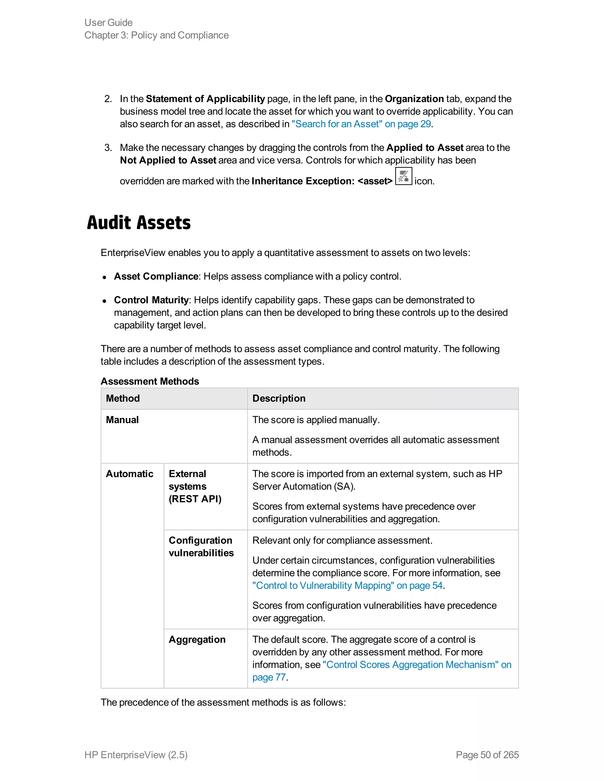 2. In the Statement of Applicability page, in the left pane, in the Organization tab, expand the
business model tree and locate the asset for which you want to override applicability. You can
also search for an asset, as described in "Search for an Asset" on page 29.
3. Make the necessary changes by dragging the controls from the Applied to Asset area to the
Not Applied to Asset area and vice versa. Controls for which applicability has been
overridden are marked with the Inheritance Exception: <asset> icon.
Audit Assets
EnterpriseView enables you to apply a quantitative assessment to assets on two levels:
l Asset Compliance: Helps assess compliance with a policy control.
l Control Maturity: Helps identify capability gaps. These gaps can be demonstrated to
management, and action plans can then be developed to bring these controls up to the desired
capability target level.
There are a number of methods to assess asset compliance and control maturity. The following
table includes a description of the assessment types.
Method Description
Manual The score is applied manually.
A manual assessment overrides all automatic assessment
methods.
Automatic External
systems
(REST API)
The score is imported from an external system, such as HP
Server Automation (SA).
Scores from external systems have precedence over
configuration vulnerabilities and aggregation.
Configuration
vulnerabilities
Relevant only for compliance assessment.
Under certain circumstances, configuration vulnerabilities
determine the compliance score. For more information, see
"Control to Vulnerability Mapping" on page 54.
Scores from configuration vulnerabilities have precedence
over aggregation.
Aggregation The default score. The aggregate score of a control is
overridden by any other assessment method. For more
information, see "Control Scores Aggregation Mechanism" on
page 77.
Assessment Methods
The precedence of the assessment methods is as follows:
User Guide
Chapter 3: Policy and Compliance
HP EnterpriseView (2.5) Page 50 of 265
 
