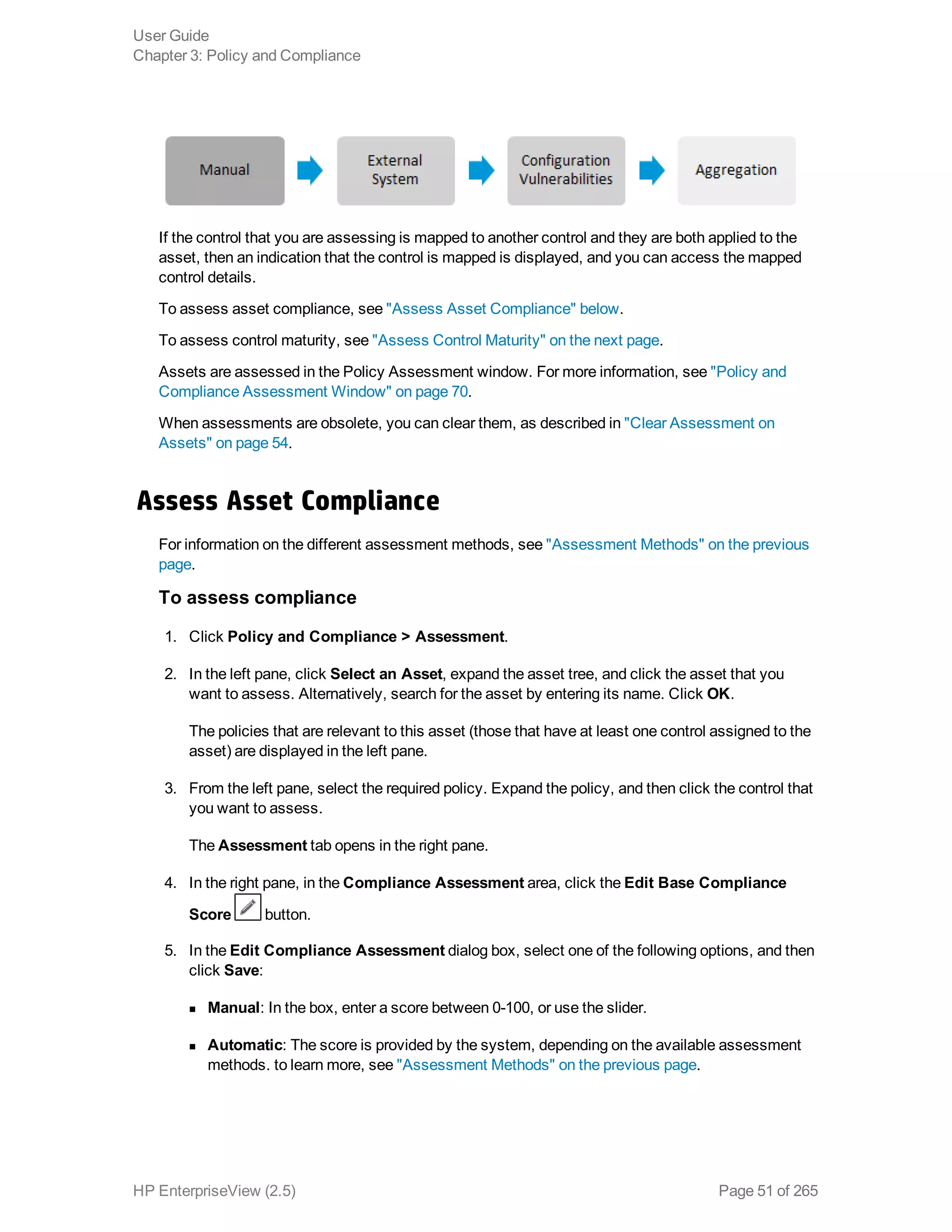 If the control that you are assessing is mapped to another control and they are both applied to the
asset, then an indication that the control is mapped is displayed, and you can access the mapped
control details.
To assess asset compliance, see "Assess Asset Compliance" below.
To assess control maturity, see "Assess Control Maturity" on the next page.
Assets are assessed in the Policy Assessment window. For more information, see "Policy and
Compliance Assessment Window" on page 70.
When assessments are obsolete, you can clear them, as described in "Clear Assessment on
Assets" on page 54.
Assess Asset Compliance
For information on the different assessment methods, see "Assessment Methods" on the previous
page.
To assess compliance
1. Click Policy and Compliance > Assessment.
2. In the left pane, click Select an Asset, expand the asset tree, and click the asset that you
want to assess. Alternatively, search for the asset by entering its name. Click OK.
The policies that are relevant to this asset (those that have at least one control assigned to the
asset) are displayed in the left pane.
3. From the left pane, select the required policy. Expand the policy, and then click the control that
you want to assess.
The Assessment tab opens in the right pane.
4. In the right pane, in the Compliance Assessment area, click the Edit Base Compliance
Score button.
5. In the Edit Compliance Assessment dialog box, select one of the following options, and then
click Save:
n Manual: In the box, enter a score between 0-100, or use the slider.
n Automatic: The score is provided by the system, depending on the available assessment
methods. to learn more, see "Assessment Methods" on the previous page.
User Guide
Chapter 3: Policy and Compliance
HP EnterpriseView (2.5) Page 51 of 265
 