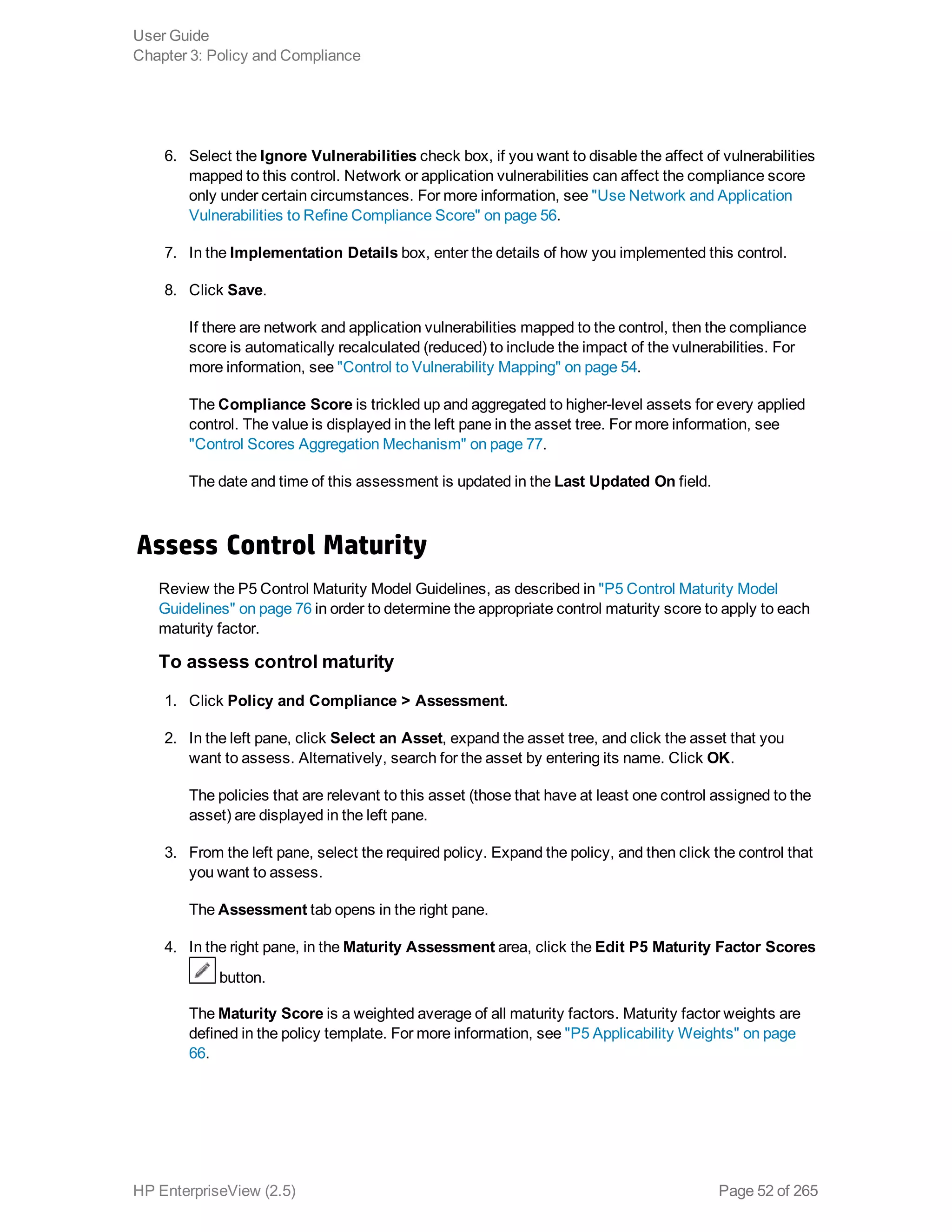 6. Select the Ignore Vulnerabilities check box, if you want to disable the affect of vulnerabilities
mapped to this control. Network or application vulnerabilities can affect the compliance score
only under certain circumstances. For more information, see "Use Network and Application
Vulnerabilities to Refine Compliance Score" on page 56.
7. In the Implementation Details box, enter the details of how you implemented this control.
8. Click Save.
If there are network and application vulnerabilities mapped to the control, then the compliance
score is automatically recalculated (reduced) to include the impact of the vulnerabilities. For
more information, see "Control to Vulnerability Mapping" on page 54.
The Compliance Score is trickled up and aggregated to higher-level assets for every applied
control. The value is displayed in the left pane in the asset tree. For more information, see
"Control Scores Aggregation Mechanism" on page 77.
The date and time of this assessment is updated in the Last Updated On field.
Assess Control Maturity
Review the P5 Control Maturity Model Guidelines, as described in "P5 Control Maturity Model
Guidelines" on page 76 in order to determine the appropriate control maturity score to apply to each
maturity factor.
To assess control maturity
1. Click Policy and Compliance > Assessment.
2. In the left pane, click Select an Asset, expand the asset tree, and click the asset that you
want to assess. Alternatively, search for the asset by entering its name. Click OK.
The policies that are relevant to this asset (those that have at least one control assigned to the
asset) are displayed in the left pane.
3. From the left pane, select the required policy. Expand the policy, and then click the control that
you want to assess.
The Assessment tab opens in the right pane.
4. In the right pane, in the Maturity Assessment area, click the Edit P5 Maturity Factor Scores
button.
The Maturity Score is a weighted average of all maturity factors. Maturity factor weights are
defined in the policy template. For more information, see "P5 Applicability Weights" on page
66.
User Guide
Chapter 3: Policy and Compliance
HP EnterpriseView (2.5) Page 52 of 265
 