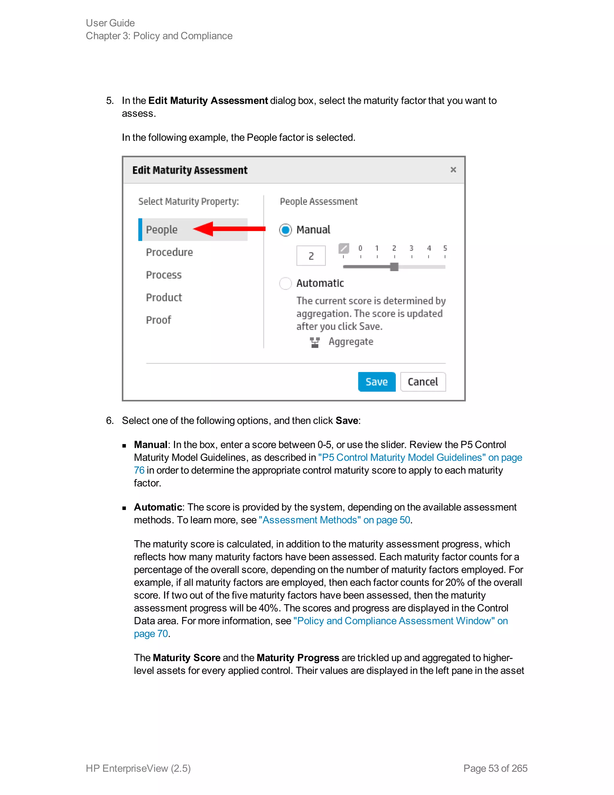 5. In the Edit Maturity Assessment dialog box, select the maturity factor that you want to
assess.
In the following example, the People factor is selected.
6. Select one of the following options, and then click Save:
n Manual: In the box, enter a score between 0-5, or use the slider. Review the P5 Control
Maturity Model Guidelines, as described in "P5 Control Maturity Model Guidelines" on page
76 in order to determine the appropriate control maturity score to apply to each maturity
factor.
n Automatic: The score is provided by the system, depending on the available assessment
methods. To learn more, see "Assessment Methods" on page 50.
The maturity score is calculated, in addition to the maturity assessment progress, which
reflects how many maturity factors have been assessed. Each maturity factor counts for a
percentage of the overall score, depending on the number of maturity factors employed. For
example, if all maturity factors are employed, then each factor counts for 20% of the overall
score. If two out of the five maturity factors have been assessed, then the maturity
assessment progress will be 40%. The scores and progress are displayed in the Control
Data area. For more information, see "Policy and Compliance Assessment Window" on
page 70.
The Maturity Score and the Maturity Progress are trickled up and aggregated to higher-
level assets for every applied control. Their values are displayed in the left pane in the asset
User Guide
Chapter 3: Policy and Compliance
HP EnterpriseView (2.5) Page 53 of 265
 