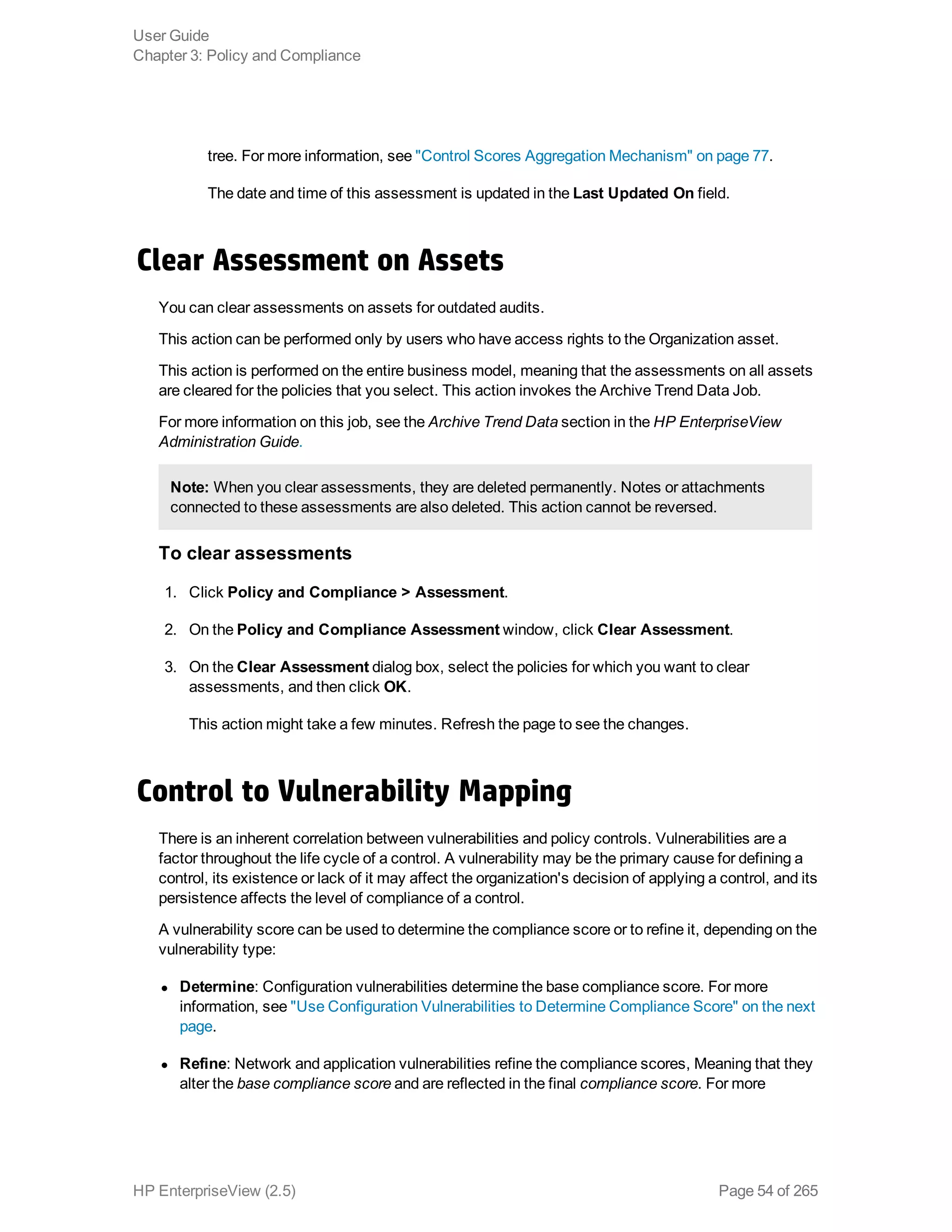 tree. For more information, see "Control Scores Aggregation Mechanism" on page 77.
The date and time of this assessment is updated in the Last Updated On field.
Clear Assessment on Assets
You can clear assessments on assets for outdated audits.
This action can be performed only by users who have access rights to the Organization asset.
This action is performed on the entire business model, meaning that the assessments on all assets
are cleared for the policies that you select. This action invokes the Archive Trend Data Job.
For more information on this job, see the Archive Trend Data section in the HP EnterpriseView
Administration Guide.
Note: When you clear assessments, they are deleted permanently. Notes or attachments
connected to these assessments are also deleted. This action cannot be reversed.
To clear assessments
1. Click Policy and Compliance > Assessment.
2. On the Policy and Compliance Assessment window, click Clear Assessment.
3. On the Clear Assessment dialog box, select the policies for which you want to clear
assessments, and then click OK.
This action might take a few minutes. Refresh the page to see the changes.
Control to Vulnerability Mapping
There is an inherent correlation between vulnerabilities and policy controls. Vulnerabilities are a
factor throughout the life cycle of a control. A vulnerability may be the primary cause for defining a
control, its existence or lack of it may affect the organization's decision of applying a control, and its
persistence affects the level of compliance of a control.
A vulnerability score can be used to determine the compliance score or to refine it, depending on the
vulnerability type:
l Determine: Configuration vulnerabilities determine the base compliance score. For more
information, see "Use Configuration Vulnerabilities to Determine Compliance Score" on the next
page.
l Refine: Network and application vulnerabilities refine the compliance scores, Meaning that they
alter the base compliance score and are reflected in the final compliance score. For more
User Guide
Chapter 3: Policy and Compliance
HP EnterpriseView (2.5) Page 54 of 265
 