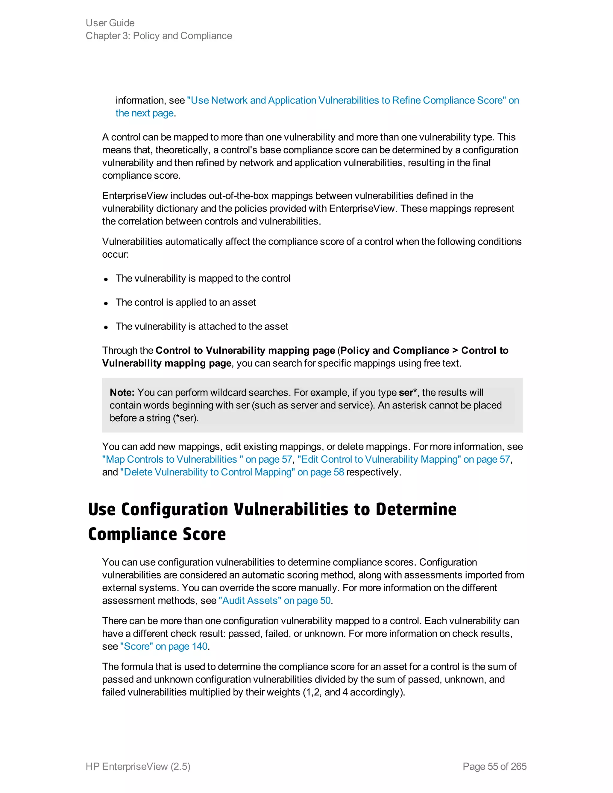 information, see "Use Network and Application Vulnerabilities to Refine Compliance Score" on
the next page.
A control can be mapped to more than one vulnerability and more than one vulnerability type. This
means that, theoretically, a control's base compliance score can be determined by a configuration
vulnerability and then refined by network and application vulnerabilities, resulting in the final
compliance score.
EnterpriseView includes out-of-the-box mappings between vulnerabilities defined in the
vulnerability dictionary and the policies provided with EnterpriseView. These mappings represent
the correlation between controls and vulnerabilities.
Vulnerabilities automatically affect the compliance score of a control when the following conditions
occur:
l The vulnerability is mapped to the control
l The control is applied to an asset
l The vulnerability is attached to the asset
Through the Control to Vulnerability mapping page (Policy and Compliance > Control to
Vulnerability mapping page, you can search for specific mappings using free text.
Note: You can perform wildcard searches. For example, if you type ser*, the results will
contain words beginning with ser (such as server and service). An asterisk cannot be placed
before a string (*ser).
You can add new mappings, edit existing mappings, or delete mappings. For more information, see
"Map Controls to Vulnerabilities " on page 57, "Edit Control to Vulnerability Mapping" on page 57,
and "Delete Vulnerability to Control Mapping" on page 58 respectively.
Use Configuration Vulnerabilities to Determine
Compliance Score
You can use configuration vulnerabilities to determine compliance scores. Configuration
vulnerabilities are considered an automatic scoring method, along with assessments imported from
external systems. You can override the score manually. For more information on the different
assessment methods, see "Audit Assets" on page 50.
There can be more than one configuration vulnerability mapped to a control. Each vulnerability can
have a different check result: passed, failed, or unknown. For more information on check results,
see "Score" on page 140.
The formula that is used to determine the compliance score for an asset for a control is the sum of
passed and unknown configuration vulnerabilities divided by the sum of passed, unknown, and
failed vulnerabilities multiplied by their weights (1,2, and 4 accordingly).
User Guide
Chapter 3: Policy and Compliance
HP EnterpriseView (2.5) Page 55 of 265
 